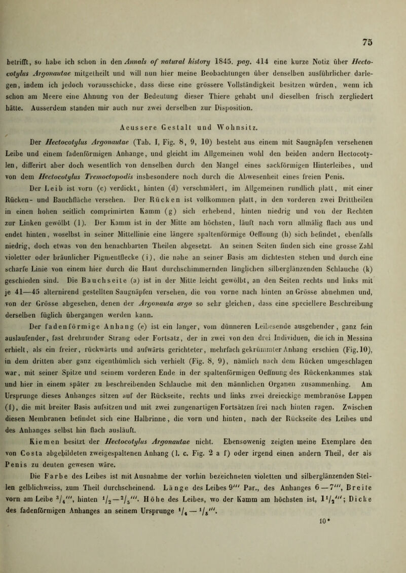 betrifft, so habe ich schon in den Annals of natural hisiory 1845. pag. 414 eine kurze Notiz über Hecto- cotylus Argonautae milgelheilt und will nun hier meine Beobachtungen über denselben ausführlicher darle- gen, indem ich jedoch vorausschicke, dass diese eine grössere Vollständigkeit besitzen würden, wenn ich schon am Meere eine Ahnung von der Bedeutung dieser Thiere gehabt und dieselben frisch zergliedert hätte. Ausserdem standen mir auch nur zwei derselben zur Disposition. Aeussere Gestalt und Wohnsitz. / Der Hectocotylus Argonautae (Tah. I, Fig. 8, 9, 10) besteht aus einem mit Saugnäpfen versehenen Leihe und einem fadenförmigen Anhänge, und gleicht im Allgemeinen wohl den beiden andern Ilectocoty- len, differirt aber doch wesentlich von denselben durch den Mangel eines sackförmigen Hinterleibes, und von dem Hectocotylus Tremoctopodis insbesondere noch durch die Abwesenheit eines freien Penis. Der Leib ist vorn (c) verdickt, hinten (d) verschmälert, im Allgemeinen rundlich platt, mit einer Rücken- und Bauchfläche versehen. Der Rücken ist vollkommen platt, in den vorderen zwei Drittheilen in einen hohen seitlich comprimirten Kamm (g) sich erhebend, hinten niedrig und von der Rechten zur Linken gewölbt (1). Der Kamm ist in der Mitte am höchsten, läuft nach vorn allmälig flach aus und endet hinten, woselbst in seiner Mittellinie eine längere spaltenförmige Oeffnung (h) sich befindet, ebenfalls niedrig, doch etwas von den benachbarten Theilen abgesetzt. An seinen Seilen finden sich eine grosse Zahl violetter oder bräunlicher Pigmenlflecke (i), die nahe an seiner Basis am dichtesten stehen und durch eine scharfe Linie von einem hier durch die Haut durchschimmernden länglichen silberglänzenden Schlauche (k) geschieden sind. Die Bauchseite (a) ist in der Mitte leicht gewölbt, an den Seiten rechts und links mit je 41—45 alternirend gestellten Saugnäpfen versehen, die von vorne nach hinten an Grösse abnehmen und, von der Grösse abgesehen, denen der Argonauta argo so sehr gleichen, dass eine speciellere Beschreibung derselben füglich übergangen werden kann. Der fadenförmige Anhang (e) ist ein langer, vom dünneren Leibesende ausgehender, ganz fein auslaufender, fast drehrunder Strang oder Fortsatz, der in zwei von den drei Individuen, die ich in Messina erhielt, als ein freier, rückwärts und aufwärts gerichteter, mehrfach gekrümmter Anhang erschien (Fig. 10), in dem dritten aber ganz eigenthümlich sich verhielt (Fig. 8, 9), nämlich nach dem Rücken umgeschlagen war, mit seiner Spitze und seinem vorderen Ende in der spaltenförmigen Oeünung des Rückenkammes stak und hier in einem später zu beschreibenden Schlauche mit den männlichen Organen zusammenhing. Am Ursprünge dieses Anhanges sitzen auf der Rückseite, rechts und links zwei dreieckige membranöse Lappen (f), die mit breiter Basis aufsilzen und mit zwei zungenartigen Fortsätzen frei nach hinten ragen. Zwischen diesen Membranen befindet sich eine Halbrinne, die vorn und hinten, nach der Rückseite des Leibes und des Anhanges selbst hin flach ausläuft. Kiemen besitzt der Hectocotylus Argonautae nicht. Ebensowenig zeigten meine Exemplare den von Costa abgebildeten zweigespaltenen Anhang (1. c. Fig. 2 a f) oder irgend einen andern Theil, der als Penis zu deuten gewesen wäre. Die Farbe des Leibes ist mit Ausnahme der vorhin bezeichneten violetten und silberglänzenden Stel- len gelblichweiss, zum Theil durchscheinend. Länge des Leibes 9' Par., des Anhanges 6 — 7', Breite vorn am Leibe 3/4', hinten */2 —2/5'. Höhe des Leibes, wo der Kamm am höchsten ist, l1/j///; Dicke des fadenförmigen Anhanges an seinem Ursprünge ‘/4 — 10*