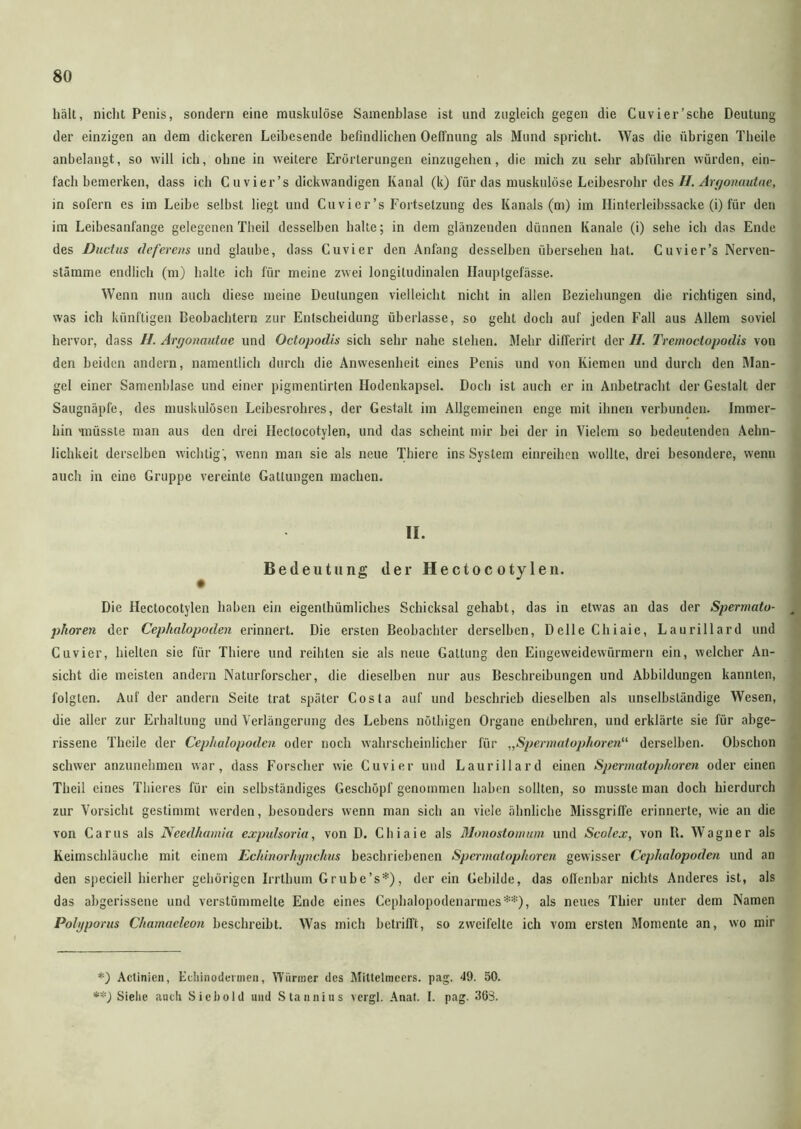 hält, nicht Penis, sondern eine muskulöse Samenblase ist und zugleich gegen die Cuvier’sche Deutung der einzigen an dem dickeren Leibesende befindlichen OefTnung als Mund spricht. Was die übrigen Theile anbelangt, so will ich, ohne in weitere Erörterungen einzugehen, die mich zu sehr abluhren würden, ein- fachbemerken, dass ich C uvier’s dickwandigen Kanal (k) für das muskulöse Leibesrohr des //. Argonautue, in sofern es im Leibe selbst liegt und Cu vier’s Fortsetzung des Kanals (m) im Ilinterleibssacke (i) für den im Leibesanfange gelegenen Theil desselben halte; in dem glänzenden dünnen Kanäle (i) sehe ich das Ende des Ductus deferens und glaube, dass Cuvier den Anfang desselben übersehen hat. C uvier’s Nerven- stätnme endlich (m) halte ich für meine zwei longitudinalen Ilauptgefässe. Wenn nun auch diese meine Deutungen vielleicht nicht in allen Beziehungen die richtigen sind, was ich künftigen Beobachtern zur Entscheidung überlasse, so geht doch auf jeden Fall aus Allem soviel hervor, dass //. Argonautue und Octopodis sich sehr nahe stehen. Mehr differirt der //. Tremoctopodis von den beiden andern, namentlich durch die Anwesenheit eines Penis und von Kiemen und durch den Man- gel einer Samenblase und einer pigmentirten Hodenkapsel. Doch ist auch er in Anbetracht der Gestalt der Saugnäpfe, des muskulösen Leibesrohres, der Gestalt im Allgemeinen enge mit ihnen verbunden. Immer- hin 'müsste man aus den drei Ilectocotylen, und das scheint mir bei der in Vielem so bedeutenden Aehn- lichkeit derselben wichtig', wenn man sie als neue Thiere ins System einreihen wollte, drei besondere, wenn auch in eine Gruppe vereinte Gattungen machen. II. Bedeutung der Hectoc oty len. • Die Hectocotylen haben ein eigenlhümliches Schicksal gehabt, das in etwas an das der Spermata- s phoren der Cephalopoden erinnert. Die ersten Beobachter derselben, Delle Chiaie, Laurillard und Cuvier, hielten sie für Thiere und reihten sie als neue Gattung den Eingeweidewürmern ein, welcher An- sicht die meisten andern Naturforscher, die dieselben nur aus Beschreibungen und Abbildungen kannten, folgten. Auf der andern Seite trat später Costa auf und beschrieb dieselben als unselbständige Wesen, die aller zur Erhaltung und Verlängerung des Lebens nöthigen Organe entbehren, und erklärte sie für abge- rissene Theile der Cephalopoden oder noch wahrscheinlicher für „Spermatophoren“ derselben. Obschon schwer anzunehmen war, dass Forscher wie Cuvier und Laurillard einen Spermatophoren oder einen Theil eines Thieres für ein selbständiges Geschöpf genommen haben sollten, so musste man doch hierdurch zur Vorsicht gestimmt werden, besonders wenn man sich an viele ähnliche Missgriffe erinnerte, wie an die von Carus als Needhamia expulsoria, von D. Chiaie als Monostomum und Scolex, von B. Wagner als Keimschläuche mit einem Echinorhynchus beschriebenen Spermatophoren gewisser Cephalopoden und an den speciell hierher gehörigen Irrthum Grube’s*), der ein Gebilde, das offenbar nichts Anderes ist, als das abgerissene und verstümmelte Ende eines Cephalopodenarmes**), als neues Thier unter dem Namen Polyporus Chamacleon beschreibt. Was mich betrifft, so zweifelte ich vom ersten Momente an, wo mir *) Actinien, Ecliinodennen, Würmer des Miltelmecrs. pag. 49. 50. **) Siehe auch Siebold und Stannins vergl. Anaf. I. pag. 363.