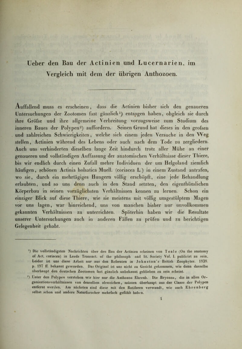 lieber den Bau der Actinien und Lucernarien, im Vergleich mit dem der übrigen Anthozoen. Auffallend muss es erscheinen, dass die Actinien bisher sich den genaueren Untersuchungen der Zootomen fast gänzlich^) entzogen haben, obgleich sie durch ihre Gröfse und ihre allgemeine Verbreitung vorzugsweise zum Studium des inneren Baues der Polypenauffordern. Seinen Grund hat dieses ln den grofsen - und zahlreichen Schwierigkeiten, welche sich einem jeden Versuche in den Weg stellen, Actinien während des Lebens oder auch nach dem Tode zu zergliedern. Auch uns verhinderten dieselben lange Zelt hindurch trotz aller Mühe an einer genaueren und vollständigen Auffassung der anatomischen Verhältnisse dieser Thlere, bis wir endlich durch einen Zufall mehre Individuen der um Helgoland ziemlich häufigen, schönen Actlnla holsatlca Muell. (corlacea L.) ln einem Zustand antrafen, wo sie, durch ein mehrtägiges Hungern völlig erschöpft, eine jede Behandlung erlaubten, und so uns denn auch in den Stand setzten, den eigenthümllchen Körperbau in seinen vorzüglichsten Verhältnissen kennen zu lernen. Schon ein einziger Blick auf diese Thlere, wie sie meistens mit völlig umgestülptem Magen vor uns lagen, war hinreichend, uns von manchen bisher nur unvollkommen gekannten Verhältnissen zu unterrichten. Späterhin haben wir die Besultate unserer Untersuchungen auch ln anderen Fällen zu prüfen und zu berichtigen Gelegenheit gehabt. ') Die vollständigsten Nachrichten über den Bau der Actinien scheinen von Teale (On ihe anatomy of Act. coriacea) in Leeds Transact. of the philosoph and lit. Society Vol. I. publicirt zu sein. Leider ist uns diese Arbeit nur aus den Referaten in Johnston’s British Zoophytes. 1838. p. 197 ff. bekannt geworden. Das Original ist uns nicht zu Gesicht gekommen, wie denn dasselbe überhaupt den deutschen Zootomen fast gänzlich unbekannt geblieben zu sein scheint. Unter den Polypen verstehen wir hier nur die Anthozoa Ehrenb. Die Bryozoa, die in allen Or- ganisationsverhältnissen von denselben abweichen, müssen überhaupt aus der Classe der Polypen entfernt werden. Am nächsten sind diese mit den Rotiferen verwandt, wie auch Ehrenberg selbst schon und andere Naturforscher mehrfach gefühlt haben. 1