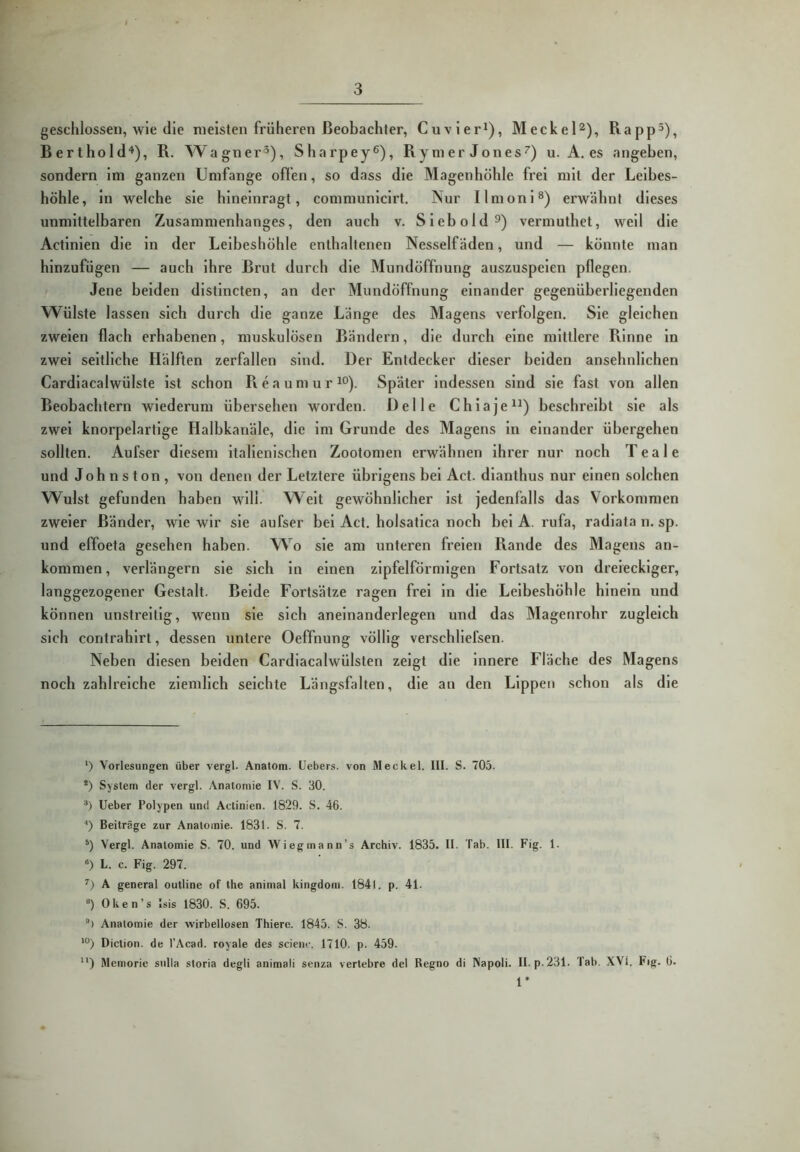 geschlossen, wie die meisten früheren ßeobachler, Cuvier^), Meckel'^), Rapp^), Berthold“* *), R. Wagner^), Sharpey^), Rymer Jones^) u. A. es angeben, sondern im ganzen Umfange ofl’en, so dass die Magenhöhle frei mit der Leibes- höhle, in welche sie hineinragt, communicirt. Nur Ilmoni®) erwähnt dieses unmittelbaren Zusammenhanges, den auch v. Siebold^) vermuthet, weil die Actinien die in der Leibeshöhle enthaltenen Nesselfäden, und — könnte man hinzufügen — auch ihre Brut durch die Mundöffnung auszuspeien pflegen. Jene beiden dlstlncten, an der Mundöffnung einander gegenüberliegenden Wülste lassen sich durch die ganze Länge des Magens verfolgen. Sie gleichen zweien flach erhabenen, muskulösen Bändern, die durch eine mittlere Rinne ln zwei seitliche Hälften zerfallen sind. Der Entdecker dieser beiden ansehnlichen Cardlacalwülste ist schon R e a u m u r Später Indessen sind sie fast von allen Beobachtern wiederum übersehen worden. Delle C h i a j e beschreibt sie als zwei knorpelartige Halbkanäle, die im Grunde des Magens in einander übergehen sollten. Aufser diesem italienischen Zootomen erwähnen ihrer nur noch Teale und Johnston, von denen der Letztere übrigens bei Act. dlanthus nur einen solchen Wulst gefunden haben will. Welt gewöhnlicher ist jedenfalls das Vorkommen zweier Bänder, wie wir sie aufser bei Act. holsatlca noch bei A. rufa, radlata n. sp. und effoeta gesehen haben. Wo sie am unteren freien Rande des Magens an- kommen, verlängern sie sich ln einen zipfelförmigen Fortsatz von dreieckiger, langgezogener Gestalt. Beide Fortsätze ragen frei ln die Leibeshöhle hinein und können unstreitig, wenn sie sich aneinanderlegen und das Magenrohr zugleich sich contrahlrt, dessen untere Oeffnung völlig verschliefsen. Neben diesen beiden Cardiacalwülsten zeigt die Innere Fläche des Magens noch zahlreiche ziemlich seichte Längsfalten, die au den Lippen schon als die ‘) Vorlesungen über vergl. Anatom. Uebers. von Meckel, tll. S. 705. *) System der vergl. Anatomie IV. S. 30. Ueber Polypen und Actinien. 1829. S. 46. ■') Beiträge zur Anatomie. 1831. S. 7. Vergl. Anatomie S. 70. und Wiegmann’s Archiv. 1835. II. Tab. lll. Fig. 1. «) L. c. Fig. 297. ’’) A general outline of the animal kingdom. 1841. p. 41. “) 0 k e n ’ s Isis 1830. S. 695. *) Anatomie der wirbellosen Thiere. 1845. S. 38. *°) Diction. de l’Acad. royale des scienc. 1710. p. 459. ) Memorie sidla storia degli animali senza vertebre del Regno di Napoli. II. p. 231. Tab. XVI. Fig. 6. 1’