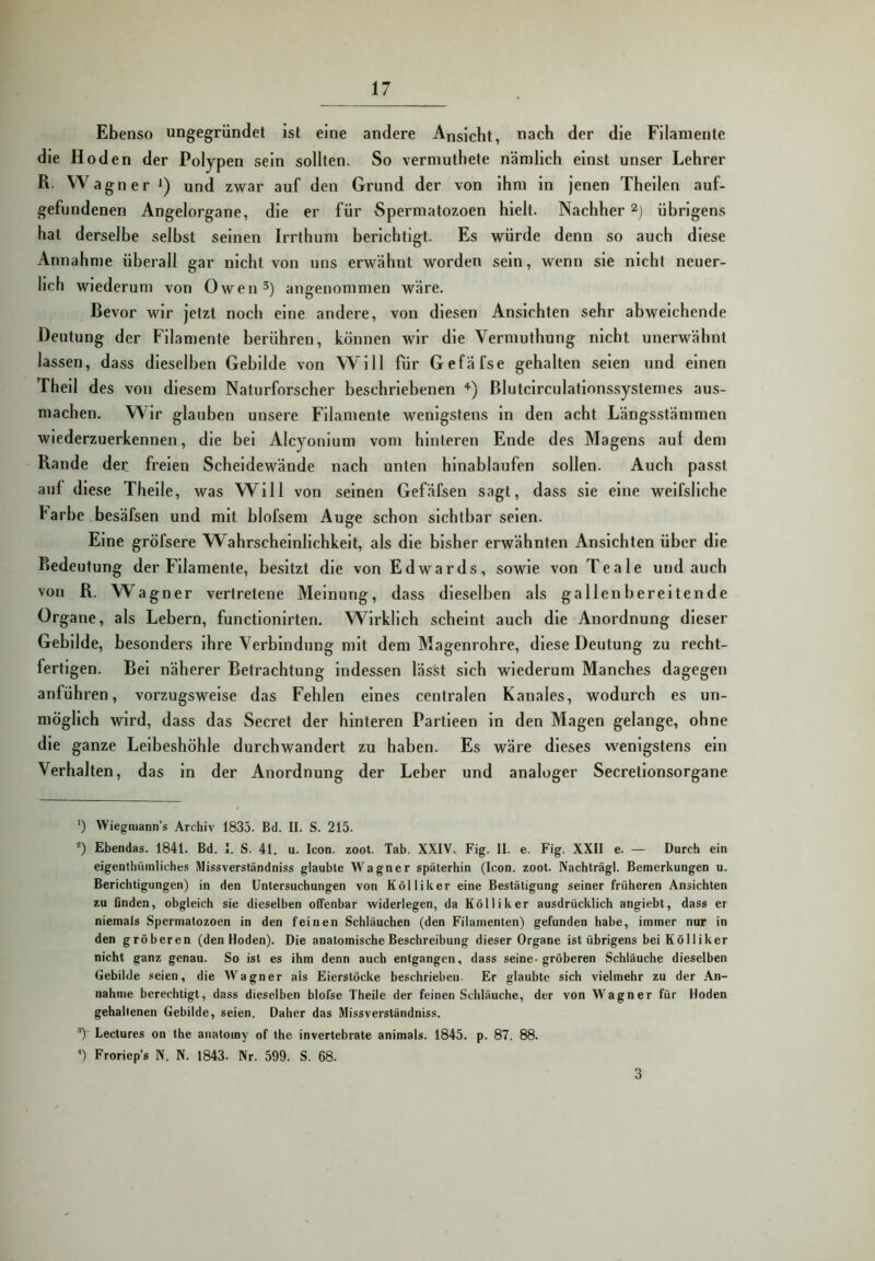 Ebenso ungegründet ist eine andere Ansicht, nach der die Filamente die Hoden der Polypen sein sollten. So vermuthete nämlich einst unser Lehrer R. W agn e r und zwar auf den Grund der von ihm ln jenen Thellen auf- gefundenen Angelorgane, die er für Spermatozoen hielt. Nachher übrigens hat derselbe selbst seinen Irrthum berichtigt. Es würde denn so auch diese Annahme überall gar nicht von uns erwähnt worden sein, wenn sie nicht neuer- lich wiederum von Owen 3) angenommen wäre. Bevor wir jetzt noch eine andere, von diesen Ansichten sehr abweichende Deutung der Filamente berühren, können wir die Vermuthung nicht unerwähnt lassen, dass dieselben Gebilde von Will für Gefäfse gehalten seien und einen Thell des von diesem Naturforscher beschriebenen *■) ßlutclrculatlonssystemes aus- machen. Wir glauben unsere Filamente wenigstens ln den acht Längsstämmen wiederzuerkennen, die bei Alcyonium vom hinteren Ende des Magens auf dem Rande der freien Scheidewände nach unten hinablaufen sollen. Auch passt auf diese Thelle, was Will von seinen Gefäfsen sagt, dass sie eine welfsllche Farbe besäfsen und mit blofsem Auge schon sichtbar seien. Eine gröfsere Wahrscheinlichkeit, als die bisher erwähnten Ansichten über die Ptedeutung der Filamente, besitzt die von Edwards, sowie von Teale und auch von R. W^agner vertretene Meinung, dass dieselben als gallenbereitende Organe, als Lebern, functlonlrten. Wirklich scheint auch die Anordnung dieser Gebilde, besonders ihre Verbindung mit dem Magenrohre, diese Deutung zu recht- fertigen. Bel näherer Betrachtung Indessen lässt sich wiederum Manches dagegen anführen, vorzugsweise das Fehlen eines centralen Kanales, wodurch es un- möglich wird, dass das Secret der hinteren Partleen in den Magen gelange, ohne die ganze Leibeshöhle durchwandert zu haben. Es wäre dieses wenigstens ein Verhalten, das in der Anordnung der Leber und analoger Secretlonsorgane ’) Wiegniann’s Archiv 1835. Bd. II. S. 215. ®) Ebendas. 1841. Bd. I. S. 41. u. Icon. zoot. Tab. XXIV. Fig. II. e. Fig. XXII e. — Durch ein eigenthümliches Missverständniss glaubte Wagner späterhin (Icon. zoot. Nachträgl. Bemerkungen u. Berichtigungen) in den Untersuchungen von Köl liker eine Bestätigung seiner früheren Ansichten zu finden, obgleich sie dieselben offenbar widerlegen, da Kölliker ausdrücklich angiebt, dass er niemals Spermatozoen in den feinen Schläuchen (den Filamenten) gefunden habe, immer nur in den gröberen (den Hoden). Die anatomische Beschreibung dieser Organe ist übrigens bei Kölliker nicht ganz genau. So ist es ihm denn auch entgangen, dass seine-gröberen Schläuche dieselben (jebilde seien, die Wagner als Eierstöcke beschrieben. Er glaubte sich vielmehr zu der An- nahme berechtigt, dass dieselben blofse Theile der feinen Schläuche, der von Wagner für Hoden gehaltenen Gebilde, seien. Daher das Missverständniss. ■*) Lectures on the anatomy of the invertebrate animals. 1845. p. 87. 88. ') Froriep’s N. N. 1843. ^r. 599. S. 68. 3