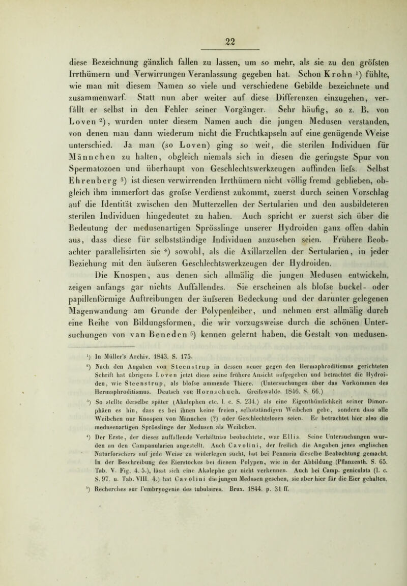 diese Bezeichnung gänzlich fallen zu lassen, um so mehr, als sie zu den gröfsten Irrthümern und Verwirrungen Veranlassung gegeben hat. Schon K rohn fühlte, wie man mit diesem Namen so viele und verschiedene Gebilde bezeichnete und zusammenwarf Statt nun aber weiter auf diese Differenzen einzugehen, ver- fällt er selbst ln den Fehler seiner Vorgänger. Sehr häufig, so z. B. von Loven^), wurden unter diesem Namen auch die jungen Medusen verstanden, von denen man dann wiederum nicht die Fruchtkapseln auf eine genügende Welse unterschied. Ja man (so Loven) ging so weit, die sterilen Individuen für Männchen zu halten, obgleich niemals sich in diesen die geringste Spur von Spermatozoen und überhaupt von Geschlechtswerkzeugen auffinden liefs. Selbst Ehrenberg 5) ist diesen verwirrenden Irrthümern nicht völlig fremd geblieben, ob- gleich ihm immerfort das grofse Verdienst zukommt, zuerst durch seinen Vorschlag auf die Identität zwischen den Mutterzellen der Sertularien und den ausbildeteren sterilen Individuen hingedeutet zu haben. Auch spricht er zuerst sich über die Bedeutung der medusenartigen Sprösslinge unserer Hydrolden ganz offen dahin aus, dass diese für selbstständige Individuen anzusehen seien. Frühere Beob- achter parallelislrten sie '* *•) sowohl, als die Axillarzellen der Sertularien, in jeder Beziehung mit den äufseren Geschlechtswerkzeugen der Hydrolden. Die Knospen, aus denen sich allmällg die jungen Medusen entwickeln, zeigen anfangs gar nichts Auffallendes. Sie erscheinen als blofse huckel- oder papillenförmige Auftreibungen der äufseren Bedeckung und der darunter gelegenen Magenwandung am Grunde der Polypenleiber, und nehmen erst allmällg durch eine Reihe von Bildungsformen, die wir vorzugsweise durch die schönen Unter- suchungen von van Beneden 5) kennen gelernt haben, die Gestalt von medusen- ln Müller’s Archiv. 1843. S. 175. *) Nach den Angaben von Steenstrup in dessen neuer gegen den llerniaphroditismus gerichteten Schrift hat übrigens Loven jetzt diese seine frühere Ansiclit aufgegeben und betrachtet die llydroi- den, wie Steenstrup, als blofse ammende Thiere. (Untersuchungen über das Vorkommen des Herinaphroditismus. Deutsch von tlornschuch. Greifswalde. 184G. S. 66.) So stellte derselbe später (^Akalephen etc. 1. c. S. 234.) als eine Eigenthümlichkeit seiner Dimor- phäen es hin, dass es bei ihnen keine freien, selbstständigen Weibchen gebe, sondern dass alle Weibchen nur Knospen von Männchen (?) oder Geschlechtslosen seien. Er betrachtet hier also die medusenartigen Sprösslinge der Medusen als Weibchen. ^) Der Erste, der dieses auffallende Verhältniss beobachtete, war Ellis. Seine Untersuchungen wur- den an den Campanularien angestellt. Auch Ca voll ni, der freilich die Angaben jenes englischen Naturforschers auf jede Weise zu widerlegen sucht, bat bei Pennaria dieselbe Beobachtung gemacht, ln der Beschreibung des Eierstorkes bei diesem Polypen, wie in der Abbildung (PHanzenth. S. 65. Tab. V. Fig. 4. 5.), lässt .'ich eine Akalephe gar nicht verkennen. Auch bei Camp, geniculata (1. c. S. 97. u. Tab.VIll. 4.) hat Cavolini die jungen Medusen gesehen, sie aber hier für die Eier gehalten. *) Recherches sur l’embryogenie des tubulaires. Brux. 1844. p. 31 ff.