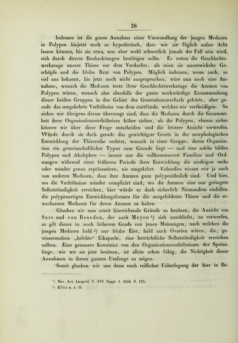 Indessen Ist die ganze Annahme einer Umwandlung der jungen Medusen ln Polypen bisjetzt noch so hypothetisch, dass wir sie' füglich aufser Acht lassen können, bis sie etwa, was aber wohl schwerlich jemals der Fall sein wird, sich durch directe Beobachtungen bestätigen sollte. Es retten die Geschlechts- werkzeuge unsere Thiere vor dem Verdachte, als seien sie unentwickelte Ge- schöpfe und die blofse Brut von Polypen. Möglich indessen, wenn auch, so viel uns bekannt, bis jetzt noch nicht ausgesprochen, wäre nun noch eine An- nahme, wonach die Medusen trotz Ihrer Geschlechtswerkzeuge die Ammen von Polypen wären, wonach also ebenfalls der ganze merkwürdige Zusammenhang dieser beiden Gruppen ln das Gebiet des Generationswechsels gehörte, aber ge- rade das umgekehrte Verhältnlss von dem stattfände, welches wir vertheldlgen. So sicher wir übrigens davon überzeugt sind, dass die Medusen durch die Gesammt- helt Ihrer Organisationsverhältnisse höher stehen, als die Polypen, ebenso sicher können wir über diese Frage entscheiden und die letztere Ansicht verwerfen. W’^ürde durch sie doch gerade das gewichtigste Gesetz ln der morphologischen Entwicklung der Thierreihe verletzt, wonach ln einer Gruppe, deren Organisa- tion ein gemeinschaftlicher Typus zum Grunde Hegt — und eine solche bilden Polypen und Akalephen — Immer nur die vollkommneren Familien und Ord- nungen während einer früheren Periode ihrer Entwicklung die niedrigen mehr oder minder genau repräsentlren, nie umgekehrt. Ueberdles wissen wir ja auch von anderen Medusen, dass Ihre Ammen ganz polypenähnlich sind. Und hier, wo die Verhältnisse minder compllclrt sind, wo die Ammen eine nur geringere Selbstständigkeit erreichen, hier würde es doch sicherlich Niemandem elnfalleni die polypenartigen Entwlckliingsformen für die ausgebildeten Thiere und die er- wachsenen Medusen für deren Ammen zu halten. Glauben wir nun somit hinreichende Gründe zu besitzen, die Ansicht von Sars und van Beneden, der auch Meyen sich anschliefst, zu verwerfen, so gilt dieses ln noch höherem Grade von jenen Meinungen, nach welchen die jungen Medusen bald nur blofse Eier, bald auch Ovarien wären, die, ge- wlssermafsen „belebte“ Eikapseln, eine beträchtliche Selbstständigkeit erreichen sollten. Eine genauere Kenntnlss von den Organisationsverhältnissen der Spröss- linge, wie wir sie jetzt besitzen, ist allein schon fähig, die Nichtigkeit dieser Annahmen in Ihrem ganzen Umfange zu zeigen. Somit glauben wir uns denn nach reiflicher Ueberlegung der hier in Be- ‘) Nov. Act. Leopold. T. XVI. Suppl. I. 1834. S. 195. *) Ellis a. a. 0.