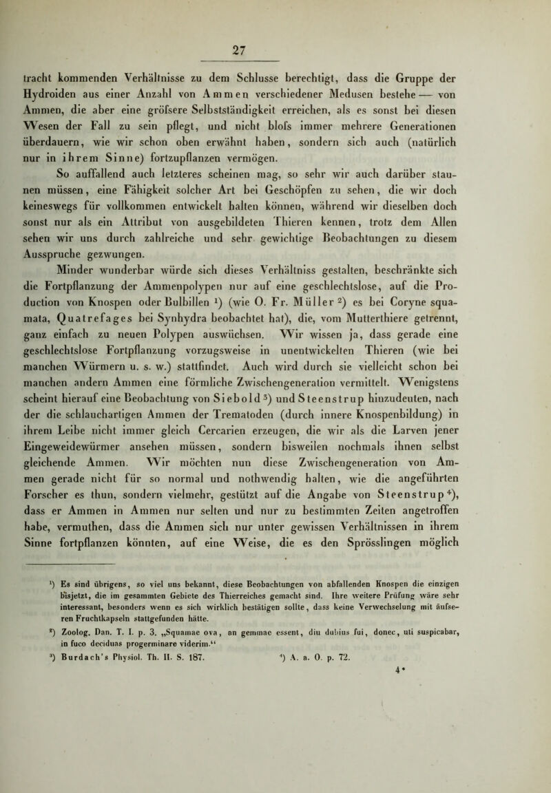 tracht kommenden Verhältnisse zu dem Schlüsse berechtigt, dass die Gruppe der Hydrolden aus einer Anzahl von Ammen verschiedener Medusen bestehe— von Ammen, die aber eine gröfsere Selbstständigkeit erreichen, als es sonst bei diesen Wesen der Fall zu sein pflegt, und nicht blofs Immer mehrere Generationen überdauern, wie wir schon oben erwähnt haben, sondern sich auch (natürlich nur in Ihrem Sinne) fortzupflanzen vermögen. So auffallend auch letzteres scheinen mag, so sehr wir auch darüber stau- nen müssen, eine Fähigkeit solcher Art bei Geschöpfen zu sehen, die wir doch keineswegs für vollkommen entwickelt halten können, während wir dieselben doch sonst nur als ein Attribut von ausgebildeten Thleren kennen, trotz dem Allen sehen wir uns durch zahlreiche und sehr gewichtige Beobachtungen zu diesem Ausspruche gezwungen. Minder wunderbar würde sich dieses Verhältnlss gestalten, beschränkte sich die Fortpflanzung der Ammenpolypen nur auf eine geschlechtslose, auf die Pro- duction von Knospen oder ßulbillen (wie 0. Fr. Müller 2) es bei Coryne squa- mata, Quatrefages bei Synhydra beobachtet hat), die, vom Mutterthlere getrennt, ganz einfach zu neuen Polypen auswüchsen. Wir wissen ja, dass gerade eine geschlechtslose Fortpflanzung vorzugsweise in unentwickelten Thleren (wie bei manchen Würmern u. s. w.) stattfindet. Auch wird durch sie vielleicht schon bei manchen andern Ammen eine förmliche Zwischengeneration vermittelt. Wenigstens scheint hierauf eine Beobachtung von Siebold 3) und Steenstrup hinzudeuten, nach der die schlauchartigen Ammen der Trematoden (durch innere Knospenbildung) ln Ihrem Leibe nicht Immer gleich Cercarien erzeugen, die wir als die Larven jener Eingeweidewürmer ansehen müssen, sondern bisweilen nochmals Ihnen selbst gleichende Ammen. Wir möchten nun diese Zwischengeneration von Am- men gerade nicht für so normal und nothwendlg halten, wie die angeführten Forscher es thun, sondern vielmehr, gestützt auf die Angabe von Steenstrup“’'), dass er Ammen ln Ammen nur selten und nur zu bestimmten Zelten angetroffen habe, vermuthen, dass die Ammen sich nur unter gewissen Verhältnissen in Ihrem Sinne fortpflanzen könnten, auf eine Welse, die es den Sprösslingen möglich ') Es sind übrigens, so viel uns bekannt, diese Beobachtungen von abfallenden Knospen die einzigen b* *isjetzt, die im gesammten Gebiete des Thierreiches gemacht sind. Ihre weitere Prüfung wäre sehr interessant, besonders wenn es sich wirklich bestätigen sollte, dass keine Verwechselung mit äufse- ren Fruchtkapseln stattgefunden hätte. *) Zoolog. Dan. T. I. p. 3. „Squamae ova, an gemmac essent, diu duliius fui, donec, uli suspicabar, in fuco deciduas progerminare viderini.“ Burdach’s Pliysiol. Th. II. S. 187. ■*) .\. a. 0. p. 72. 4*