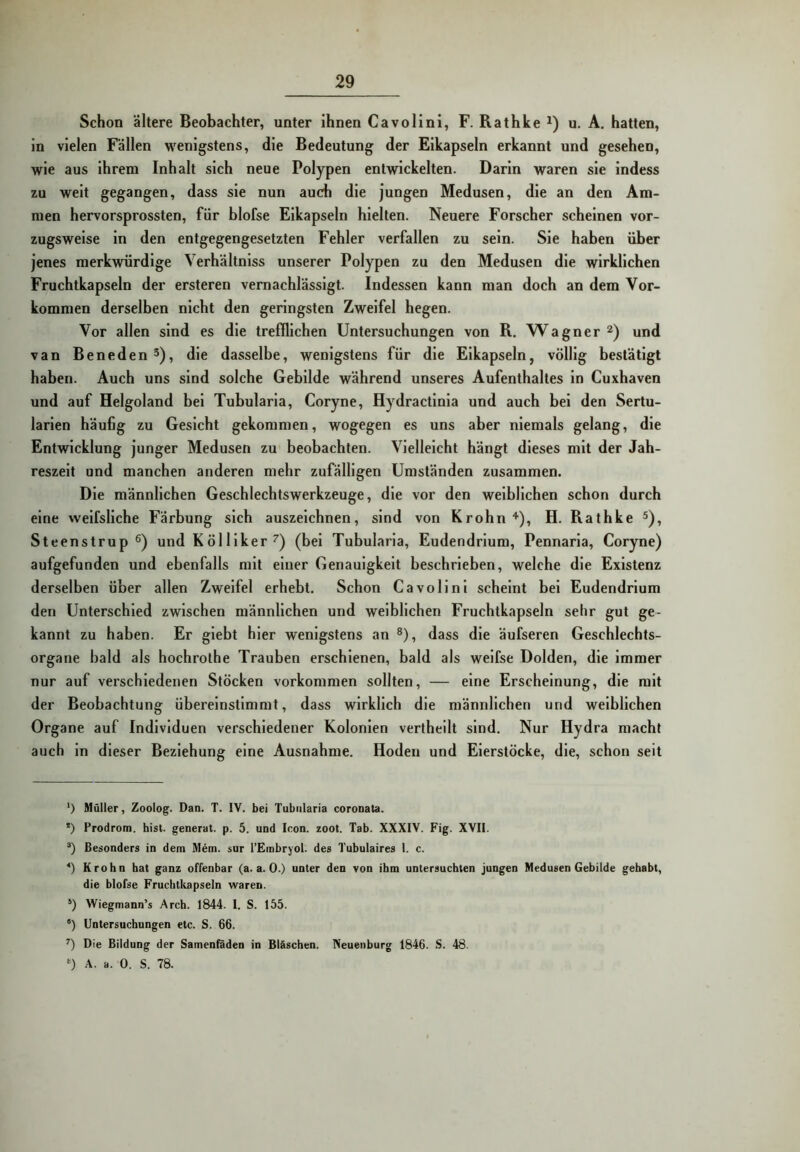 Schon ältere Beobachter, unter ihnen Cavolini, F. Rathke^) u. A. hatten, in vielen Fällen w'enigstens, die Bedeutung der Eikapseln erkannt und gesehen, wie aus ihrem Inhalt sich neue Polypen entwickelten. Darin waren sie indess zu weit gegangen, dass sie nun auch die jungen Medusen, die an den Am- men hervorsprossten, für blofse Eikapseln hielten. Neuere Forscher scheinen vor- zugsweise ln den entgegengesetzten Fehler verfallen zu sein. Sie haben über jenes merkwürdige Verhältniss unserer Polypen zu den Medusen die wirklichen Fruchtkapseln der ersteren vernachlässigt. Indessen kann man doch an dem Vor- kommen derselben nicht den geringsten Zweifel hegen. Vor allen sind es die trefflichen Untersuchungen von R. Wagner und van Beneden®), die dasselbe, wenigstens für die Eikapseln, völlig bestätigt haben. Auch uns sind solche Gebilde während unseres Aufenthaltes ln Cuxhaven und auf Helgoland bei Tubularla, Coryne, Hydractlnla und auch bei den Sertu- larien häufig zu Gesicht gekommen, wogegen es uns aber niemals gelang, die Entwicklung junger Medusen zu beobachten. Vielleicht hängt dieses mit der Jah- reszeit und manchen anderen mehr zufälligen Umständen zusammen. Die männlichen Geschlechtswerkzeuge, die vor den weiblichen schon durch eine welfsliche Färbung sich auszeichnen, sind von Krohn H. Rathke Steenstrup und K öl liker (bei Tubularla, Eudendrlum, Pennarla, Coryne) aufgefunden und ebenfalls mit einer Genauigkeit beschrieben, welche die Existenz derselben über allen Zweifel erhebt. Schon Cavolini scheint bei Eudendrium den Unterschied zwischen männlichen und weiblichen Fruchtkapseln sehr gut ge- kannt zu haben. Er giebt hier wenigstens an ®), dass die äufseren Geschlechts- organe bald als hochrothe Trauben erschienen, bald als weifse Dolden, die immer nur auf verschiedenen Stöcken Vorkommen sollten, — eine Erscheinung, die mit der Beobachtung übereinstimmt, dass wirklich die männlichen und weiblichen Organe auf Individuen verschiedener Kolonien vertheilt sind. Nur Hydra macht auch ln dieser Beziehung eine Ausnahme. Hoden und Eierstöcke, die, schon seit ') Müller, Zoolog. Dan. T. IV. bei Tubiilaria coronata. •) Prodrom, hist, generat. p. 5. und Icon. zoot. Tab. XXXIV. Fig. XVII. Besonders in dem Mem. sur l’EinbryoI. des Tubulaires I. c. Krohn hat ganz offenbar (a. a. 0.) unter den von ihm untersuchten jungen Medusen Gebilde gehabt, die blofse Fruchticapseln waren. *) Wiegmann’s Arch. 1844. I. S. 155. “) Untersuchungen etc. S. 66. Die Bildung der Samenfäden in Bläschen. Neuenburg 1846. S. 48. *) A. a. 0. S. 78.