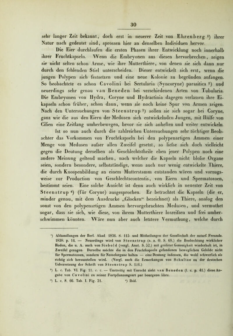 sehr langer Zeit bekannt, doch erst in neuerer Zeit von Ehrenberg i) ihrer Natur nach gedeutet sind, sprossen hier an denselben Individuen hervor. Die Eier durchlaufen die ersten Phasen ihrer Entwicklung noch innerhalb ihrer Fruchtkapseln. Wenn die Embryonen aus diesen hervorbrechen, zeigen sie nicht selten schon Arme, wie ihre Mutterthiere, von denen sie sich dann nur durch den fehlenden Stiel unterscheiden. Dieser entwickelt sich erst, wenn die jungen Polypen sich feslsetzen und eine neue Kolonie zu begründen anfangen. So beobachtete es schon Cavollnl bei Sertularla (Syncoryne) parasltica und neuerdings sehr genau van Beneden bei verschiedenen Arten von Tubularla. Die Embryonen von Hydra, Coryne und Hydractlnla dagegen verlassen ihre El- kapseln schon früher, schon dann, wenn sie noch keine Spur von Armen zeigen. Nach den Untersuchungen von Steenstrup 3) sollen sie sich sogar bei Coryne, ganz wie die aus den Eiern der Medusen sich entwickelnden Jungen, mit Hülfe von Clllen eine Zeitlang umherbewegen, bevor sie sich anheften und weiter entwickeln. Ist so nun auch durch die zahlreichen Untersuchungen sehr tüchtiger Beob- achter das Vorkommen von Fruchtkapseln bei den polypenartigen Ammen einer Menge von Medusen aufser allen Zweifel gesetzt, so llefse sich doch vielleicht gegen die Deutung derselben als Geschlechtstheile eben jener Polypen noch eine andere Meinung geltend machen, nach welcher die Kapseln nicht blofse Organe seien, sondern besondere, selbstständige, wenn auch nur wenig entwickelte Thlere, die durch Knospenbildung an einem Mutterstamm entstanden wären und vorzugs- weise zur Production von Geschlechtscontentls, von Eiern und Spermatozoen, bestimmt seien. Eine solche Ansicht ist denn auch wirklich ln neuester Zelt von Steenstrup ''■) (für Coryne) ausgesprochen. Er betrachtet die Kapseln (die er, minder genau, mit dem Ausdrucke „Glocken“ bezeichnet) als Thlere, analog den sonst von den polypenartigen Ammen hervorgebrachten Medusen, und vermuthet sogar, dass sie sich, wie diese, von ihrem Mutterthiere losrelfsen und frei umher- schwimmen könnten. Wäre nun aber auch letztere Vermuthung, welche durch ') Abhandlungen der Berl. Akad. 1836. S. 115 und Miltheilungen der Gesellschart der naturf. Freunde. 1838. p. 14. — Neuerdings wird von Steenstrup (a. a. 0. S. 68.) die Beobachtung wirklicher Hoden, die u. A. auch von Siebold (vergl. Anat. S. 52.) mit grötsler Genauigkeit wiederholt ist, in Zweifel gezogen. Derselbe möchte die in den Fruchtkapseln gefundenen beweglichen Gebilde nicht für Spermatozoen, sondern für Nesselorgane halten — eine Deutung indessen, die wohl schwerlich als richtig sich herausstellen wird. (Vergl. auch die Bemerkungen von Schnitze zu der deutschen Uebersetzung der Schrift von Steenstrup S. Il6.) *) L. c. Tab. VI. Fig. 11. c. c.— Unstreitig mit Unrecht zieht van Beneden (I. c. p. 41.) dieseAn- gabe von Cavolini zu seiner Fortpilanzungsart par bourgeon libre. ) L. c. S. 66. Tab. I. Fig. 21. ^) Ihid.