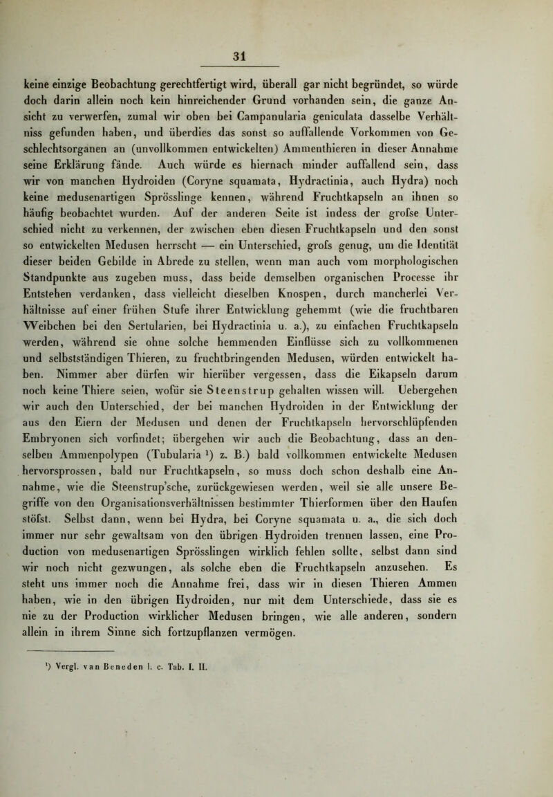 keine einzige Beobachtung gerechtfertigt wird, überall gar nicht begründet, so würde doch darin allein noch kein hinreichender Grund vorhanden sein, die ganze An- sicht zu verwerfen, zumal wir oben bei Campanularla genlculata dasselbe Verhält- niss gefunden haben, und überdies das sonst so auffallende Vorkommen von Ge- schlechtsorganen an (unvollkommen entwickelten) Ammenthleren in dieser Annahme seine Erklärung fände. Auch würde es hiernach minder auffallend sein, dass wir von manchen Hydrolden (Coryne squamata, Hydracllnia, auch Hydra) noch keine medusenartigen Sprösslinge kennen, während Fruchtkapseln an ihnen so häufig beobachtet wurden. Auf der anderen Seite ist indcss der grofse Unter- schied nicht zu verkennen, der zwischen eben diesen Fruchtkapseln und den sonst so entwickelten Medusen herrscht — ein Unterschied, grofs genug, um die Identität dieser beiden Gebilde in Abrede zu stellen, wenn man auch vom morphologischen Standpunkte aus zugeben muss, dass beide demselben organischen Processe ihr Entstehen verdanken, dass vielleicht dieselben Knospen, durch mancherlei Ver- hältnisse auf einer frühen Stufe ihrer Entwicklung gehemmt (wie die fruchtbaren Weibchen bei den Sertularlen, bei Hydractlnia u. a.), zu einfachen Fruchtkapseln werden, während sie ohne solche hemmenden Einflüsse sich zu vollkommenen und selbstständigen Thieren, zu fruchtbringenden Medusen, würden entwickelt ha- ben. Nimmer aber dürfen wir hierüber vergessen, dass die Eikapseln darum noch keine Thlere seien, wofür sie Steenstrup gehalten wissen will. Uebergehen wir auch den Unterschied, der bei manchen Hydrolden ln der Entwicklung der aus den Eiern der Medusen und denen der Fruchtkapseln hervorschlüpfenden Embryonen sich vorfindet; übergehen wir auch die Beobachtung, dass an den- selben Ammenpolypen (Tubularia z. B.) bald vollkommen entwickelte Medusen hervorsprossen, bald nur Fruchtkapseln, so muss doch schon deshalb eine An- nahme, wie die Steenstrup’sche, zurückgewiesen werden, well sie alle unsere Be- griffe von den Organisationsverhältnissen bestimmter Thierformen über den Haufen stöfst. Selbst dann, wenn bei Hydra, bei Coryne squamata u. a., die sich doch immer nur sehr gewaltsam von den übrigen Hydrolden trennen lassen, eine Pro- duction von medusenartigen Sprösslingen wirklich fehlen sollte, selbst dann sind wir noch nicht gezwungen, als solche eben die Fruchtkapseln anzusehen. Es steht uns immer noch die Annahme frei, dass wir in diesen Thieren Ammen haben, wie ln den übrigen Hydrolden, nur mit dem Unterschiede, dass sie es nie zu der Production wirklicher Medusen bringen, wie alle anderen, sondern allein in ihrem Sinne sich fortzupflanzen vermögen. ') Vergt. van Beneden I. c. Tab. I. II.