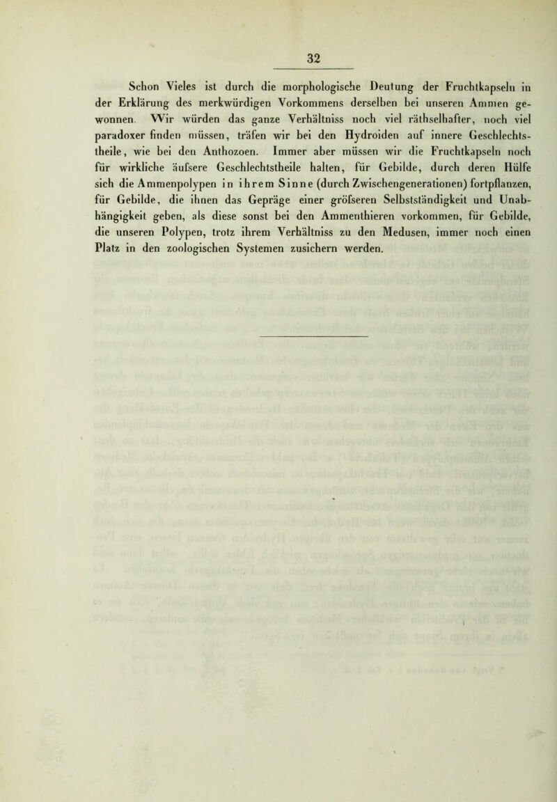 Schon Vieles Ist durch die morphologische Deutung der Fruchtkapseln in der Erklärung des merkwürdigen Vorkommens derselben bei unseren Ammen ge- wonnen. Wir würden das ganze Verhältniss noch viel räthselhafter, noch viel paradoxer finden müssen, träfen wir bei den Hydroiden auf innere Geschlechts- theile, wie bei den Anthozoen. Immer aber müssen wir die Fruchtkapseln noch für wirkliche äufsere Geschlechtsthelle halten, für Gebilde, durch deren Hülfe sich die Ammenpolypen ln ihrem Sinne (durch Zwischengenerationen) fortpflanzen, für Gebilde, die ihnen das Gepräge einer gröfseren Selbstständigkeit und Unab- hängigkeit geben, als diese sonst bei den Ammenthleren Vorkommen, für Gebilde, die unseren Polypen, trotz ihrem Verhältniss zu den Medusen, immer noch einen Platz ln den zoologischen Systemen zusichern werden.