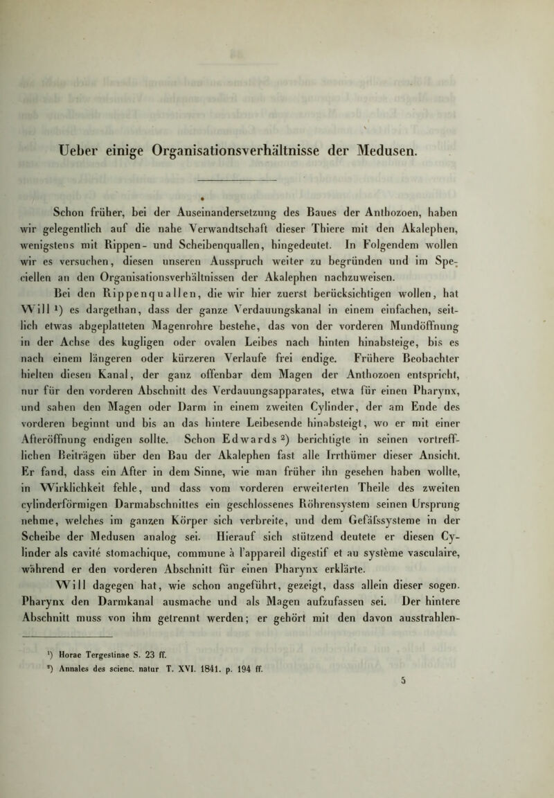 lieber einige Organisationsverhältnisse der Medusen. Schon früher, bei der Auseinandersetzung des Baues der Anlhozoen, haben wir gelegentlich auf die nahe Verwandtschaft dieser Thiere mit den Akalephen, wenigstens mit Rippen- und Scheibenquallen, hingedeutet. In Folgendem wollen wir es versuchen, diesen unseren Ausspruch weiter zu begründen und im Spe- clellen an den Organisationsverhältnissen der Akalephen nachzuweisen. Bel den Rippenquallen, die wir hier zuerst berücksichtigen wollen, hat Will 1) es dargethan, dass der ganze Verdauungskanal in einem einfachen, seit- lich etwas abgeplatteten Magenrohre bestehe, das von der vorderen Mundöffnung in der Achse des kugllgen oder ovalen Leibes nach hinten hlnabsfelge, bis es nach einem längeren oder kürzeren Verlaufe frei endige. Frühere Beobachter hielten diesen Kanal, der ganz offenbar dem Magen der Anthozoen entspricht, nur für den vorderen Abschnitt des Verdauungsapparates, etwa für einen Pharynx, und sahen den Magen oder Darm ln einem zweiten Cyllnder, der am Ende des vorderen beginnt und bis an das hintere Leibesende hin.abstelgt, wo er mit einer Afteröffnung endigen sollte. Schon Edwards 2) berichtigte ln seinen vortreff- lichen Beiträgen über den Bau der Akalephen fast alle Irrthümer dieser Ansicht. Er fand, dass ein After ln dem Sinne, wie man früher ihn gesehen haben wollte, in Wirklichkeit fehle, und dass vom vorderen erweiterten Thelle des zweiten cvllnderförmigen Darmabschnittes ein geschlossenes Röhrensystem seinen Ursprung nehme, welches im ganzen Körper sich verbreite, und dem Gefäfssysteme in der Scheibe der Medusen analog sei. Hierauf sich stützend deutete er diesen Cy- llnder als cavlte stomachlque, commune ä l’appareil digestlf et au Systeme vasculaire, während er den vorderen Abschnitt für einen Pharynx erklärte. Will dagegen hat, wie schon angeführt, gezeigt, dass allein dieser sogen. Pharynx den Darmkanal ausmache und als Magen aufzufassen sei. Der hintere Abschnitt muss von ihm getrennt werden; er gehört mit den davon ausstrahlen- ') Horae Tergestinae S. 23 ff. *) Annales des scienc. natur T. XVI. 1841. p. 194 ff. 5