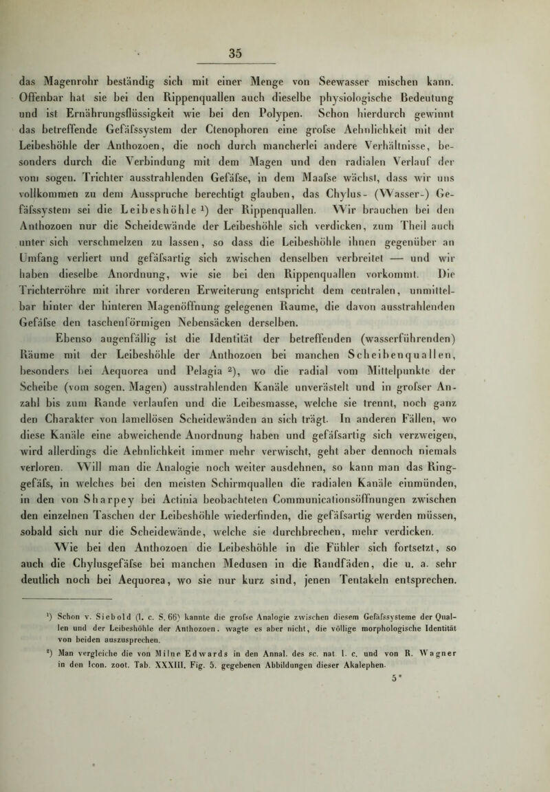 das Magenrohr beständig sich mit einer Menge von Seewasser mischen kann. Offenbar hat sie hei den Pvippenquallen auch dieselbe physiologische Bedeutung und ist Ernährungsflüssigkeit wie bei den Polypen. Schon hierdurch gewinnt das betreffende Gefäfssystem der Ctenophoren eine grofse Aehnlichkeit mit der Leibeshöhle der Anthozoen, die noch durch mancherlei andere Verhältnisse, be- sonders durch die Verbindung mit dem Magen und den radialen Verlauf der vom sogen. Trichter ausstrahlenden Gefäfse, ln dem Maafse wächst, dass wir uns vollkommen zu dem Ausspruche berechtigt glauben, das Chylus- (Wasser-) Ge- fäfssystem sei die Leibeshöhle der Rippenquallen. Wir brauchen bei den Anthozoen nur die Scheidewände der Leibeshöhle sich verdicken, zum Theil auch unter sich verschmelzen zu lassen, so dass die Leibeshöhle ihnen gegenüber an Umfang verliert und gefäfsartlg sich zwischen denselben verbreitet — und wir haben dieselbe Anordnung, wie sie bei den Rippenquallen vorkommt. Die Trichterröhre mit ihrer vorderen Erweiterung entspricht dem centralen, unmittel- bar hinter der hinteren Magenöffnung gelegenen Raume, die davon ausstrahlenden Gefäfse den taschenlörmigen Nebensäcken derselben. Ebenso augenfällig ist die Identität der betreffenden (wasserführenden) Piäume mit der Leibeshöhle der Anthozoen bei manchen Scheibenquallen, besonders bei Aequorea und Pelagia wo die radial vom Mittelpunkte der .Scheibe (vom sogen. Magen) ausstrahlenden Kanäle unverä.stelt und ln grofser An - zahl bis zum Rande verlaufen und die Leibesmasse, welche sie trennt, noch ganz den Charakter von lamellösen Scheidewänden an sich trägt. In anderen Fällen, wo diese Kanäle eine abweichende Anordnung haben und gefäfsartlg sich verzweigen, wird allerdings die Aehnlichkeit immer mehr verwischt, geht aber dennoch niemals verloren. Will man die Analogie noch weiter ausdehnen, so kann man das Rlng- gefäfs, ln welches bei den meisten Schirmquallen die radialen Kanäle einmünden, ln den von Sharpey bei Actinla beobachteten Communicatlonsöffnungen zwischen den einzelnen Taschen der Leibeshöhle wiederfinden, die gefäfsartlg werden müssen, sobald sich nur die Scheidewände, welche sie durchbrechen, mehr verdicken. Wie bei den Anthozoen die Leibeshöhle in die Fühler sich fortsetzt, so auch die Chylusgefäfse bei manchen Medusen ln die Randfäden, die u. a. sehr deutlich noch bei Aequorea, wo sie nur kurz sind, jenen Tentakeln entsprechen. ‘) Schon V. Siebold (1. c. S. 66} kannte die grofse Analogie zwischen diesem Gefäfssysteme der Qual- len und der Leibeshöhle der Anthozoen. wagte es aber nicht, die völlige morphologische Identität von beiden auszusprechen. *) Man vergleiche die von Milne Edwards in den Annal. des sc. nat 1. c. und von R. Wagner in den Icon. zoot. Tab. XXXIII. Fig. 5. gegebenen Abbildungen dieser Akalephen. 5*