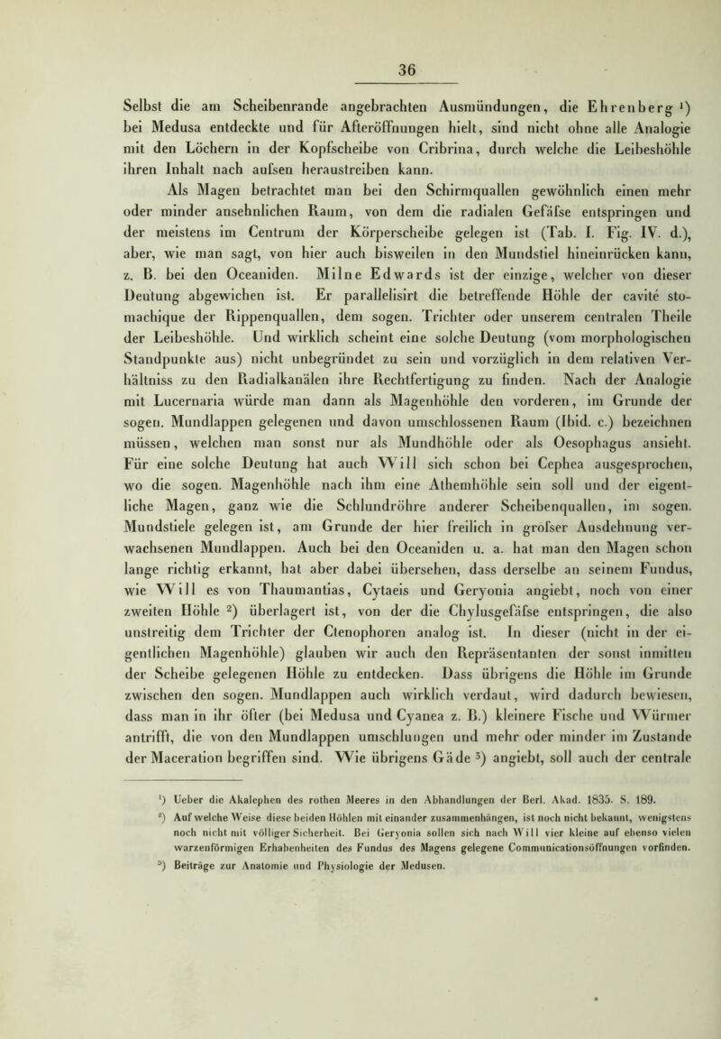 Selbst die arn Scheibenrande angebrachten Ausniündungen, die Ehrenberg*) bei Medusa entdeckte und für Afteröffnungen hielt, sind nicht ohne alle Analogie mit den Löchern In der Kopfscheibe von Cribrina, durch welche die Leibeshöhle ihren Inhalt nach aufsen heraustreiben kann. Als Magen betrachtet man bei den Schirmquallen gewöhnlich einen mehr oder minder ansehnlichen Raum, von dem die radialen Gefäfse entspringen und der meistens Im Centrum der Körperscheibe gelegen ist (Tab. I. Flg. IV. d.), aber, wie man sagt, von hier auch bisweilen in den Mundstiel hineinrücken kann, z. B. bei den Oceaniden. Milne Edwards Ist der einzige, welcher von dieser Deutung abgewichen ist. Er parallelisirt die betreffende Höhle der cavite sto- machique der Rippenquallen, dem sogen. Trichter oder unserem centralen Theile der Leibeshöhle. Und wirklich scheint eine solche Deutung (vom morphologischen Standpunkte aus) nicht unbegründet zu sein und vorzüglich in dem relativen Ver- hältnlss zu den Radialkanälen ihre Rechtfertigung zu finden. Nach der Analogie mit Lucernaria würde man dann als Magenhöhle den vorderen. Im Grunde der sogen, Mundlappen gelegenen und davon umschlossenen Raum (Ibid. c.) bezeichnen müssen, welchen man sonst nur als Mundhöhle oder als Oesophagus ansieht. Für eine solche Deutung hat auch Will sich schon bei Cephea ausgesprochen, wo die sogen. Magenhöhle nach ihm eine Athemhöhle sein soll und der eigent- liche Magen, ganz wie die Schlundröhre anderer Scheibenquallen, im sogen. Mundstiele gelegen ist, am Grunde der hier freilich in grofser Ausdehnung ver- wachsenen Mundlappen. Auch bei den Oceaniden u. a. hat man den Magen schon lange richtig erkannt, hat aber dabei übersehen, dass derselbe an seinem Fundus, wie Will es von Thaumantias, Cytaeis und Geryonla angiebt, noch von einer zweiten Höhle ^) überlagert ist, von der die Chylusgefäfse entspringen, die also unstreitig dem Trichter der Ctenophoren analog ist. In dieser (nicht in der ei- gentlichen Magenhöhle) glauben wir auch den Repräsentanten der sonst Inmitten der Scheibe gelegenen Höhle zu entdecken. Dass übrigens die Höhle im Grunde zwischen den sogen. Mundlappen auch wirklich verdaut, wird dadurch bewiesen, dass man in ihr öfter (bei Medusa und Cyanea z. R.) kleinere Fische und Würmer antrifft, die von den Mundlappen umschlungen und mehr oder minder im Zustande der Maceratlon begriffen sind. Wie übrigens Gäde ^) angiebt, soll auch der centrale ‘) lieber die Akalephen des rothen Meeres in den Abhandlungen der Berl. Akad. 1835. S. 189. q Auf welche Weise diese beiden Höhlen mit einander Zusammenhängen, ist noch nicht bekannt, wenigstens noch nicht mit völliger Sicherheit. Bei (Jeryonia sollen sich nach Will vier kleine auf ebenso vielen warzenförmigen Erhabenheiten des Fundus des Magens gelegene Commnnicationsöffnungen vorfinden. “) Beiträge zur Anatomie und Physiologie der Medusen.