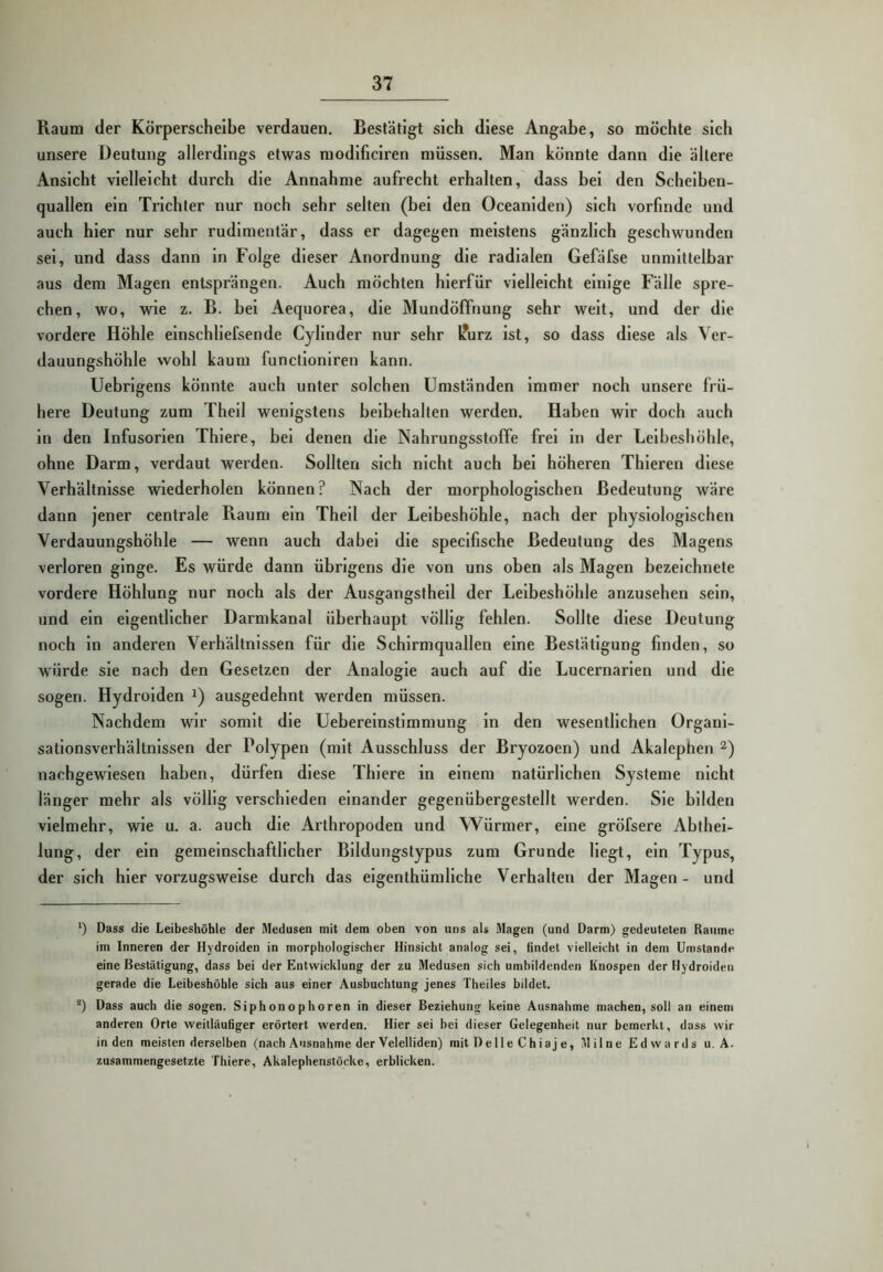 Raum der Körperscheibe verdauen. Bestätigt sich diese Angabe, so möchte sich unsere Deutung allerdings etwas modlficiren müssen. Man könnte dann die ältere Ansicht vielleicht durch die Annahme aufrecht erhalten, dass bei den Scheiben- quallen ein Trichter nur noch sehr selten (bei den Oceanlden) sich vorfinde und auch hier nur sehr rudimentär, dass er dagegen meistens gänzlich geschwunden sei, und dass dann ln Folge dieser Anordnung die radialen Gefäfse unmittelbar aus dem Magen entsprängen. Auch möchten hierfür vielleicht einige Fälle spre- chen, wo, wie z. B. bei Aequorea, die Mundöffnung sehr weit, und der die vordere Höhle einschliefsende Cyllnder nur sehr l?urz Ist, so dass diese als Ver- dauungshöhle wohl kaum functloniren kann. Uebrlgens könnte auch unter solchen Umständen Immer noch unsere frü- here Deutung zum Thell wenigstens beibehalten werden. Haben wir doch auch ln den Infusorien Thlere, bei denen die Nahrungsstoffe frei ln der Leibeshöhle, ohne Darm, verdaut werden. Sollten sich nicht auch bei höheren Thleren diese Verhältnisse wiederholen können? Nach der morphologischen Bedeutung wäre dann jener centrale Raum ein Thell der Leibeshöhle, nach der physiologischen Verdauungshöhle — wenn auch dabei die speclfische Bedeutung des Magens verloren ginge. Es würde dann übrigens die von uns oben als Magen bezelchnete vordere Höhlung nur noch als der Ausgangsthell der Leibeshöhle anzusehen sein, und ein eigentlicher Darmkanal überhaupt völlig fehlen. Sollte diese Deutung noch ln anderen Verhältnissen für die Schirmquallen eine Bestätigung finden, so würde sie nach den Gesetzen der Analogie auch auf die Lucernarlen und die sogen. Hydrolden ausgedehnt werden müssen. Nachdem wir somit die Uebereinstlmmung in den wesentlichen Organi- sationsverhältnissen der Polypen (mit Ausschluss der Bryozoen) und Akalephen nachgewiesen haben, dürfen diese Thlere ln einem natürlichen Systeme nicht länger mehr als völlig verschieden einander gegenübergestellt werden. Sie bilden vielmehr, wie u. a. auch die Arthropoden und Würmer, eine gröfsere Ablhel- lung, der ein gemeinschaftlicher Bildungstypus zum Grunde Hegt, ein Typus, der sich hiervorzugsweise durch das eigenthümllche Verhalten der Magen- und *) Dass die Leibeshöhle der Medusen mit dem oben von uns aU Magen (und Darm) gedeuteten Raume im Inneren der Hydroiden in morphologischer Hinsicht analog sei, findet vielleicht in dem Umstande eine Bestätigung, dass bei der Entwicklung der zu Medusen sich umbildenden iinospen der Hydroiden gerade die Leibeshöble sich aus einer Ausbuchtung jenes Theiles bildet. “) Dass auch die sogen. Siphonophoren in dieser Beziehung keine Ausnahme machen, soll an einem anderen Orte weitläufiger erörtert werden. Hier sei bei dieser Gelegenheit nur bemerkt, dass wir in den meisten derselben (nach Ausnahme der Velelliden) mit DelleChiaje, Mil ne Edwards u, A. zusammengesetzte Thiere, Akalephenstöcke, erblicken.