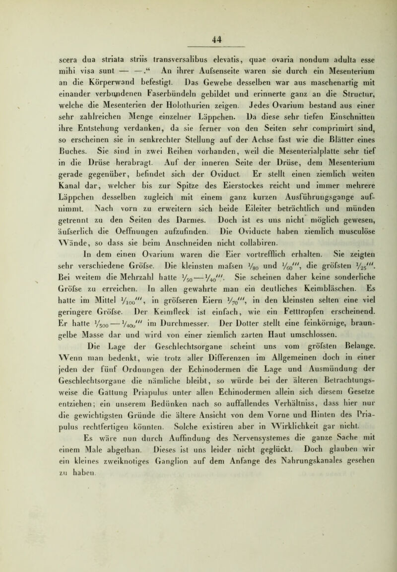 scera dua striata striis transversalibus elevatls, quae ovaria nonduni adulta esse mihi visa sunt — —An ihrer Aufsenseite waren sie durch ein Mesenterium an die Körperwand befestigt. Das Gewebe desselben war aus maschenartig mit einander verbiyidenen Faserbündeln gebildet und erinnerte ganz an die Structur, welche die Mesenterien der Holothurlen zeigen. Jedes Ovarlum bestand aus einer sehr zahlreichen Menge einzelner Läppchen. Da diese sehr tiefen Einschnitten Ihre Entstehung verdanken, da sie ferner von den Selten sehr comprlmlrt sind, so erscheinen sie ln senkrechter Stellung auf der Achse fast wie die Blätter eines Buches. Sie sind ln zwei Reihen vorhanden, well die Mesenterialplatte sehr tief in die Drüse herabragt. Auf der Inneren Seite der Drüse, dem Mesenterium gerade gegenüber, befindet sich der Oviduct. Er stellt einen ziemlich weiten Kanal dar, welcher bis zur Spitze des Eierstockes reicht und Immer mehrere Läppchen desselben zugleich mit einem ganz kurzen Ausführungsgange auf- nimmt. Nach vorn zu erweitern sich beide Eileiter beträchtlich und münden getrennt zu den Selten des Darmes. Doch Ist es uns nicht möglich gewesen, äufserllch die Oeffnungen aufzufinden. Die Ovlducte haben ziemlich musculöse Wände, so dass sie beim Anschneiden nicht collabiren. In dem einen Ovarlum waren die Eier vortrefflich erhalten. Sie zeigten sehr verschiedene GrÖfse. Die kleinsten mafsen Vso und die gröfsten Bel weitem die Mehrzahl hatte Vsq — yw“- scheinen daher keine sonderliche GrÖfse zu erreichen. In allen gewahrte man ein deutliches Keimbläschen. Es hatte Im Mittel yioo 1 ln gröfseren Eiern y?o“t iu den kleinsten selten eine viel geringere Gröfse. Der Keimfleck Ist einfach, wie ein Fetttropfen erscheinend. Er hatte V300 — y^J*' 'ui Durchmesser. Der Dotter stellt eine feinkörnige, braun- gelbe Masse dar und wird von einer ziemlich zarten Haut umschlossen. Die Lage der Geschlechtsorgane scheint uns vom gröfsten Belange. Wenn man bedenkt, wie trotz aller Differenzen Im Allgemeinen doch ln einer jeden der fünf Ordnungen der Echinodermen die Lage und Ausmündung der Geschlechtsorgane die nämliche bleibt, so würde bei der älteren Betrachtungs- weise die Gattung Priapulus unter allen Echinodermen allein sich diesem Gesetze entziehen; ein unserem Bedünken nach so auffallendes Verhältnlss, dass hier nur die gewichtigsten Gründe die ältere Ansicht von dem Vorne und Hinten des Pria- pulus rechtfertigen könnten. Solche exlstiren aber ln Wirklichkeit gar nicht. Es wäre nun durch Auffindung des Nervensystemes die ganze Sache mit einem Male abgethan. Dieses Ist uns leider nicht geglückt. Doch glauben wir ein kleines zweiknotiges Ganglion auf dem Anfänge des Nahrungskanales gesehen zu haben.