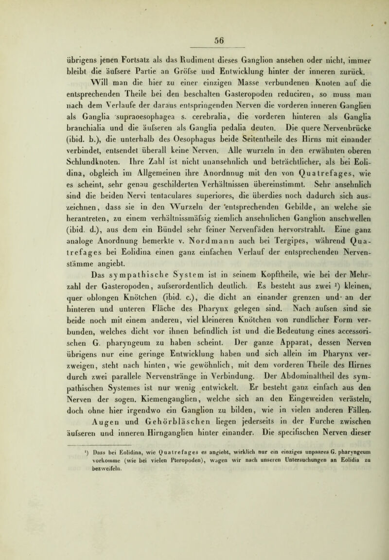 übrigens jenen Fortsatz als das Rudiment dieses Ganglion ansehen oder nicht, immer bleibt die äufsere Partie an Gröfse und Entwicklung hinter der inneren zurück. Will man die hier zu einer einzigen Masse verbundenen Knoten auf die entsprechenden Theile bei den beschälten Gasteropoden reduclren, so muss man nach dem Verlaufe der daraus entspringenden Nerven die vorderen Inneren Ganglien als Ganglla supraoesophagea s. cerebralla, die vorderen hinteren als Ganglla branchlalla und die äufseren als Ganglla pedalla deuten. Die quere Nervenbrücke (ibld. b.), die unterhalb des Oesophagus beide Seltenthelle des Hirns mit einander verbindet, entsendet überall keine Nerven. Alle wurzeln ln den erwähnten oberen Schlundknoten. Ihre Zahl ist nicht unansehnlich und beträchtlicher, als bei Eoli- dlna, obgleich im Allgemeinen ihre Anordnnug mit den von Quatrefages, wie es scheint, sehr genau geschilderten Verhältnissen überelnstimrat. Sehr ansehnlich sind die beiden Nervi tentaculares superlores, die überdies noch dadurch sich aus- zeichnen, dass sie in den Wurzeln der 'entsprechenden Gebilde, an welche sie herantreten, zu einem verhältnlssmäfsig ziemlich ansehnlichen Ganglion anschwellen (ibld. d.), aus dem ein Bündel sehr feiner Nervenfäden hervorstrahlt. Eine ganz analoge Anordnung bemerkte v. Nord mann auch bei Terglpes, während Qua- trefages bei Eolldlna einen ganz einfachen Verlauf der entsprechenden Nerven- sfämme anglebt. Das sympathische System ist in seinem Kopfthelle, wie bei der Mehr- zahl der Gasteropoden, aufserordentllch deutlich. Es besteht aus zwei kleinen, quer oblongen Knötchen (ibld. c.), die dicht an einander grenzen und* an der hinteren und unteren Fläche des Pharynx gelegen sind. Nach aufsen sind sie beide noch mit einem anderen, viel kleineren Knötchen von rundlicher Form ver- bunden, welches dicht vor ihnen befindlich ist und die Bedeutung eines accessorl- schen G. pharyngeum zu haben scheint. Der ganze Apparat, dessen Nerven übrigens nur eine geringe Entwicklung haben und sich allein im Pharynx ver- zweigen, steht nach hinten, wie gewöhnlich, mit dem vorderen Theile des Hirnes durch zwei parallele Nervenstränge in Verbindung. Der Abdominalthell des sym- pathischen Systemes ist nur wenig entwickelt. Er besteht ganz einfach aus den Nerven der sogen. Kiemenganglien, welche sich an den Elngewelden verästeln, doch ohne hier irgendwo ein Ganglion zu bilden, wie ln vielen anderen Fällen. Augen und Gehörbläschen liegen jederselts ln der Furche zwischen äufseren und Inneren Hirnganglien hinter einander. Die speclfischen Nerven dieser ‘) Dass bei Eolidina, wie Quatrefages es angiebt, wirklich nur ein einziges unpaares G. pharyngeum vorkomme (wie bei vielen Pteropoden), wagen wir nach unseren Untersuchungen an Eolidia zu bezweifeln.