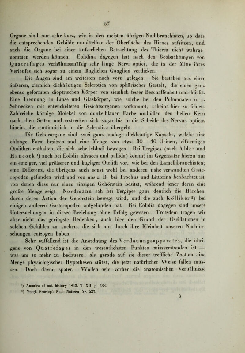 Organe sind nur sehr kurz, wie in den meisten übrigen Nudlbranchiaten, so dass die entsprechenden Gebilde unmittelbar der Oberfläche des Hirnes aufsitzen, und auch die Organe bei einer äufserlichen Betrachtung des Thieres nicht wahrge- nommen werden können. Eolidina dagegen hat nach den Beobachtungen von Quatrefages verhältnissmäfsig sehr lange Nervi optici, die in der Mitte ihres Verlaufes sich sogar zu einem länglichen Ganglion verdicken. Die Augen sind am weitesten nach vorn gelegen. Sie bestehen aus einer äufseren, ziemlich dickhäutigen Sclerotica von sphärischer Gestalt, die einen ganz ebenso geformten dioptrlschen Körper von ziemlich fester Beschaffenheit umschliefst. Eine Trennung ln Linse und Glaskörper, wie solche bei den Pulmonaten u. a. Schnecken mit entwickelteren Gesichtsorganen vorkommt, scheint hier zu fehlen. Zahlreiche körnige Molekel von dunkelblauer Farbe umhüllen den hellen Kern nach allen Seiten und erstrecken sich sogar bis ln die Schelde des Nervus opticus hinein, die continulrllch in die Sclerotica übergeht. Die Gehörorgane sind zwei ganz analoge dickhäutige Kapseln, welche eine oblonge Form besitzen und eine Menge von etwa 30 — 40 kleinen, eiförmigen Otollthen enthalten, die sich sehr lebhaft bewegen. Bel Terglpes (nach Alder und Hancock auch hei Eolldla ollvacea und palllda) kommt im Gegensätze hierzu nur ein einziger, viel gröfserer und kugllger OtoHth vor, wie bei den Lamelllbranchlaten^ eine Differenz, die übrigens auch sonst wohl bei anderen nahe verwandten Gaste- ropoden gefunden wird und von uns z. B. bei Trochus und Llttorlna beobachtet ist, von denen diese nur einen einzigen Gehörstein besitzt, während jener deren eine grofse Menge zeigt. Nordmann sah bei Terglpes ganz deutlich die Härchen, durch deren Actlon der Gehörstein bewegt wird, und die auch Kölllker^) bei einigen anderen Gasteropoden aufgefunden hat. Bel Eolidia dagegen sind unsere Untersuchungen ln dieser Beziehung ohne Erfolg gewesen. Trotzdem tragen wir aber nicht das geringste Bedenken, auch hier den Grund der Osclllatlonen ln solchen Gebilden zu suchen, die sich nur durch ihre Kleinheit unseren Nachfor- schungen entzogen haben. Sehr auffallend ist die Anordnung des Verdauungsapparates, die übri- gens von Quatrefages ln den wesentlichsten Punkten missverstanden ist — was um so mehr zu bedauern, als gerade auf sie dieser treffliche Zootom eine Menge physiologischer Hypothesen stützt, die jetzt natürlicher W^eise fallen müs- ■sen. Doch davon später. Wollen wir vorher die anatomischen Verhältnisse ‘) Annales of nat. history 1843- T. XII. p. 233. ®) Vergl. Froriep’s Neue Notizen Nr. 537. 8