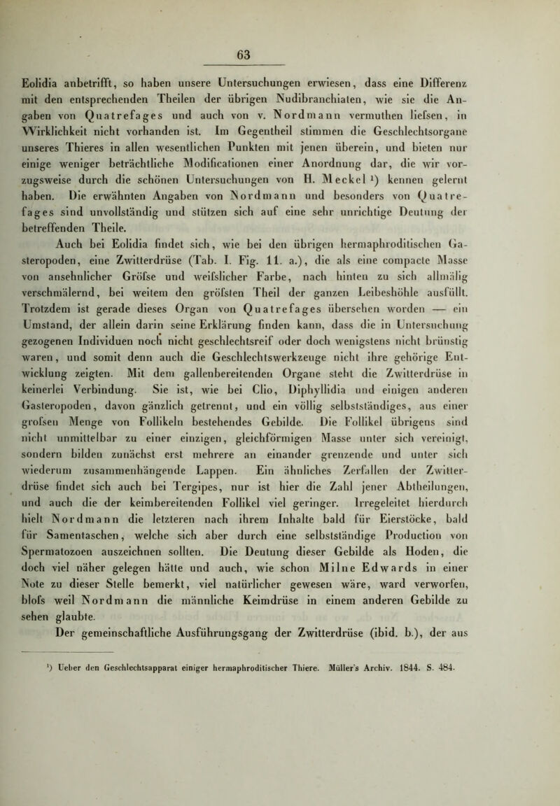 Eolidia anbetrifft, so haben unsere Untersuchungen erwiesen, dass eine Differenz mit den entsprechenden Theilen der übrigen Nudibranchiaten, wie sie die An- gaben von Quatrefages und auch von v. Nordmann vermuthen liefsen, in Wirklichkeit nicht vorhanden ist. Im Gegentheil stimmen die Geschlechtsorgane unseres Thieres in allen wesentlichen Punkten mit jenen überein, und bieten nur einige weniger beträchtliche Modificalionen einer Anordnung dar, die wir vor- zugsweise durch die schönen Untersuchungen von H. Meckel i) kennen gelernt haben. Die erwähnten Angaben von Nordmann und besonders von Quatre- fages sind unvollständig und stützen sich auf eine sehr unrichtige Deutung der betreffenden Theile. Auch bei Eolidia findet sich, wie bei den übrigen hermaphroditischcn Ga- steropoden, eine Zwitterdrüse (Tab. I. Fig. 11. a.), die als eine compacte Masse von ansehnlicher Gröfse und weifslicher Farbe, nach hinten zu sich allmälig verschmälernd, bei weitem den gröfsten Theil der ganzen Leibeshöhle ausfüllt. Trotzdem ist gerade dieses Organ von Quatrefages übersehen worden — ein Umstand, der allein darin seine Erklärung finden kann, dass die in Untersuchung gezogenen Individuen noch nicht geschlechtsreif oder doch wenigstens nicht brünstig waren, und somit denn auch die Geschlechtswerkzeiige nicht ihre gehörige Ent- wicklung zeigten. Mit dem gallenbereitenden Organe steht die Zwitterdrüse in keinerlei Verbindung. Sie ist, wie bei Clio, Diphyllidia und einigen anderen Gasteropoden, davon gänzlich getrennt, und ein völlig selbstständiges, aus einer grofsen Menge von Follikeln bestehendes Gebilde. Die Follikel übrigens sind nicht unmittelbar zu einer einzigen, gleichförmigen Masse unter sich vereinigt, sondern bilden zunächst erst mehrere an einander grenzende und unter sich wiederum zusammenhängende Lappen. Ein ähnliches Zerfallen der Zwitter- drüse bildet sich auch bei Tergipes, nur ist hier die Zahl jener Abthellungen, und auch die der keimbereitenden Follikel viel geringer. Irregeleitet hierdurch hielt Nordmann die letzteren nach ihrem Inhalte bald für Eierstöcke, bald für Samentaschen, welche sich aber durch eine selbstständige Production von Spermatozoen auszeichnen sollten. Die Deutung dieser Gebilde als Hoden, die doch viel näher gelegen hätte und auch, wie schon Milne Edwards ln einer Note zu dieser Stelle bemerkt, viel natürlicher gewesen wäre, ward verworfen, blofs well Nordmann die männliche Keimdrüse in einem anderen Gebilde zu sehen glaubte. Der gemelnscbaftllche Ausführungsgang der Zwitterdrüse (Ibid. b.), der aus ’) Uetier den Geschtechtsapparat einiger hermaphroditischer Thiere. Mütler’s Archiv. 1844. S. 484.