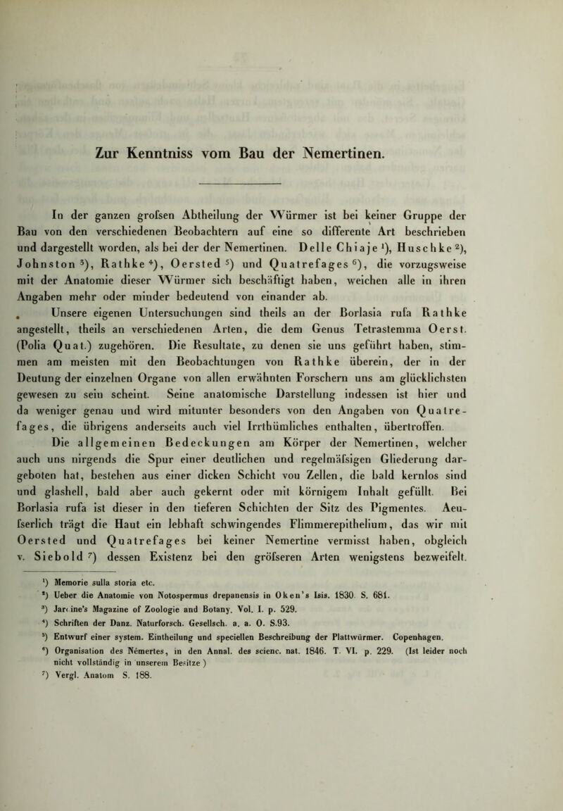 Zur Kenntniss vom Bau der Nemertinen. In der ganzen grofsen Abtheilung der Würmer ist bei keiner Gruppe der Bau von den verschiedenen Beobachtern auf eine so differente Art beschrieben und dargestellt worden, als bei der der Nemertinen. Delle Chiaje * *), Huschke^), Johnston^), Rathke'*'), Oersted 5) und Quatrefages ®), die vorzugsweise mit der Anatomie dieser Würmer sich beschäftigt haben, welchen alle ln ihren Angaben mehr oder minder bedeutend von einander ab. , Unsere eigenen Untersuchungen sind thells an der Borlasla rufa Rathke angestellt, thells an verschiedenen Arten, die dem Genus Tetrastemma Oerst. (Polla Quat.) zugehören. Die Resultate, zu denen sie uns geführt haben, stim- men am meisten mit den Beobachtungen von Rathke überein, der ln der Deutung der einzelnen Organe von allen erwähnten Forschern uns am glücklichsten gewesen zu sein scheint. Seine anatomische Darstellung indessen ist hier und da weniger genau und wird mitunter besonders von den Angaben von Quatre- fages, die übrigens anderseits auch viel Irrthümllches enthalten, übertroffen. Die allgemeinen Bedeckungen am Körper der Nemertinen, welcher auch uns nirgends die Spur einer deutlichen und regelmäfslgen Gliederung dar- geboten hat, bestehen aus einer dicken Schicht vou Zellen, die bald kernlos sind und glashell, bald aber auch gekernt oder mit körnigem Inhalt gefüllt. Bei Borlasla rufa Ist dieser in den tieferen Schichten der Sitz des Pigmentes. Aeu- fserllch trägt die Haut ein lebhaft schwingendes Fllmmereplthellum, das wir mit Oersted und Quatrefages bei keiner Nemertlne vermisst haben, obgleich V. Sieb old 7) dessen Existenz bei den gröfseren Arten wenigstens bezweifelt. ‘) Memorie sulla storia etc. *) lieber die Anatomie von Notospermus drepanensis in Oken’s Isis. 1830. S. 681. Jar< ine’s Magazine of Zoologie and Botany. Vol. I. p. 329. ■*) Schriften der Danz. Naturforsch. Gesellsch. a. a. 0. S.93. Entwurf einer System. Eintheilung und speciellen Beschreibung der Plattwürmer. Copenhagen. *) Organisation des Nemertes, in den Annal. des scienc. nat. 1846. T. VI. p. 229. (Ist leider noch nicht vollständig in unserem Be.=ilze ) Vergl. .\natom S. 188.