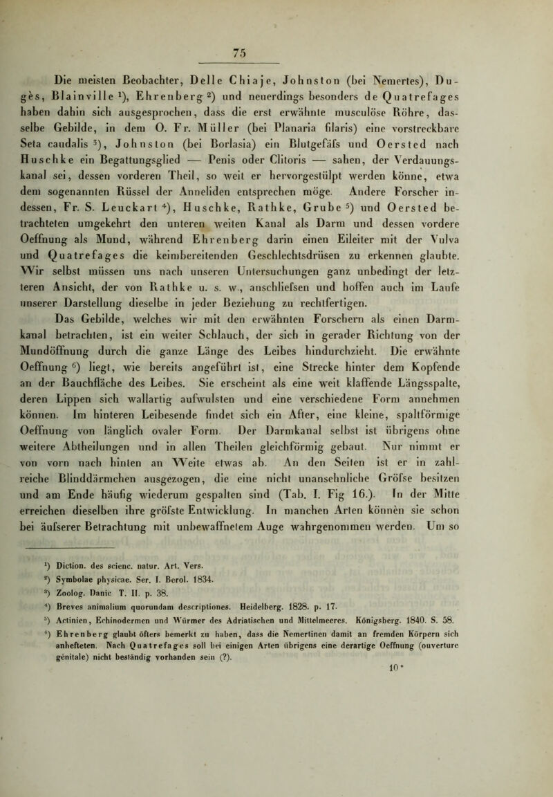 Die meisten Beobachter, Delle Chiaje, Johnston (bei Neniertes), Du- ges, Blainville ^), Ehrenberg 2) und neuerdings besonders de Quatref'ages haben dahin sich ausgesprochen, dass die erst erwähnte musculöse Röhre, das- selbe Gebilde, in dem O. Fr. Müller (bei Planarla filaris) eine vorstreckbare Seta candalis ^), Johnston (bei Borlasla) ein Blutgefäfs und Oersted nach Huschke ein Begattungsglied — Penis oder Clitoris — sahen, der Verdauungs- kanal sei, dessen vorderen Theil, so Aveit er hervorgestülpt werden könne, etwa dem sogenannten Rüssel der Anneliden entsprechen möge. Andere Forscher in- dessen, Fr. S. Leuckart ■’■), Huschke, Rathke, Grube und Oersted be- trachteten umgekehrt den unteren weiten Kanal als Darm und dessen vordere Oeffnung als Mund, während Ehrenberg darin einen Eileiter mit der Vulva und Quatrefages die keimbereitenden Geschlechtsdrüsen zu erkennen glaubte. Wir selbst müssen uns nach unseren Untersuchungen ganz unbedingt der letz- teren Ansicht, der von Pvathke u. s. w., anschliefsen und hoffen auch im Laufe unserer Darstellung dieselbe in jeder Beziehung zu rechtfertigen. Das Gebilde, welches wir mit den erwähnten Forschern als einen Darm- kanal betrachten, ist ein weiter Schlauch, der sich in gerader Richtung von der Mundöffnung durch die ganze Länge des Leibes hindurchzieht. Die erwähnte Oeffnung®) Hegt, wie bereits angeführt ist, eine Strecke hinter dem Kopfende an der Baucbfläche des Leibes. Sie erscheint als eine weit klaffende Längsspalte, deren Lippen sich wallartig aufwulsten und eine verschiedene Form annehmen können. Im hinteren Leibesende findet sich ein After, eine kleine, spaltförmige Oeffnung von länglich ovaler Form. Der Darmkanal selbst ist übrigens ohne weitere Abthellungen und in allen Theilen gleichförmig gebaut. Nur nimmt er von vorn nach hinten an Weite etwas ab. An den Seiten ist er in zahl- reiche Blinddärmchen ausgezogen, die eine nicht unansehnliche Gröfse besitzen und am Ende häufig wiederum gespalten sind (Tab. I. Fig 16.). In der Mitte erreichen dieselben ihre gröfste Entwicklung. In manchen Arten können sie schon bei äufserer Betrachtung mit unbewaffnetem Auge wahrgenommen werden. Um so *) Diction. des scienc. natur. Art. Vers. *) Symbolae physicae. Ser. I. Berol. 1834. Zoolog. Danic T. II. p. 38. ■* *) Breves aninialium quorundam descripliones. Heidelberg. 1828. p. 17. Actinien, Erhinodermen und Würmer des Adriatischen und Miltelmeeres. Königsberg. 1840. S. 58. *) Ehrenberg glaubt öfters bemerkt zu haben, dass die Nemertinen damit an fremden Körpern sich anhefteten. Nach Quatrefages soll bei einigen Arten übrigens eine derartige Oeffnung (ouverlure genitale) nicht beständig vorhanden sein (?). 10*