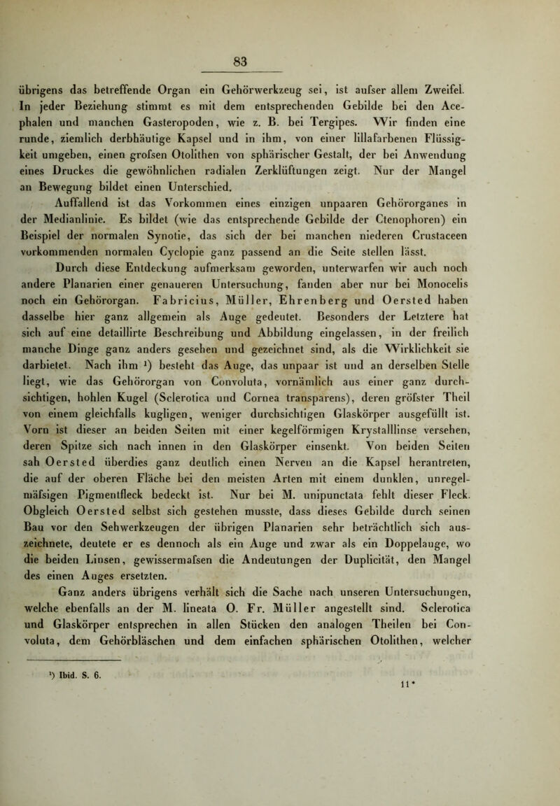 übrigens das betreffende Organ ein Gehörwerkzeug sei, Ist aufser allem Zweifel. In jeder Beziehung stimmt es mit dem entsprechenden Gebilde bei den Ace- pbalen und manchen Gasteropoden, wie z. B. bei Tergipes. Wir finden eine runde, ziemlich derbhäutige Kapsel und In ihm, von einer llllafarbenen Flüssig- keit umgeben, einen grofsen Otollthen von sphärischer Gestalt, der bei Anwendung eines Druckes die gewöhnlichen radialen Zerklüftungen zeigt. Nur der Mangel an Bewegung bildet einen Unterschied. Auffallend Ist das Vorkommen eines einzigen unpaaren Gehörorganes In der Medianlinie. Es bildet (wie das entsprechende Gebilde der Ctcnophoren) ein Beispiel der normalen Synotle, das sich der bei manchen niederen Crustaceen vorkommenden normalen Cyclople ganz passend an die Seite stellen lässt. Durch diese Entdeckung aufmerksam geworden, unterwarfen wir auch noch andere Planarien einer genaueren Untersuchung, fanden aber nur bei Monocells noch ein Gehörorgan. Fabriclus, Müller, Ehrenberg und Oersted haben dasselbe hier ganz allgemein als Auge gedeutet. Besonders der Letztere hat sich auf eine detaillirte Beschreibung und Abbildung eingelassen, in der freilich manche Dinge ganz anders gesehen und gezeichnet sind, als die Wirklichkeit sie darbietet. Nach ihm *) besieht das Auge, das unpaar ist und an derselben Stelle Hegt, wie das Gehörorgan von Convoluta, vornämlich aus einer ganz durch- sichtigen, hohlen Kugel (Sclerotica und Cornea transparens), deren gröfster Theil von einem gleichfalls kugllgen, weniger durchsichtigen Glaskörper ausgefüllt Ist. Vorn ist dieser an beiden Seiten mit einer kegelförmigen Krystalllinse versehen, deren Spitze sich nach innen in den Glaskörper einsenkt. Von beiden Seiten sah Oersted überdies ganz deutlich einen Nerven an die Kapsel herantreten, die auf der oberen Fläche bei den meisten Arten mit einem dunklen, unregel- mäfslgen Pigmentfleck bedeckt ist. Nur bei M. unipunctata fehlt dieser Fleck. Obgleich Oersted selbst sich gestehen musste, dass dieses Gebilde durch seinen Bau vor den Sehwerkzeugen der übrigen Planarien sehr beträchtlich sich aus- zeichnete, deutete er es dennoch als ein Auge und zwar als ein Doppelauge, wo die beiden Linsen, gewissem!afsen die Andeutungen der Duplicität, den Mangel des einen Auges ersetzten. ' Ganz anders übrigens verhält sich die Sache nach unseren Untersuchungen, welche ebenfalls an der M. llneata O. Fr. Müller angestellt sind. Sclerotica und Glaskörper entsprechen in allen Stücken den analogen Theilen bei Con- voluta, dem Gehörbläschen und dem einfachen sphärischen Otollthen, welcher ') Ibid. S. 6. 11*