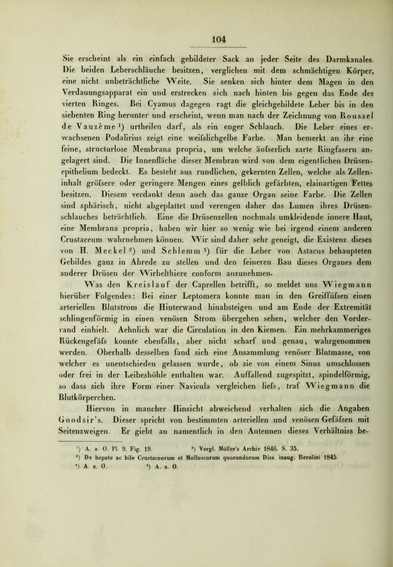 Sie erscheint als ein einfach gebildeter Sack an jeder Seite des Darmkanales. Die beiden Leberschläuche besitzen, verglichen mit dem schmächtigen Körper, eine nicht unbeträchtliche Weite. Sie senken sich hinter dem Magen in den Verdauungsapparat ein und erstrecken sich nach hinten bis gegen das Ende des vierten Ringes. Bei Cyamus dagegen ragt die gleichgebildete Leber bis in den siebenten Ring herunter und erscheint, wenn man nach der Zeichnung von Roussel de Vauzeme^) urtheilen darf, als ein enger Schlauch. Die Leber eines er- wachsenen Podalirius zeigt eine weifslichgelhe Farbe. Man benierkt an ihr eine feine, structurlose Membrana propria, um welche äufserlich zarte Ringfasern an- gelagert sind. Die Innenfläche dieser Membran wird von dem eigentlichen Drüsen- eplthellum bedeckt. Es besteht aus rundlichen, gekernten Zellen, welche als Zellen- inhalt gröfsere oder geringere Mengen eines gelblich gefärbten, elalnartlgen Fettes besitzen. Diesem verdankt denn auch das ganze Organ seine Farbe. Die Zellen sind sphärisch, nicht abgeplattet und verengen daher das Lumen ihres Drüsen- schlauches beträchtlich. Eine die Drüsenzellen nochmals umkleidende innere Haut, eine Membrana propria, haben wir bler so wenig wie bei irgend einem anderen Crustaceum wahrnehmen können. Wir sind daher sehr geneigt, die Existenz dieses von H. Meckel 2) und Schlemm für die Leber von Astacus behaupteten Gebildes ganz in Abrede zu stellen und den feineren Bau dieses Organes dem anderer Drüsen der Wirbelthiere conform anzunehmen. Was den Kreislauf der Caprellen betrifft, so meldet uns W^legmann hierüber Folgendes: Bel einer Leptomera konnte man in den Grelffüfsen einen arteriellen Blutstrom die Hinterwand hinabsteigen und am Ende der Extremität schlingenförmlg in einen venösen Strom übergehen sehen, welcher den Vorder- rand einhielt. Aehnllch war die Clrculatlon ln den Kiemen. Ein mehrkammerlges Rückengefäfs konnte ebenfalls, aber nicht scharf und genau, wahrgenommen werden. Obei’halb desselben fand sich eine Ansammlung venöser Blutmasse, von welcher es unentschieden gelassen wurde, ob sie von einem Sinus umschlossen oder frei in der Leibeshöhle enthalten war. Auffallend zugespitzt, spindelförmig, so dass sich ihre Form einer Navlcula vergleichen llefs, traf W'^legmann die Blutkörperchen. Hiervon ln mancher Hinsicht abweichend verhalten sich die Angaben Goodsir’s. Dieser spricht von bestimmten arteriellen und venösen Gefäfsen mit Seitenzweigen. Er giebt an namentlich ln den Antennen dieses Verhältnlss be- *) A. a. 0. PI. 9. Fig. 19. * *) Vergl. Müller’« Archiv 1846. S. 35. Oe hepate ac bile Cru«taceorum et Molluscorum quorundorum Dis«, inaug. Berolini 1845. *) A. a. 0. ») A. a. 0.