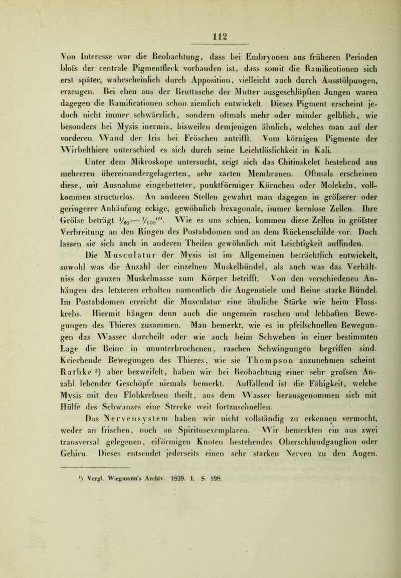 Von Interesse war die Beobachtung, dass bei Embryonen aus früheren Perioden blofs der centrale Pigmentfleck vorhanden ist, dass somit die Bamllicationen sich erst später, wahrscheinlich durch Apposition, vielleicht auch durch Ausstülpungen, erzeugen. Bei eben aus der Bruttasche der Mutter ausgeschlüpften Jungen waren dagegen die Bamificationen schon ziemlich entwickelt. Dieses Pigment erscheint je- doch nicht immer schwärzlich, sondern oftmals mehr oder minder gelblich, wie besonders bei Mysis inermls, bisweilen demjenigen ähnlicb, welches man auf der vorderen Wand der Ins bei Fröschen antrifft. Vom körnigen Pigmente der Wirbellhlere unterschied es sich durch seine Leichtlöslichkeit ln Kall. Unter dem Mikroskope untersucht, zeigt sich das Chitinskelet bestehend aus mehreren übereinandergelagerten, sehr zarten Membranen. Oftmals erscheinen diese, mit Ausnahme eingebetteter, punktförmiger Körnchen oder Molekeln, voll- kommen structurlos. An anderen Stellen gewahrt man dagegen ln gröfserer oder geringerer Anhäufung eckige, gewöhnlich hexagonale, immer kernlose Zellen. Ihre Gröfse beträgt Vso—Wie es uns schien, kommen diese Zellen ln gröfster Verbreitung an den Ringen des Postabdomen und an dem Rückenschilde vor. Doch lassen sie sich auch in anderen Theilen gewöhnlich mit Leichtigkeit auffinden. Die Musculatur der Mysis ist im Allgemeinen beträchtlich entwickelt, sowohl was die Anzahl der einzelnen Muskelbündel, als auch was das Verhält- niss der ganzen Muskelmasse zum Körper betrifft. Von den verschiedenen An- hängen des letzteren erhalten namentlich die Augenstiele und Beine starke Bündel. Im Postabdomen erreicht die Musculatur eine ähnliche Stärke wie beim Fluss- krebs. Hiermit hängen denn auch die ungemein raschen und lebhaften Bewe- gungen des Thleres zusammen. Man bemerkt, wie es ln pfeilschnellen Bewegun- gen das Wasser durcheilt oder wie auch beim Schweben in einer bestimmten Lage die Beine ln ununterbrochenen, raschen Schwingungen begriffen sind. Kriechende Bewegungen des Thieres, wie sie Thompson anzunehmen scheint Rathke*) aber bezweifelt, haben wir bei Beobachtung einer sehr grol’sen An- zahl lebender Geschöpfe niemals bemerkt. Auffallend ist die Fähigkeit, welche Mysis mit den Flohkrebsen thcilt, aus dem Wasser herausgenommen sich mit Hülfe d es Schwanzes eine Strecke weit forlzuschnellen. D.'is Nervensysiem haben wir nicht vollständig zu erkennen vermocht, weder an frischen, noch an Spiriliiscxemplaren. Wir bemerkten ein aus zwei transversal gelegenen, eiförmigen Knoten bestehendes Überschlundganglion oder Gehirn. D ieses entsendet jederseits einen sehr starken Nerven zu den Augen. ') Vergl. Wiegmann’s Archiv. 1839. I. S. 198.