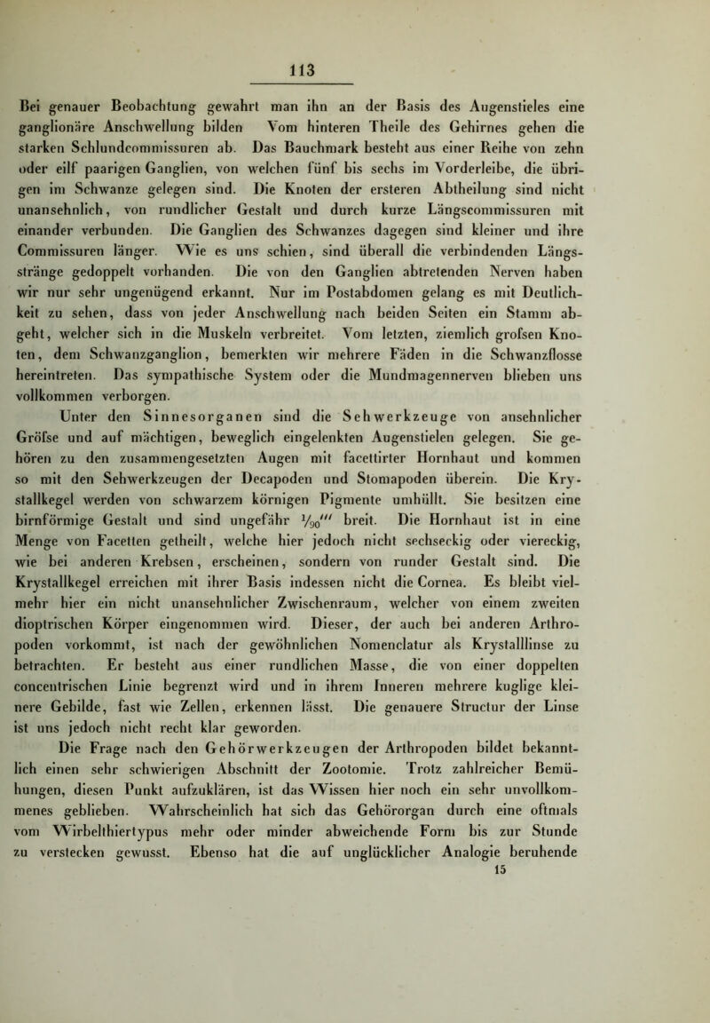 Bei genauer Beobachtung gewahrt man ihn an der Basis des Augenstieles eine ganglionäre Anschwellung bilden Vom hinteren Theile des Gehirnes gehen die starken Schlundcommissuren ab. Das Bauchmark besteht aus einer Reihe von zehn oder ellf paarigen Ganglien, von welchen fünf bis sechs im Vorderleibe, die übri- gen im Schwänze gelegen sind. Die Knoten der ersteren Abtheilung sind nicht • unansehnlich, von rundlicher Gestalt und durch kurze Längscommissuren mit einander verbunden. Die Ganglien des Schwanzes dagegen sind kleiner und ihre Commissuren länger. Wie es uns schien, sind überall die verbindenden Längs- stränge gedoppelt vorhanden. Die von den Ganglien abtretenden Nerven haben wir nur sehr ungenügend erkannt. Nur Im Postabdomen gelang es mit Deutlich- keit zu sehen, dass von jeder Anschwellung nach beiden Selten ein Stamm ab- geht, welcher sich ln die Muskeln verbreitet. Vom letzten, ziemlich grofsen Kno- ten, dem Schwanzganglion, bemerkten wir mehrere Fäden ln die Schwanzflosse hereintreten. Das sympathische System oder die Mundmagennerven blieben uns vollkommen verborgen. Unter den Sinnesorganen sind die Sehwerkzeuge von ansehnlicher Gröfse und auf mächtigen, beweglich eingelenkten Augenstielen gelegen. Sie ge- hören zu den zusammengesetzten Augen mit facettlrter Hornhaut und kommen so mit den Sehwerkzeugen der Decapoden und Stomapoden überein. Die Kry- stallkegel werden von schwarzem körnigen Pigmente umhüllt. Sie besitzen eine bimförmige Gestalt und sind ungefähr breit. Die Hornhaut ist ln eine Menge von Facetten gethellt, welche hier jedoch nicht sechseckig oder viereckig, wie bei anderen Krebsen, erscheinen, sondern von runder Gestalt sind. Die Krystallkegel erreichen mit Ihrer Basis indessen nicht die Cornea. Es bleibt viel- mehr hier ein nicht unansehnlicher Zwischenraum, welcher von einem zweiten dioptrlschen Körper eingenommen wird. Dieser, der auch bei anderen Arthro- poden vorkommt. Ist nach der gewöhnlichen Nomenclatur als Krystallllnse zu betrachten. Er besteht aus einer rundlichen Masse, die von einer doppelten concentrlschen Linie begrenzt wird und ln Ihrem Inneren mehrere kugllge klei- nere Gebilde, fast wie Zellen, erkennen lässt. Die genauere Structur der Linse ist uns jedoch nicht recht klar geworden. Die Frage nach den Gehörwerkzeugen der Arthropoden bildet bekannt- lich einen sehr schwierigen Abschnitt der Zootomle. Trotz zahlreicher Bemü- hungen, diesen Punkt aufzuklären. Ist das Wissen hier noch ein sehr unvollkom- menes geblieben. Wahrscheinlich hat sich das Gehörorgan durch eine oftmals vom Wlrbelthlertypus mehr oder minder abweichende Form bis zur Stunde zu verstecken gewusst. Ebenso hat die auf unglücklicher Analogie beruhende 15