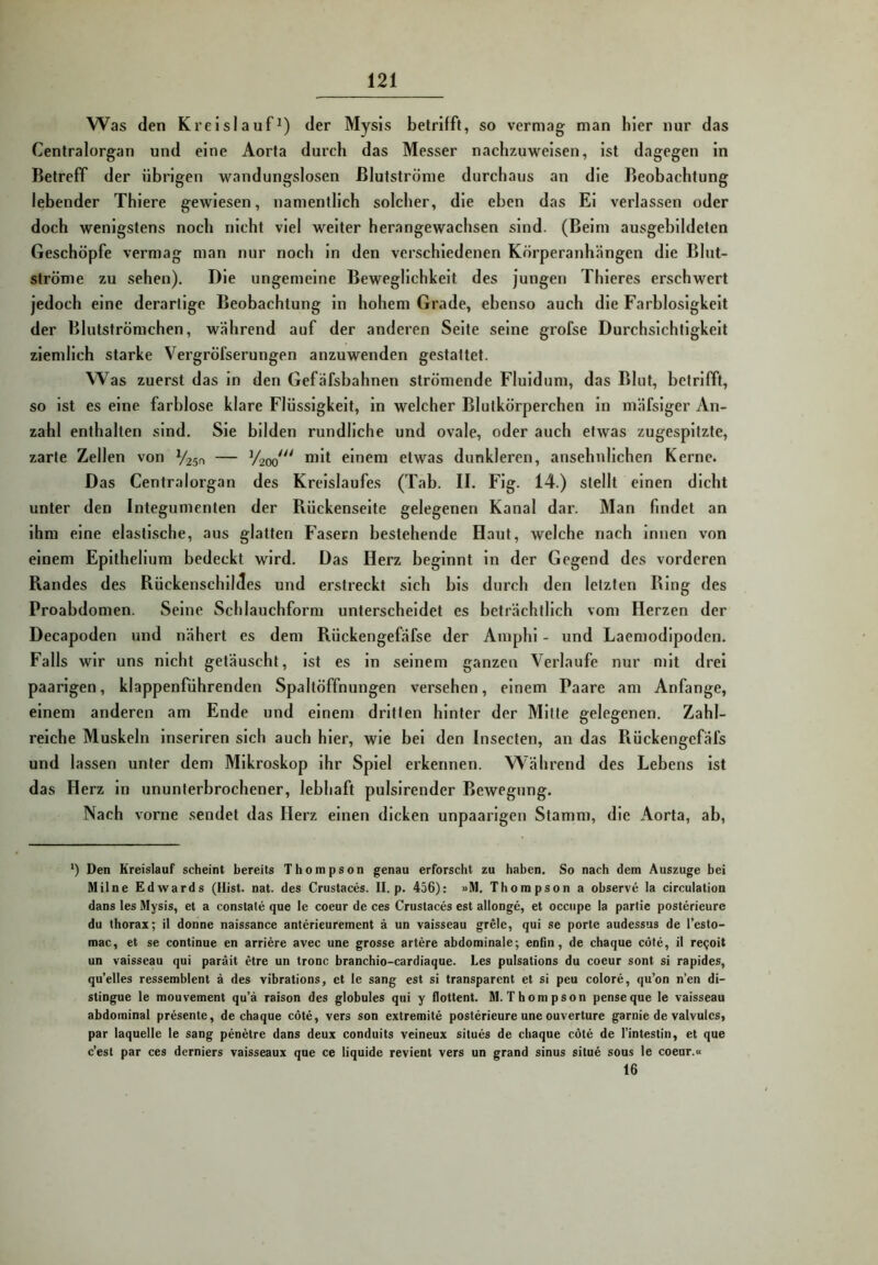 Was den Kreislauf^) der Mysis betrifft, so vermag man hier nur das Centralorgan und eine Aorta durch das Messer nachzuweisen, Ist dagegen ln Betreff der übrigen wandungslosen ßlutströme durchaus an die Beobachtung lebender Thlere gewiesen, namentlich solcher, die eben das El verlassen oder doch wenigstens noch nicht viel weiter herangewachsen sind. (Belm ausgeblldeten Geschöpfe vermag man nur noch ln den verschiedenen Körperanhängen die Blut- ströme zu sehen). Die ungemeine Beweglichkeit des jungen Thleres erschwert jedoch eine derarllge Beobachtung ln hohem Grade, ebenso auch die Farblosigkeit der Blutströmchen, während auf der anderen Seite seine grofse Durchsichtigkeit ziemlich starke Vergröfserungen anzuwenden gestattet. Was zuerst das in den Gefäfsbahnen strömende Fluidum, das Blut, betrifft, so ist es eine farblose klare Flüssigkeit, ln welcher Blutkörperchen ln mäfslger An- zahl enthalten sind. Sie bilden rundliche und ovale, oder auch etwas zugespitzte, zarte Zellen von Vlzsn — Vzoo^^ einem etwas dunkleren, ansehnlichen Kerne. Das Centralorgan des Kreislaufes (Tab. II. Flg. 14.) stellt einen dicht unter den Integumenten der Rückenseite gelegenen Kanal dar. Man findet an Ihm eine elastische, aus glatten Fasern bestehende Haut, welche nach Innen von einem Eplthellum bedeckt wird. Das Herz beginnt ln der Gegend des vorderen Randes des Rückenschildes und erstreckt sich bis durch den letzten Ring des Proabdomen. Seine Schlauchform unterscheidet es beträchtlich vom Herzen der Decapoden und nähert es dem Rückengefäfse der Ainphl - und Laemodipodcn. Falls wir uns nicht getäuscht. Ist es ln seinem ganzen Verlaufe nur mit drei paarigen, klappenführenden Spaltöffnungen versehen, einem Paare am Anfänge, einem anderen am Ende und einem dritten hinter der Mitte gelegenen. Zahl- reiche Muskeln inserlren sich auch hier, wie bei den Insecten, an das Rückengefäfs und lassen unter dem Mikroskop Ihr Spiel erkennen. Während des Lebens Ist das Herz ln ununterbrochener, lebhaft pulslrender Bewegung. Nach vorne sendet das Herz einen dicken unpaarigen Stamm, die Aorta, ab, ‘) Den Kreislauf scheint bereits Thompson genau erforscht zu haben. So nach dem Auszuge bei Milne Edwards (Hist. nat. des Crustaces. II. p. 456): »M. Thompson a observe la circulation dans les Mysis, et a constale que le coeur de ces Crustaces est allonge, et occupe la partie posterieure du thorax; il donne naissance anterieuremcnt ä un vaisseau grele, qui se porte audessus de Testo- mac, et se continue en arriere avec une grosse artere abdominale-, enlin, de chaque cöte, it re^oit un vaisseau qui paräit etre un tronc branchio-cardiaque. Les pulsations du coeur sont si rapides, qu’elles ressemblent ä des vibrations, et le sang est si transparent et si peu colore, qu’on n’en di- stingue le mouvement qu’ä raison des globules qui y flottent. M. Thompson penseque le vaisseau abdominal presente, de chaque cöte, vers son extremite posterieure une ouverture garnie de valvulcs, par laquelle le sang penetre dans deux conduits veineux situes de chaque cöte de I’intestin, et que c’est par ces derniers vaisseaux que ce liquide revient vers un grand sinus situe sous le coeur.« 16