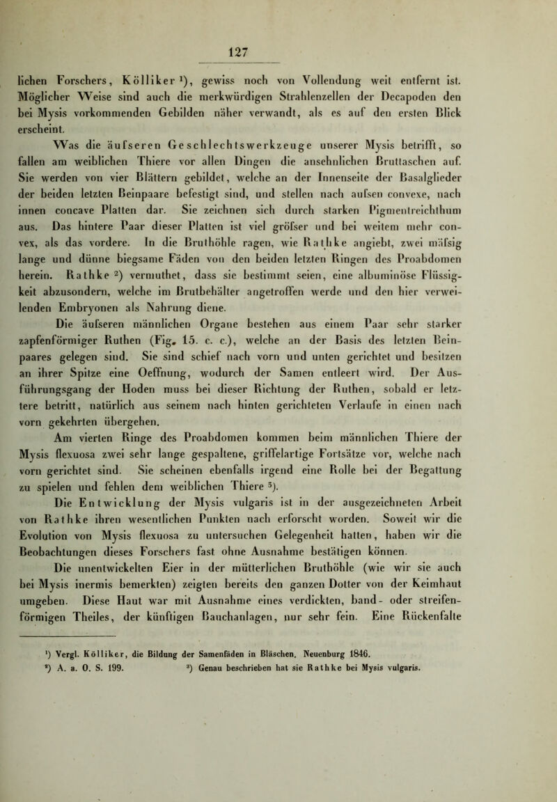 liehen Forschers, Kölliker * *), gewiss noch von Vollendung well entfernt Ist. Möglicher Weise sind auch die merkwürdigen Strahlenzellen der Decapoden den bei Mysls vorkomnienden Gebilden näher verwandt, als es auf den ersten Blick erscheint. Was die äufseren Geschlechtswerkzeuge unserer Mysls betrifft, so fallen am weiblichen Thlere vor allen Dingen die ansehnlichen ßrutlaschen auf. Sie werden von vier Blättern gebildet, welche an der Innenseite der Basalglieder der beiden letzten Beinpaare befestigt sind, und stellen nach au Isen convexe, nach Innen concave Platten dar. Sie zeichnen sich durch starken Pignjenirelchihnm aus. Das hintere Paar dieser Platten Ist viel gröfser und hei weitem mehr con- vex, als das vordere. In die Brulhöhle ragen, wie Bathke angiebt, zwei mälslg lange und dünne biegsame Fäden von den beiden letzten Ringen des Proabdomen herein. Rathke vermuthet, dass sie bestimmt seien, eine alburnlnöse Flüssig- keit abzusondern, welche Im ßrutbehälter angelroffen werde und den hier verwei- lenden Embryonen als Nahrung diene. Die äufseren männlichen Organe bestehen aus einem Paar sehr starker zapfenförmiger Ruthen (Flg, 15. c. c.), welche an der Basis des letzten Bein- paares gelegen sind. Sie sind schief nach vorn und unten gerichtet und besitzen an Ihrer Spitze eine Oeffnung, wodurch der Samen entleert wird. Der Aus- führungsgang der Hoden muss hei dieser Richtung der Ruthen, sobald er letz- tere betritt, natürlich aus seinem nach hinten gerichteten Verlaufe ln einen nach vorn gekehrten übergehen. Am vierten Ringe des Proabdomen kommen beim männlichen Thlere der Mysls flexuosa zwei sehr lange gespaltene, griffelartige Fortsätze vor, welche nach vorn gerichtet sind. Sie scheinen ebenfalls irgend eine Rolle bei der Begattung zu spielen und fehlen dem weiblichen Thlere ^). Die Entwicklung der Mysls vulgaris ist in der ausgezeichneten Arbeit von Rathke ihren wesentlichen Punkten nach erforscht worden. Soweit wir die Evolution von Mysls flexuosa zu untersuchen Gelegenheit hatten, haben wir die Beobachtungen dieses Forschers fast ohne Ausnahme bestätigen können. Die unentwickelten Eier ln der mütterlichen Bruthöhle (wie wir sie auch bei Mysls Inermls bemerkten) zeigten bereits den ganzen Dotter von der Keimhaut umgeben. Diese Haut war mit Ausnahme eines verdickten, band- oder streifen- förmigen Thelles, der künftigen Bauchanlagen, nur sehr fein. Eine Rückenfalte ') Vergl. K öl liker, die Bildung der Samenfäden in Bläschen. Neuenburg 1846. *) A. a. 0. S. 199. Genau beschrieben hat sie Rathke bei Mysis vulgaris.