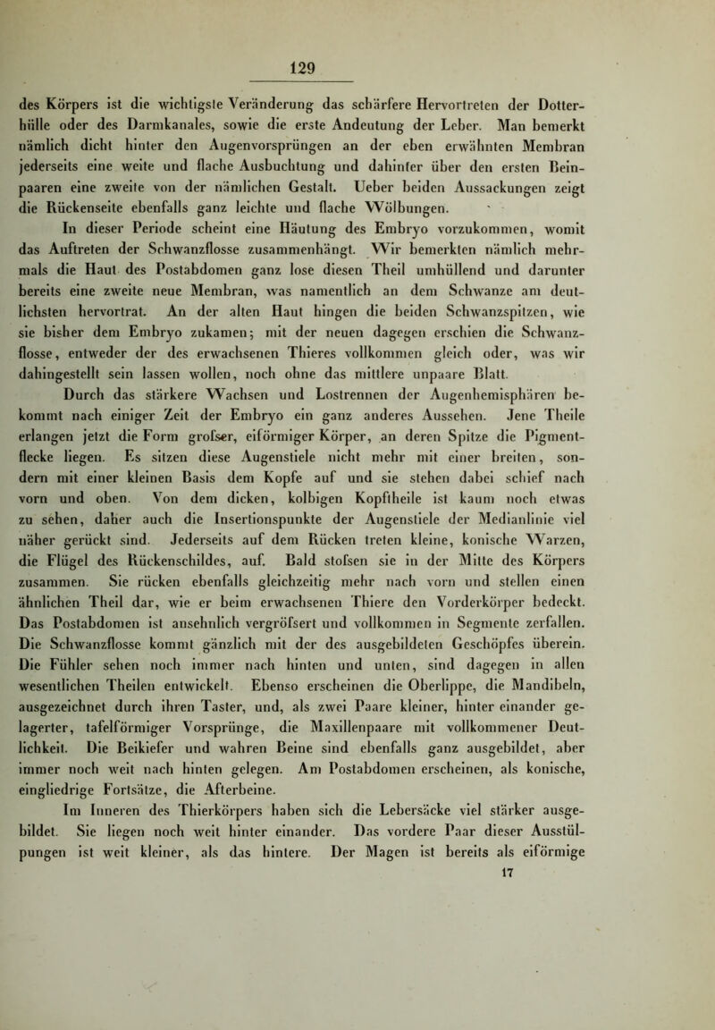 des Körpers ist die wichtigste Veränderung das schärfere Hervortreten der Dotter- hülle oder des Darnikanales, sowie die erste Andeutung der Leber. Man bemerkt nämlich dicht hinter den Augenvorsprüngen an der eben erwähnten Membran jederseits eine weite und flache Ausbuchtung und dahinter über den ersten ßein- paaren eine zweite von der nämlichen Gestalt, lieber beiden Aussackungen zeigt die Rückenseite ebenfalls ganz leichte und flache Wölbungen. In dieser Periode scheint eine Häutung des Embryo vorzukommen, womit das Auftreten der Schwanzflosse zusammenhängt. Wir bemerkten nämlich mehr- mals die Haut des Postabdomen ganz lose diesen Thell umhüllend und darunter bereits eine zweite neue Membran, was namentlich an dem Schwänze am deut- lichsten hervortrat. An der alten Haut hingen die beiden Schwanzspitzen, wie sie bisher dem Embryo zukamen; mit der neuen dagegen erschien die Schwanz- flosse, entweder der des erwachsenen Thleres vollkommen gleich oder, was wir dahingestellt sein lassen wollen, noch ohne das mittlere unpaare Blatt. Durch das stärkere Wachsen und Lostrennen der Augenhemisphären be- kommt nach einiger Zelt der Embryo ein ganz anderes Aussehen. Jene Theile erlangen jetzt die Form grofser, eiförmiger Körper, an deren Spitze die Pigment- flecke liegen. Es sitzen diese Augenstiele nicht mehr mit einer breiten, son- dern mit einer kleinen Basis dem Kopfe auf und sie stehen dabei schief nach vorn und oben. Von dem dicken, kolblgen Kopftheile ist kaum noch etwas zu sehen, daher auch die Insertionspunkte der Augenstiele der Medianlinie viel näher gerückt sind. Jederseits auf dem Rücken treten kleine, konische Warzen, die Flügel des Rückenschildes, auf. Bald stofsen sie ln der Mitte des Körpers zusammen. Sie rücken ebenfalls gleichzeitig mehr nach vorn und stellen einen ähnlichen Thell dar, wie er beim erwachsenen Thiere den Vorderkörper bedeckt. Das Postabdomen ist ansehnlich vergröfsert und vollkommen ln Segmente zerfallen. Die Schwanzflosse kommt gänzlich mit der des ausgebildelen Geschöpfes überein. Die Fühler sehen noch immer nach hinten und unten, sind dagegen ln allen wesentlichen Theilen entwickelt. Ebenso erscheinen die Oberlippe, die Mandibeln, ausgezeichnet durch ihren Taster, und, als zwei Paare kleiner, hinter einander ge- lagerter, tafelförmiger Vorsprünge, die Maxillenpaare mit vollkommener Deut- lichkeit. Die Beikiefer und wahren Beine sind ebenfalls ganz ausgebildet, aber immer noch weit nach hinten gelegen. Am Postabdomen erscheinen, als konische, eingliedrige Fortsätze, die Afterbeine. Im Inneren des Thierkörpers haben sich die Lebersäcke viel stärker ausge- bildet. Sie liegen noch weit hinter einander. Das vordere Paar dieser Ausstül- pungen ist weit kleiner, als das hintere. Der Magen ist bereits als eiförmige 17