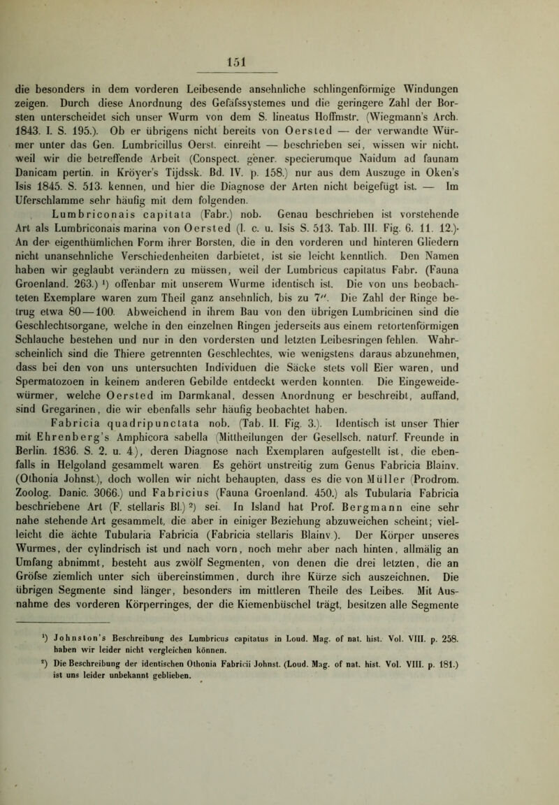 die besonders in dem vorderen Leibesende ansehnliche schlingenförmige Windungen zeigen. Durch diese Anordnung des Gefäfssystemes und die geringere Zahl der Bor- sten unterscheidet sich unser Wurm von dem S. lineatus HofFmstr. (Wiegmann’s Arch. 1843. I. S. 195.). Ob er übrigens nicht bereits von Oersted — der verwandle Wür- mer unter das Gen. Lumbricillus Oersl. einreiht — beschrieben sei, wissen wir nicht, weil wir die betreffende Arbeit (Conspect. gener. specierumque Naidum ad faunam Danicam pertin. in Kröyer’s Tijdssk. ßd. IV. p. 158.) nur aus dem Auszuge in Oken’s Isis 1845. S. 513. kennen, und hier die Diagnose der Arten nicht beigefügt ist. — Im Uferschlamme sehr häufig mit dem folgenden. Lumbriconais capitata (Fahr.) nob. Genau beschrieben ist vorstehende Art als Lumbriconais marina von Oersted (I. c. u. Isis S. 513. Tab. III. Fig. 6. 11. 12.)- An der eigenthümlichen Form ihrer Borsten, die in den vorderen und hinteren Gliedern nicht unansehnliche Verschiedenheiten darbielet, ist sie leicht kenntlich. Den Namen haben wir geglaubt verändern zu müssen, weil der Lumbricus capilatus Fahr. (Fauna Groenland. 263.) i) offenbar mit unserem Wurme identisch ist. Die von uns beobach- teten Exemplare waren zum Theil ganz ansehnlich, bis zu 7. Die Zahl der Ringe be- trug etwa 80 —100. Abweichend in ihrem Bau von den übrigen Lumbricinen sind die Geschlechtsorgane, welche in den einzelnen Ringen jederseits aus einem retortenförmigen Schlauche bestehen und nur in den vordersten und letzten Leibesringen fehlen. Wahr- scheinlich sind die Thiere getrennten Geschlechtes, wie wenigstens daraus abzunehmen, dass bei den von uns untersuchten Individuen die Säcke stets voll Eier waren, und Spermatozoen in keinem anderen Gebilde entdeckt werden konnten. Die Eingeweide- würmer, welche Oersted im Darmkanal, dessen Anordnung er beschreibt, auffand, sind Gregarinen, die wir ebenfalls sehr häufig beobachtet haben. Fabricia quadripunctata nob. (Tab. II. Fig. 3.). Identisch ist unser Thier mit Ehrenberg’s Amphicora sabella (Mittheilungen der Gesellsch. naturf. Freunde in Berlin. 1836. S. 2. u. 4), deren Diagnose nach Exemplaren aufgestellt ist, die eben- falls in Helgoland gesammelt waren Es gehört unstreitig zum Genus Fabricia Blainv. (Othonia Johnst), doch wollen wir nicht behaupten, dass es die von Müller (Prodrom. Zoolog. Danic. 3066.) und Fabricius (Fauna Groenland. 450.) als Tubularia Fabricia beschriebene Art (F. stellaris Bl.) sei. In Island hat Prof. Bergmann eine sehr nahe stehende Art gesammelt, die aber in einiger Beziehung abzuweichen scheint; viel- leicht die ächte Tubularia Fabricia (Fabricia stellaris Blainv ). Der Körper unseres Wurmes, der cylindrisch ist und nach vorn, noch mehr aber nach hinten, allmälig an Umfang abnimmt, besteht aus zwölf Segmenten, von denen die drei letzten, die an Gröfse ziemlich unter sich übereinstimmen, durch ihre Kürze sich auszeichnen. Die übrigen Segmente sind länger, besonders im mittleren Theile des Leibes. Mit Aus- nahme des vorderen Körperringes, der die Kieraenbüschel trägt, besitzen alle Segmente *) Johnston’s Beschreibung des Lumbricus capitatus in Loud. Mag. of nat. hist. Vol. VIII. p. 258. haben wir leider nicht vergleichen können. ') Die Beschreibung der identischen Othonia Fabricii Johnst. (Loud. M.ig. of nat. hist. Vol. VIII. p. 181.) ist uns leider unbekannt geblieben.