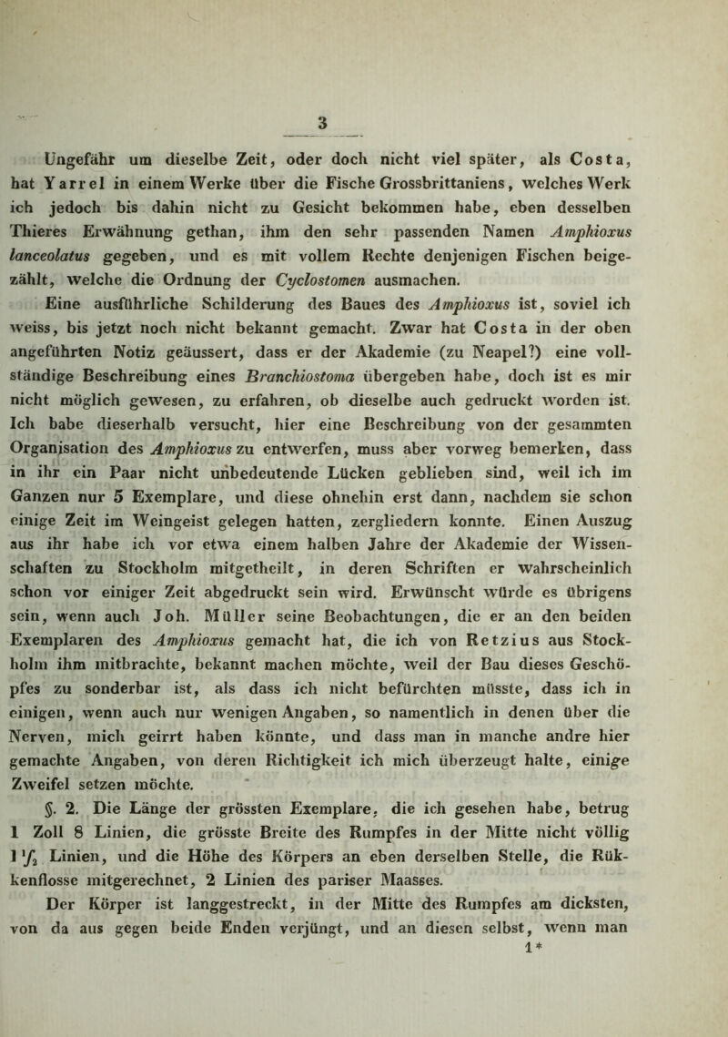 Ungefähr um dieselbe Zeit, oder doch nicht viel später, als Costa, hat Yarrel in einem Werke über die Fische Grossbrittaniens, welches Werk ich jedoch bis dahin nicht z,u Gesicht bekommen habe, eben desselben Thieres Erwähnung gethan, ihm den sehr passenden Namen Amphioxus lanceolatus gegeben, und es mit vollem Rechte denjenigen Fischen beige- zählt, welche die Ordnung der Cyclostomen ausmachen. Eine ausführliche Schilderung des Baues des Amphioxus ist, soviel ich weiss, bis jetzt noch nicht bekannt gemacht. Zwar hat Costa in der oben angeführten Notiz geäussert, dass er der Akademie (zu Neapel?) eine voll- ständige Beschreibung eines Branchiostoma übergeben habe, doch ist es mir nicht möglich gewesen, zu erfahren, ob dieselbe auch gedruckt worden ist. Ich babe dieserhalb versucht, hier eine Beschreibung von der gesammten Organisation des Amphioxus zu entwerfen, muss aber vorweg bemerken, dass in ihr ein Paar nicht unbedeutende Lücken geblieben sind, weil ich im Ganzen nur 5 Exemplare, und diese ohnehin erst dann, nachdem sie schon einige Zeit im Weingeist gelegen hatten, zergliedern konnte. Einen Auszug aus ihr habe ich vor etwa einem halben Jahre der Akademie der Wissen- schaften zu Stockholm mitgetheilt, in deren Schriften er wahrscheinlich schon vor einiger Zeit abgedruckt sein wird. Erwünscht würde es übrigens sein, wenn auch Joh. Müller seine Beobachtungen, die er an den beiden Exemplaren des Amphioxus gemacht hat, die ich von Retzius aus Stock- holm ihm mitbrachte, bekannt machen möchte, weil der Bau dieses Geschö- pfes zu sonderbar ist, als dass ich nicht befürchten müsste, dass ich in einigen, wenn auch nur wenigen Angaben, so namentlich in denen über die Nerven, mich geirrt haben könnte, und dass man in manche andre hier gemachte Angaben, von deren Richtigkeit ich mich überzeugt halte, einige Zweifel setzen möchte. §. 2. Die Länge der grössten Exemplare, die ich gesehen habe, betrug 1 Zoll 8 Linien, die grösste Breite des Rumpfes in der Mitte nicht völlig 1 Linien, und die Höhe des Körpers an eben derselben Stelle, die Rük- kenflosse mitgerechnet, 2 Linien des pariser Maasses. Der Körper ist langgestreckt, in der Mitte des Rumpfes am dicksten, von da aus gegen beide Enden verjüngt, und an diesen selbst, wenn man 1*