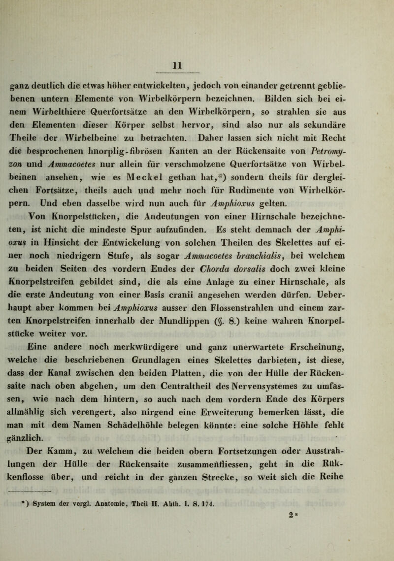 11 ganz deutlich die etwas hoher entwickelten, jedoch von einander getrennt geblie- benen untern Elemente von Wirbelkörpern bezeichnen. Bilden sich bei ei- nem Wirbelthiere Querfortsätze an den Wirbelkörpern, so strahlen sie aus den Elementen dieser Körper selbst hervor, sind also nur als sekundäre Theile der Wirbelbeine zu betrachten. Daher lassen sich nicht mit Recht die besprochenen hnorplig-fibrösen Kanten an der Rückensaite von Petromy- zon und Ammacoetes nur allein für verschmolzene Querfortsätze von Wirbel- beinen ansehen, wie es Meckel gethan hat,*) sondern theils für derglei- chen Fortsätze, theils auch und mehr noch für Rudimente von Wirbelkör- pern. Und eben dasselbe wird nun auch für Amphioxus gelten. Von Knorpelstücken, die Andeutungen von einer Hirnschale bezeichne- ten, ist nicht die mindeste Spur aufzufinden. Es steht demnach der Amphi- oxus in Hinsicht der Entwickelung von solchen Th eilen des Skelettes auf ei- ner noch niedrigem Stufe, als sogar Ammacoetes branchialis, bei welchem zu beiden Seiten des vordem Endes der Chorda dorsalis doch zwei kleine Knorpelstreifen gebildet sind, die als eine Anlage zu einer Hirnschale, als die erste Andeutung von einer Basis cranii angesehen werden dürfen. Ueber- haupt aber kommen bei Amphioxus ausser den Flossenstrahlen und einem zar- ten Knorpelstreifen innerhalb der Mundlippen (§. 8.) keine wahren Knorpel- stücke weiter vor. Eine andere noch merkwürdigere und ganz unerwartete Erscheinung, welche die beschriebenen Grundlagen eines Skelettes darbieten, ist diese, dass der Kanal zwischen den beiden Platten, die von der Hülle der Rücken- saite nach oben abgehen, um den Centraltheil des Nervensystemes zu umfas- sen, wie nach dem hintern, so auch nach dem vordem Ende des Körpers allmählig sich verengert, also nirgend eine Erweiterung bemerken lässt, die man mit dem Namen Schädelhöhle belegen könnte: eine solche Höhle fehlt gänzlich. Der Kamm, zu welchem die beiden obern Fortsetzungen oder Ausstrah- lungen der Hülle der Rückensaite zusammertfliessen, geht in die Rük- kenflosse über, und reicht in der ganzen Strecke, so weit sich die Reihe O K