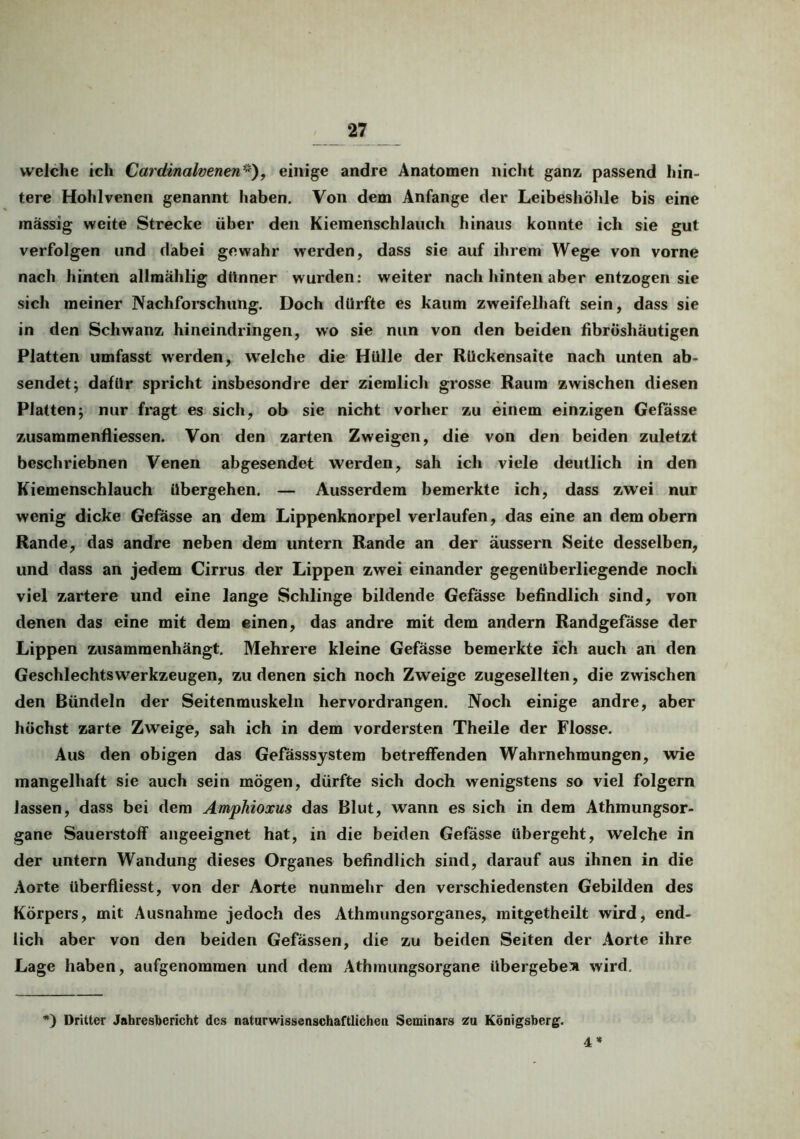 welche ich Cardinalvenen*), einige andre Anatomen nicht ganz, passend hin- tere Hohlvenen genannt haben. Von dem Anfänge der Leibeshöhle bis eine massig weite Strecke über den Kiemenschlauch hinaus konnte ich sie gut verfolgen und dabei gewahr werden, dass sie auf ihrem Wege von vorne nach hinten allmahlig dünner wurden: weiter nach hinten aber entzogen sie sich meiner Nachforschung. Doch dürfte es kaum zweifelhaft sein, dass sie in den Schwanz hineindringen, wo sie nun von den beiden fibröshäutigen Platten umfasst werden, welche die Hülle der Rückensaite nach unten ab- sendet; dafür spricht insbesondre der ziemlich grosse Raum zwischen diesen Platten; nur fragt es sich, ob sie nicht vorher zu einem einzigen Gefässe zusammenfliessen. Von den zarten Zweigen, die von den beiden zuletzt bcschriebnen Venen abgesendet werden, sah ich viele deutlich in den Kiemenschlauch übergehen. — Ausserdem bemerkte ich, dass zwei nur wenig dicke Gefässe an dem Lippenknorpel verlaufen, das eine an dem obern Rande, das andre neben dem untern Rande an der äussern Seite desselben, und dass an jedem Cirrus der Lippen zwei einander gegenüberliegende noch viel zartere und eine lange Schlinge bildende Gefässe befindlich sind, von denen das eine mit dem einen, das andre mit dem andern Randgefässe der Lippen zusammenhängt. Mehrere kleine Gefässe bemerkte ich auch an den Geschlechtswerkzeugen, zu denen sich noch Zweige zugesellten, die zwischen den Bündeln der Seitenmuskeln hervordrangen. Noch einige andre, aber höchst zarte Zweige, sah ich in dem vordersten Theile der Flosse. Aus den obigen das Gefässsystem betreffenden Wahrnehmungen, wie mangelhaft sie auch sein mögen, dürfte sich doch wenigstens so viel folgern lassen, dass bei dem Amphioxus das Blut, wann es sich in dem Athmungsor- gane Sauerstoff angeeignet hat, in die beiden Gefässe übergeht, welche in der untern Wandung dieses Organes befindlich sind, darauf aus ihnen in die Aorte überfiiesst, von der Aorte nunmehr den verschiedensten Gebilden des Körpers, mit Ausnahme jedoch des Athmungsorganes, mitgetheilt wird, end- lich aber von den beiden Gefässen, die zu beiden Seiten der Aorte ihre Lage haben, aufgenommen und dem Athmungsorgane übergebe» wird. *) Dritter Jahresbericht des naturwissenschaftlichen Seminars za Königsberg. 4«