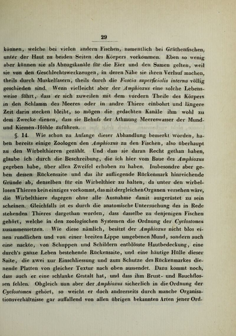 können, welche bei vielen andern Fischen, namentlich bei Gräthenfischen, unter der Haut zu beiden Seiten des Körpers Vorkommen. Eben so wenig aber können sie als Abzugskanäle für die Eier und den Samen gelten, weil sie von den Geschlechtswerkzeugen, in deren Nähe sie ihren Verlauf machen, theils durch Muskelfasern, theils durch die Fascia superficialis interna völlig geschieden sind. Wenn vielleicht aber der Amphioxus eine solche Lebens- weise führt, dass er sich zuweilen mit dem vordem Theile des Körpers in den Schlamm des Meeres oder in andre Thiere einbohrt und längere Zeit darin stecken bleibt, so mögen die gedachten Kanäle ihm wohl zu dem Zwecke dienen, dass sie Behufs der Athmung Meereswasser der Mund- und Kiemen-Höhle zuführen. §. 14. Wie schon zu Anfänge dieser Abhandlung bemerkt worden, ha- ben bereits einige Zoologen den Amphioxus zu den Fischen, also überhaupt zu den Wirbelthieren gezählt. Und dass sie daran Recht gethan haben, glaube ich durch die Beschreibung, die ich hier vom Baue des Amphioxus gegeben habe, über allen Zweifel erhoben zu haben. Insbesondre aber ge- ben dessen Rückensaite und das ihr aufliegende Rückenmark hinreichende Gründe ab, denselben für ein Wirbelthier zu halten, da unter den wirbel- losen Thieren kein einziges vorkommt, das mit dergleichen Organen versehen wäre, die Wirbelthiere dagegen ohne alle Ausnahme damit ausgerüstet zu sein scheinen. Gleichfalls ist es durch die anatomische Untersuchung des in Rede stehenden Thieres dargethan worden, dass dasselbe zu denjenigen Fischen gehört, welche in den zoologischen Systemen die Ordnung der Cyclostomen zusammensetzen. Wie diese nämlich, besitzt der Amphioxus nicht blos ei- nen rundlichen und von einer breiten Lippe umgebenen Mund, sondern auch eine nackte, von Schuppen und Schildern entblösste Hautbedeckung, eine durch’s ganze Leben bestehende Rückensaite, und eine häutige Hülle dieser Saite, die zwei zur Einschliessung und zum Schutze des Rückenmarkes die- nende Platten von gleicher Textur nach oben aussendet. Dazu kommt noch, dass auch er eine schlanke Gestalt hat, und dass ihm Brust- und Bauchflos- sen fehlen. Obgleich nun aber der Amphioxus sicherlich in die Ordnung der Cyclostomen gehört, so weicht er doch andrerseits durch manche Organisa- tionsverhältnisse gar auffallend von allen übrigen bekannten Arten jener Ord-