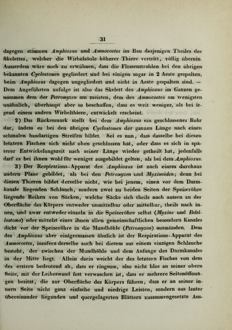 dagegen stimmen Amphioxus und Ammocoetes im Bau desjenigen Theiles des Skelettes, welcher die Wirbelsäule höherer Thiere vertritt, völlig überein. Ausserdem wäre noch zu erwähnen, dass die Flossenstrahlen bei den übrigen bekannten Cyclostomen gegliedert und bei einigen sogar in 2 Aeste gespalten, beim Amphioxus dagegen ungegliedert und nicht in Aeste gespalten sind. — Dem Angeführten zufolge ist also das Skelett des Amphioxus im Ganzen ge- nommen dem der Petromyzen am meisten, dem des Ammocoetes am wenigsten unähnlich, überhaupt aber so beschaffen, dass es weit weniger, als bei ir- gend einem andern Wirbelthiere, entwickelt erscheint. 2) Das Rückenmark stellt bei dem Amphioxus ein geschlossenes Rohr dar, indess es bei den übrigen Cyclostomen der ganzen Länge nach einen schmalen bandartigen Streifen bildet. Sei es nun, dass dasselbe bei diesen letztem Fischen sich nicht oben geschlossen hat, oder dass es sich in spä- terer Entwickelungszeit nach seiner Länge wieder getheilt hat, jedenfalls darf es bei ihnen wohl für weniger ausgebildet gelten, als bei dem Amphioxus. 3) Der Respirations - Apparat des Amphioxus ist nach einem durchaus andern Plane gebildet, als bei den Petromyzen und Myxinoiden; denn bei diesen Thieren bildet derselbe nicht, wie bei jenem, einen vor dem Darm- kanale liegenden Schlauch, sondern zwei zu beiden Seiten der Speiseröhre liegende Reihen von Säcken, welche Säcke sich theils nach aussen an der Oberfläche des Körpers entweder unmittelbar oder mittelbar, theils nach in- nen, und zwar entweder einzeln in die Speiseröhre selbst (Myxine und Bdel- lostomd) oder mittelst eines ihnen allen gemeinschaftlichen besondern Kanales dicht vor der Speiseröhre in die Mundhöhle (Petromyzon) ausmünden. Dem des Amphioxus aber einigermassen ähnlich ist der Respirations - Apparat des Ammocoetes, insofern derselbe auch bei diesem aus einem einzigen Schlauche besteht, der zwischen der Mundhöhle und dem Anfänge des Darmkanales in der Mitte liegt. Allein darin weicht der des letztem Fisches von dem des erstem bedeutend ab, dass er ringsum, also nicht blos an seiner obern Seite, mit der Leibeswand fest verwaschen ist, dass er mehrere Seitenöffnun- gen besitzt, die zur Oberfläche des Körpers führen, dass er an seiner in- nern Seite nicht ganz einfache und niedrige Leisten, sondern aus lauter übereinander liegenden und quergelagerten Blättern zusammengesetzte Aus-