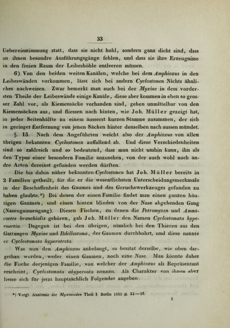 Uebereinstimmung statt, dass sie nicht hohl, sondern ganz dicht sind, dass an ihnen besondre Ausführungsgänge fehlen, und dass sie ihre Erzeugnisse in den freien Raum der Leibeshöhle entleeren müssen. 6). Von den beiden weiten Kanälen, welche bei dem Amphioxus in den Leibeswänden Vorkommen, lässt sich bei andern Cyclostomen Nichts ähnli- ches nachweisen. Zwar bemerkt man auch bei der Myxine in dem vorder- sten Theile der Leibeswände einige Kanäle, diese aber kommen in eben so gros- ser Zahl vor, als Kiemensäcke vorhanden sind, gehen unmittelbar von den Kiemensäcken aus, und fliessen nach hinten, wie Joh. Müller gezeigt hat, in jeder Seitenhälfte zu einem äusserst kurzen Stamme zusammen, der sich in geringer Entfernung von jenen Säcken hinter denselben nach aussen mündet. §. 15. Nach dem Angeführten weicht also der Amphioxus von allen übrigen bekannten Cyclostomen auffallend ab. Und diese Verschiedenheiten sind so zahlreich und so bedeutend, dass man nicht umhin kann, ihn als den Typus einer besondern Familie anzusehen, von der auch wohl noch an- dre Arten dereinst gefunden werden dürften. Die bis dahin näher bekannten Cyclostomen hat Joh. Müller bereits in 2 Familien getheilt, für die er die wesentlichsten Unterscheidungsmerkmale in der Beschaffenheit des Gaumes und des Geruchswerkzeuges gefunden zu haben glaubte.'') Bei denen der einen Familie findet man einen ganzen häu- tigen Gaumen, und einen hinten blinden von der Nase abgehenden Gang (Nasengaumengang). Diesen Fischen, zu denen die Petromyzen und Ammo- coetes branchialis gehören, gab Joh. Müller den Namen Cyclostomata hype- roartia. Dagegen ist bei den übrigen, nämlich bei den Thieren aus den Gattungen Myxine und Bdellostoma, der Gaumen durchbohrt, und diese nannte er Cyclostomata hyperotreta. Was nun den Amphioxus anbelangt, so besitzt derselbe, wie oben dar- gethan worden, weder einen Gaumen, noch eine Nase. Man könnte daher die Fische derjenigen Familie, von welcher der Amphioxus als Repräsentant erscheint, Cyclostomata ahyperoota nennen. Als Charakter von ihnen aber Hesse sich für jetzt hauptsächlich Folgendes angeben: ) Vergl. Anatomie der Myxinoiden Theü I Berlin 1835 S. 13 —16. 5