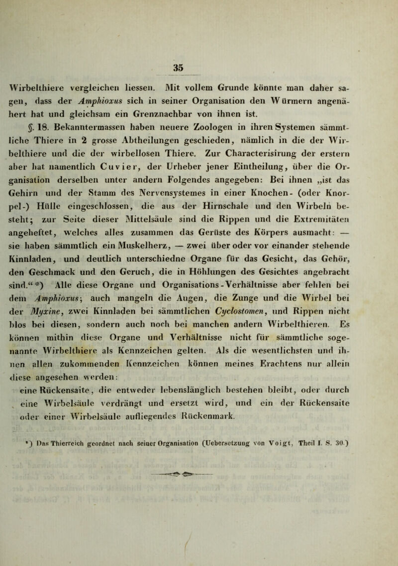 Wirbelthiere vergleichen liessen. Mit vollem Grunde könnte man daher sa- gen, dass der Amphioxus sich in seiner Organisation den Würmern angenä- hert hat und gleichsam ein Grenznachbar von ihnen ist. 18. Bekanntermassen haben neuere Zoologen in ihren Systemen sämmt- liche Thiere in 2 grosse Abtheilungen geschieden, nämlich in die der Wir- belthiere und die der wirbellosen Thiere. Zur Characterisirung der erstem aber hat namentlich Cuvier, der Urheber jener Eintheilung, über die Or- ganisation derselben unter andern Folgendes angegeben: Bei ihnen „ist das Gehirn und der Stamm des Nervensystemes in einer Knochen- (oder Knor- pel-) Hülle eingeschlossen, die aus der Hirnschale und den Wirbeln be- steht; zur Seite dieser Mittelsäule sind die Rippen und die Extremitäten angeheftet, welches alles zusammen das Gerüste des Körpers ausmacht: — sie haben sämmtlich ein Muskelherz, — zwei über oder vor einander stehende Kinnladen, und deutlich unterschiedne Organe für das Gesicht, das Gehör, den Geschmack und den Geruch, die in Höhlungen des Gesichtes angebracht sind.“*) Alle diese Organe und Organisations-Verhältnisse aber fehlen bei dem Amphioxus; auch mangeln die Augen, die Zunge und die Wirbel bei der Mi/xine, zwei Kinnladen bei sämmtlichen Cyclostomen, und Rippen nicht blos bei diesen, sondern auch noch bei manchen andern Wirbelthieren. Es können mithin diese Organe und Verhältnisse nicht für sämmtliche soge- nannte Wirbelthiere als Kennzeichen gelten. Als die wesentlichsten und ih- nen allen zukommenden Kennzeichen können meines Erachtens nur allein diese angesehen werden: eine Rückensaite, die entweder lebenslänglich bestehen bleibt, oder durch eine Wirbelsäule verdrängt und ersetzt wird, und ein der Rückensaite oder einer Wirbelsäule aufliegendes Rückenmark. ) Das Thierreich geordnet nach seiner Organisation (Uebersetzuug von Voigt, Theil I. S. 30.)