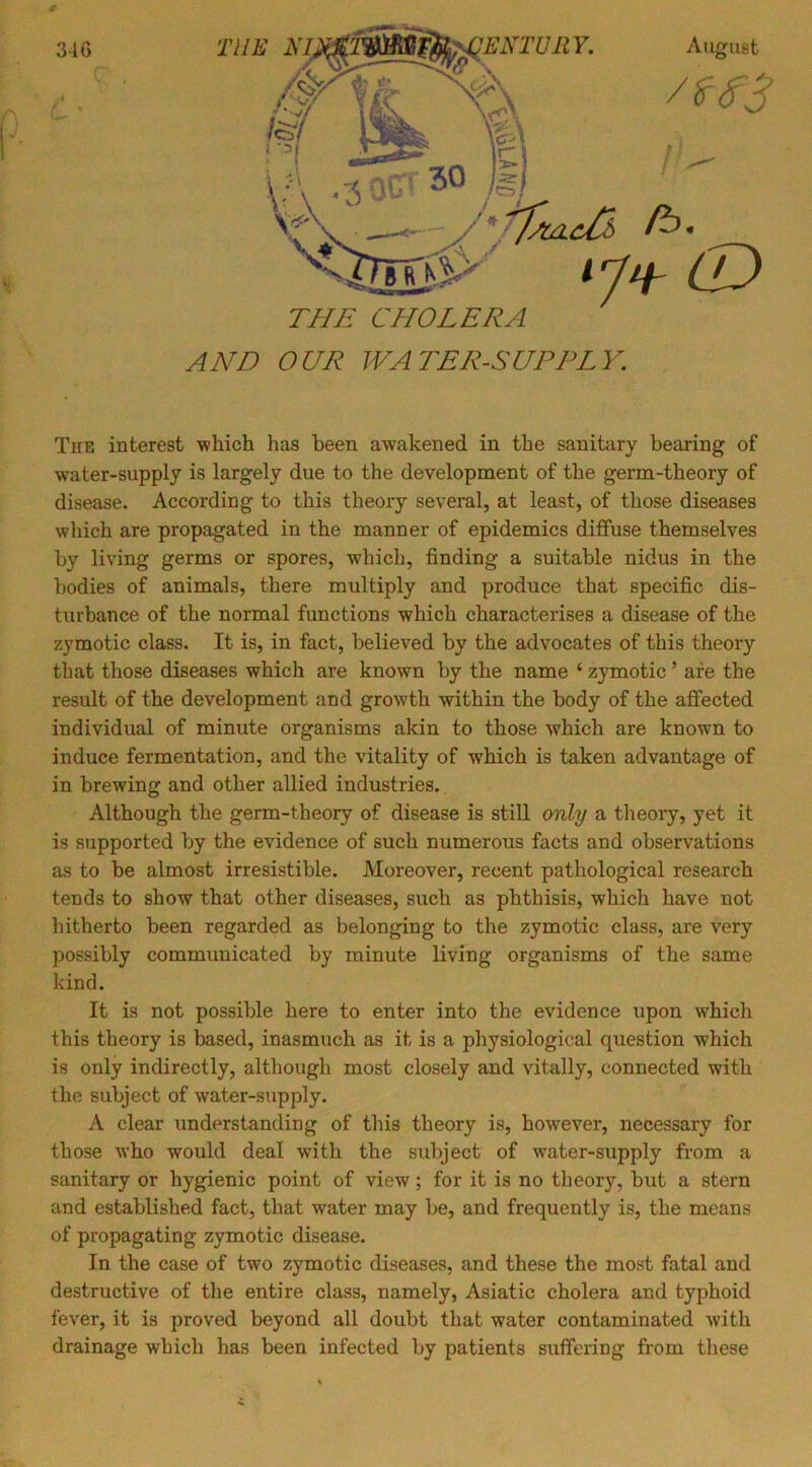 34 G C AND OUR WATER-SUPPLY. The interest which has been awakened in the sanitary bearing of water-supply is largely due to the development of the germ-theory of disease. According to this theory several, at least, of those diseases which are propagated in the manner of epidemics diffuse themselves by living germs or spores, which, finding a suitable nidus in the bodies of animals, there multiply and produce that specific dis- turbance of the normal functions which characterises a disease of the zymotic class. It is, in fact, believed by the advocates of this theory that those diseases which are known by the name ‘ zymotic ’ are the result of the development and growth within the body of the affected individual of minute organisms akin to those which are known to induce fermentation, and the vitality of which is taken advantage of in brewing and other allied industries. Although the germ-theory of disease is stiU only a theory, yet it is supported by the evidence of such numerous facts and observations as to be almost irresistible. Moreover, recent pathological research tends to show that other diseases, such as phthisis, which have not hitherto been regarded as belonging to the zymotic class, are very possibly communicated by minute living organisms of the same kind. It is not possible here to enter into the evidence upon which this theory is based, inasmuch as it is a physiological question which is only indirectly, although most closely and vitally, connected with the subject of water-supply. A clear understanding of this theory is, however, necessary for those who would deal with the subject of water-supply from a sanitary or hygienic point of view; for it is no theory, but a stern and established fact, that water may be, and frequently is, the means of propagating zymotic disease. In the case of two zymotic diseases, and these the most fatal and destructive of the entire class, namely, Asiatic cholera and typhoid fever, it is proved beyond all doubt that water contaminated with drainage which has been infected by patients suffering from these