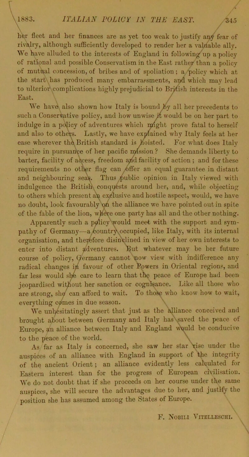 1883. ITALIAN FOLICT IN THE EAST. .345 \ / hW fleet and her finances are as yet too weak to justify fear of rivVry, although sufficiently developed to render her a valuable ally. We have alluded to the interests of England in following up a policy of rational and possible Conservatism in the East rather than a policy of mutt^al concession, of bribes and of spoliation; a policy which at the startXhas produced many embarrassments, aud which may lead to ulterioi\complications highly prejudicial to British interests in the East. \ / \ / We have, also shown how Italy is bound J6y all her precedents to such a Conservative policy, and how unwise ii would be on her part to indulge in a pdlicy of adventures which mght prove fatal to herself and also to othCTs. Lastly, we have exolained why Italy feels at her ease wherever thk British standard is foisted. For what does Italy require in pursuairce of her pacific rmssion ? She demands liberty to barter, facility of access, freedom apd facility of action ; and for these requirements no other flag can >offer an equal guarantee in distant and neighbouring ses«^. Thus public opinion in Italy viewed with indulgence the Britishs conqwsts around her, and, while objecting to others which present e:^lusive and hostile aspect, would, we have no doubt, look favourablythe alliance we have pointed out in spite of the fable of the lion, whdre one party has all and the other nothing. Apparently such a pmicyNwould meet with the support and sym- pathy of Germany—a^ountrXoccupied, like Italy, with its internal organisation, and therefore disinclined in view of her own interests to enter into distant adventures, ^ut whatever may he her future course of policy, Germany cannot ^ow view with indifference any radical changes in favour of other Fpwers in Oriental regions, and far less would s^ care to learn that tb^ peace of Europe had been jeopardised without her sanction or cognisance. Like all those who are strong, sh^ can afford to wait. To those who know how to wait, everything c(raes in due season. \ We unl^sitatingly assert that just as the ajliance conceived and brought about between Germany and Italy has\saved the peace of Europe, alliance between Italy and England wmld be conducive to the peace of the world. \ As far as Italy is concerned, she saw her star\ise under the auspices of an alliance with England in support of the integrity of the ancient Orient; an alliance evidently less calculated for Eastern interest than for the progress of European civilisation. We do not doubt that if she proceeds on her course under the same auspices, she will secure the advantages due to her, and justify the position she has assumed among the States of Europe. F. Nobili Vitelleschi.