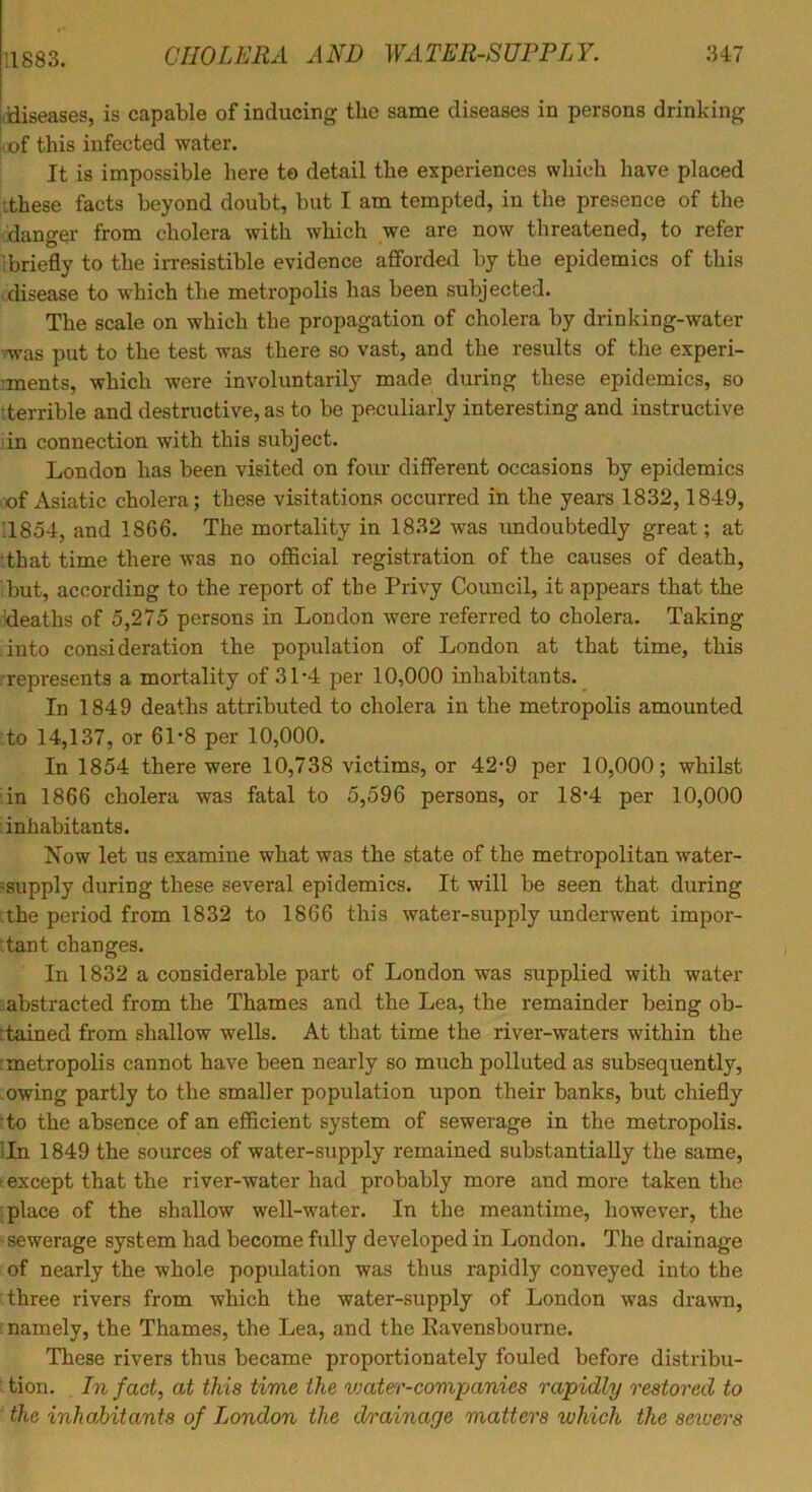 (tliseases, is capable of inducing the same diseases in persons drinking iiof this infected water. It is impossible here to detail the experiences which have placed ithese facts beyond doubt, but I am tempted, in the presence of the danger from cholera with which we are now threatened, to refer 1 briefly to the irresistible evidence affordetl by the epidemics of this ^disease to which the metropolis has been subjected. The scale on which the propagation of cholera by drinking-water vwas put to the test was there so vast, and the results of the experi- ments, which were involuntarily made during these epidemics, so terrible and destructive, as to be peculiarly interesting and instructive in connection with this subject. London has been visited on four different occasions by epidemics cof Asiatic cholera; these visitations occurred in the years 1832,1849, ’1854, and 1866. The mortality in 1832 was undoubtedly great; at -that time there was no official registration of the causes of death, but, according to the report of the Privy Council, it appears that the ’deaths of 5,275 persons in London were referred to cholera. Taking into consideration the population of London at that time, this •represents a mortality of 31*4 per 10,000 inhabitants. In 1849 deaths attributed to cholera in the metropolis amounted :to 14,137, or 61’8 per 10,000. In 1854 there were 10,738 victims, or 42-9 per 10,000; whilst :in 1866 cholera was fatal to 5,596 persons, or 18’4 per 10,000 iinhahitants. Xow let us examine what was the state of the metropolitan water- -supply during these several epidemics. It will be seen that during ahe period from 1832 to 1866 this water-supply underwent impor- :tant changes. In 1832 a considerable part of London was supplied with water -abstracted from the Thames and the Lea, the remainder being ob- ttained from shallow wells. At that time the river-waters within the rmetropolis cannot have been nearly so much polluted as subsequently, owing partly to the smaller population upon their banks, but chiefly :to the absence of an efficient system of sewerage in the metropolis, lln 1849 the sources of water-supply remained substantially the same, ► except that the river-water had probably more and more taken the :place of the shallow well-water. In the meantime, however, the sewerage system had become fully developed in London. The drainage of nearly the whole population was thus rapidly conveyed into the three rivers from which the water-supply of London was drawn, i namely, the Thames, the Lea, and the Kavensbourne. These rivers thus became proportionately fouled before distribu- tion. In fact, at this time the vjatei'-covipanies rapidly restored to the inhabitants of London the drainage matters which the sewers