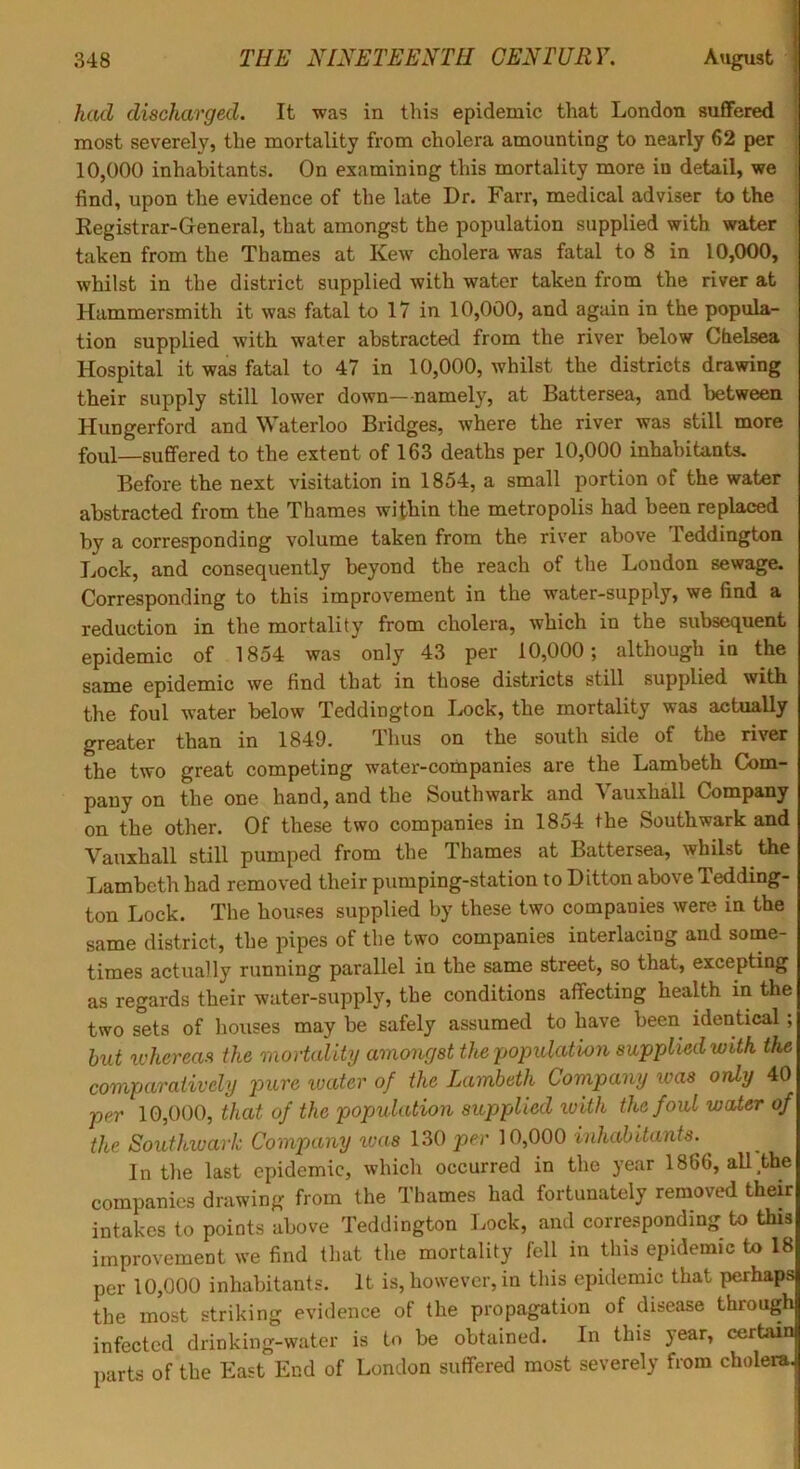 had discharged. It was in this epidemic that London sufifered most severely, the mortality from cholera amounting to nearly 62 per 10,000 inhabitants. On examining this mortality more in detail, we find, upon the evidence of the late Dr. Farr, medical adviser to the Registrar-Greneral, that amongst the population supplied with water taken from the Thames at Kew cholera was fatal to 8 in 10,000, whilst in the district supplied with water taken from the river at Hammersmith it was fatal to 17 in 10,000, and again in the popula- tion supplied with water abstracted from the river below Chelsea Hospital it was fatal to 47 in 10,000, whilst the districts drawing their supply still lower down—namely, at Battersea, and between Hungerford and Waterloo Bridges, where the river was still more foul—suffered to the extent of 163 deaths per 10,000 inhabitants. Before the next visitation in 1854, a small portion of the water abstracted from the Thames within the metropolis had been replaced by a corresponding volume taken from the river above Teddington Lock, and consequently beyond the reach of the London sewage. Corresponding to this improvement in the water-supply, we find a reduction in the mortality from cholera, which in the subsequent epidemic of 1854 was only 43 per 10,000; although in the same epidemic we find that in those districts still supplied with the foul water below Teddington I^ock, the mortality was actually greater than in 1849. Thus on the south side of the river the two great competing water-companies are the Lambeth Com- pany on the one hand, and the Southwark and Vauxhall Company on the other. Of these two companies in 1854 the Southwark and Vauxhall still pumped from the Thames at Battersea, whilst the T.ambcth had removed their pumping-station to Ditton above Tedding- ton Lock. The houses supplied by these two companies were in the same district, the pipes of the two companies interlacing and soine- times actually running parallel in the same street, so that, excepting as regards their water-supply, the conditions affecting heaBh in the two sets of houses may be safely assumed to have been identical; hut ivhereas the mortality amongst the population supplied with the comparatively pure loater of the Lambeth Company was only 40 per 10,000, that of the population supplied ivith the foul water of the Southwark Company ivas 130 per 10,000 inhabitants. In the last epidemic, which occurred in the year 1866, all the companies drawing from the Thames had fortunately removed their intakes to points above Teddington Lock, and corresponding to this improvement we find that the mortality fell in this epidemic to 18 per 10,000 inhabitants. It is, however, in this epidemic that |)erhaps the most striking evidence of the propagation of disease through infected drinking-water is to be obtained. In this year, cerUin parts of the East End of London suffered most severely from cholera.)