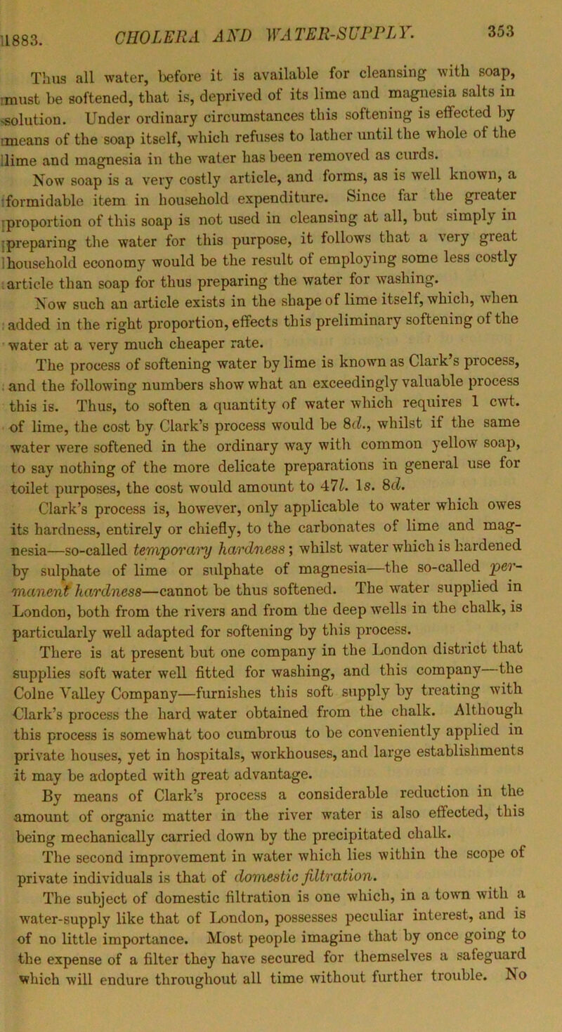 11883. Thus all water, before it is available for cleansing with soap, must be softened, that is, deprived of its lime and magnesia salts in >solution. Under ordinary circumstances this softening is effected by means of the soap itself, which refuses to lather until the whole of the dime and magnesia in the water has been removed as curds. Now soap is a very costly article, and forms, as is well known, a iformidable item in household expenditure. Since far the greater [proportion of this soap is not used in cleansing at all, but simply in [preparing the water for this purpose, it follows that a very great 1 household economy would be the result of employing some less costly I article than soap for thus preparing the water for washing. Now such an article exists in the shape of lime itself, which, when i added in the right proportion, effects this preliminary softening of the water at a very much cheaper rate. The process of softening water hy lime is known as Clark’s process, . and the following numbers show what an exceedingly valuable process this is. Thus, to soften a quantity of water which requires 1 cwt. of lime, the cost by Clark’s process would be 8c?., whilst if the same water were softened in the ordinary way with common yellow soap, to say nothing of the more delicate preparations in general use for toilet purposes, the cost would amount to 47Z. Is. 8c^. Clark’s process is, however, only applicable to water which owes its hardness, entirely or chiefly, to the carbonates of lime and mag- nesia—so-called tem'poYCLry hardness; whilst water which is hardened by sulphate of lime or sulphate of magnesia—the so-called per- manent hardness—cannot be thus softened. The water supplied in London, both from the rivers and from the deep wells in the chalk, is particularly well adapted for softening by this process. There is at present but one company in the London district that supplies soft water well fitted for washing, and this company the Colne Valley Company—furnishes this soft supply by treating with Clark’s process the hard water obtained from the chalk. Although this process is somewhat too cumbrous to be conveniently applied in private houses, yet in hospitals, workhouses, and large establishments it may be adopted with great advantage. By means of Clark’s process a considerable reduction in the amount of organic matter in the river water is also effected, this being mechanically carried down by the precipitated chalk. The second improvement in water which lies within the scope of private individuals is that of domestic Jiltration. The subject of domestic filtration is one which, in a town with a water-supply like that of London, possesses peculiar interest, and is of no little importance. Most people imagine that by once going to the expense of a filter they have secured for themselves a safeguard which will endure throughout all time without further trouble. No