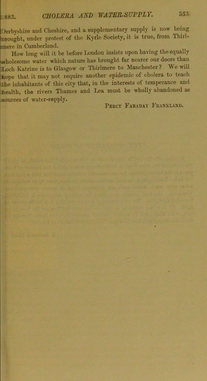 1:883. I Derbyshire and Cheshire, and a supplementary supply is now being tbrought, under protest of the Kyrle Society, it is true, from Ihirl- raoere in Cumberland. How long will it be before Ix)ndon insists upon having the equally wholesome water which nature has brought far nearer our doors than Il^ch Katrine is to Glasgow or Thirlmere to Manchester? We will •hope that it may not require another epidemic of cholera to teach ^bhe inhabitants of this city that, in the interests of temperance and health, the rivers Thames and Lea must be wholly abandoned as .-sources of water-supply. Pebcy Fabaday P^'eankland.