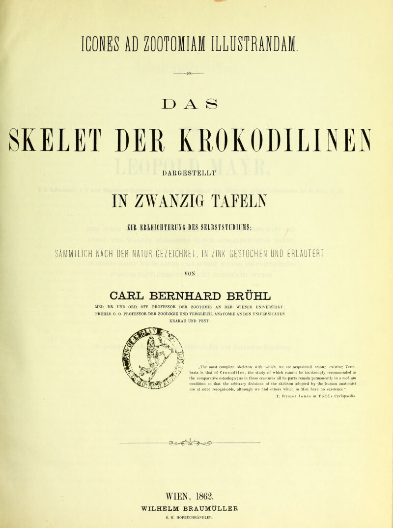 CONES AD ZOOTOIIAM ILLÜSTRANDAM. DAS SKELET DER KROKODILIM DARGESTELLT IN ZWANZIG TAFELN ZUR ERLEICHTERUNG DES SELBSTSTUDIUMS: SÄMMTLICH NACH DER NATUR GEZEICHNET. IN ZINK GESTOCHEN UND ERLÄUTERT VON CARL BERNHARD BRÜHL MED. DR. UND ORD. ÖFF. PROFESSOR DER ZOOTOM1E AN DER WIENER UNIVERSITÄT. FRÜHER 0. Ö. PROFESSOR DER ZOOLOGIE UND VERGLEICH. ANATOMIE AN DEN UNIVERSITÄTEN KRAKAU UND PEST. „The most complete skeleton with which we are acquaiuted among existing Verte- brata is that of Crocodiles, the study of which eannot be toostrongly recommended to the comparative osteologist as in these creatures all its parts remain permanently in a medium condition so that the arbitrary divisions of the skeleton adopted by the human anatomist are at once recognisable, although we find others which in Man have no existence.“ T. Rvmer Jones in Todd's Cyclopaedia. WIEN, 1862. WILHELM BRAUMÖLLER K. K. HOFBUCHHÄNDLER.