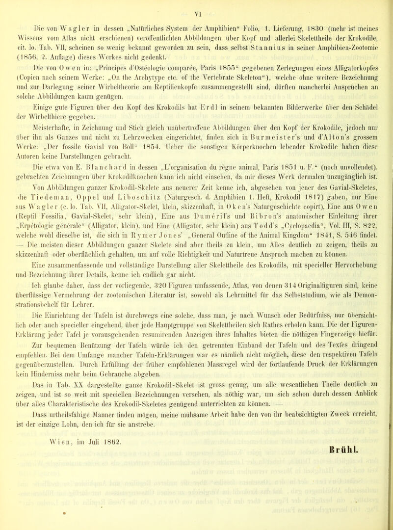 Die von W agier in dessen „Natürliches System der Amphibien“ Folio, 1. Lieferung, 1830 (mehr ist meines Wissens vom Atlas nicht erschienen) veröffentlichten Abbildungen über Kopf und allerlei Skelettheile der Krokodile, eit, lo. Tab. VII, scheinen so wenig bekannt geworden zu sein, dass selbst Stannius in seiner Amphibien-Zootomie (1856, 2. Auflage) dieses Werkes nicht gedenkt. Die von Owen in: „Principes d’Osteologie comparee, Paris 1855“ gegebenen Zerlegungen eines Alligatorkopfes (Copien nach seinem Werke: „On the Archytype etc. of the Vertebrate Skeleton“), welche ohne weitere Bezeichnung und zur Darlegung seiner Wirbeltheorie am Reptilienkopfe zusammengestellt sind, dürften mancherlei Ansprüchen an solche Abbildungen kaum genügen. Einige gute Figuren über den Kopf des Krokodils hat Er dl in seinem bekannten Bilderwerke über den Schädel der Wirbelthiere gegeben. Meisterhafte, in Zeichnung und Stich gleich unübertroffene Abbildungen über den Kopf der Krokodile, jedoch nur über ihn als Ganzes und nicht zu Lehrzwecken eingerichtet, finden sich in Burmeister’s und d’Alton’s grossem Werke: „Der fossile Gavial von Boll“ 1854. Lieber die sonstigen Körperknochen lebender Krokodile haben diese Autoren keine Darstellungen gebracht, I>ie etwa von E. Blanchard in dessen ,,L’Organisation du regne animal, Paris 1851 u. F.“ (noch unvollendet), gebrachten Zeichnungen über Krokodilknochen kann ich nicht einsehen, da mir dieses Werk dermalen unzugänglich ist. Von Abbildungen ganzer Krokodil-Skelete aus neuerer Zeit kenne ich, abgesehen von jener des Gavial-Skeletes, die Tie dem an, Oppel und Lib oschitz (Naturgesch. d. Amphibien 1. Heft, Krokodil 1817) gaben, nur Eine aus Wagier (c. lo. Tab. VII, Alligator-Skelet, klein, skizzenhaft, in Oken’s Naturgeschichte copirt), Eine aus Owen (Reptil Fossilia, Gavial-Skelet, sehr klein), Eine aus Dumeril’s und Bibron’s anatomischer Einleitung ihrer „Erpetologie generale“ (Alligator, klein), und Eine (Alligator, sehr klein) aus Todd’s „Cyclopaedia“, Vol. III, S. 822, welche wohl dieselbe ist, die sich in Rymer Jones’ „General Outline of the Animal Kingdom“ 1841, S. 546 findet. — Die meisten dieser Abbildungen ganzer Skelete sind aber theils zu klein, um Alles deutlich zu zeigen, theils zu skizzenhaft oder oberflächlich gehalten, um auf volle Richtigkeit und Naturtreue Anspruch machen zu können. Eine zusammenfassende und vollständige Darstellung aller Skelettheile des Krokodils, mit specieller Hervorhebung und Bezeichnung ihrer Details, kenne ich endlich gar nicht. Ich glaube daher, dass der vorliegende, 320 Figuren umfassende, Atlas, von denen 314 Originalfiguren sind, keine überflüssige Vermehrung der zootomischen Literatur ist, sowohl als Lehrmittel für das Selbststudium, wie als Demon- strationsbehelf für Lehrer. Die Einrichtung der Tafeln ist durchwegs eine solche, dass man, je nach Wunsch oder Bedürfniss, nur übersicht- lich oder auch specieller eingehend, über jede Hauptgruppe von Skelettheilen sich Rathes erholen kann. Die der Figuren- Erklärung jeder Tafel je vorausgehenden resumirenden Anzeigen ihres Inhaltes bieten die nöthigen Fingerzeige hiefür. Zur bequemen Benützung der Tafeln würde ich den getrennten Einband der Tafeln und des Textes dringend empfehlen. Bei dem Umfange mancher Tafeln-Erklärungen war es nämlich nicht möglich, diese den respektiven Tafeln gegenüberzustellen. Durch Erfüllung der früher empfohlenen Massregel wird der fortlaufende Druck der Erklärungen kein Hinderniss mehr beim Gebrauche abgeben. Das in Tab. XX dargestellte ganze Krokodil-Skelet ist gross genug, um alle wesentlichen Theile deutlich zu zeigen, und ist so weit mit speciellen Bezeichnungen versehen, als nöthig war, um sich schon durch dessen Anblick über alles Charakteristische des Krokodil-Skeletes genügend unterrichten zu können. —• Dass urtheilsfähige Männer finden mögen, meine mühsame Arbeit habe den von ihr beabsichtigten Zweck erreicht, ist der einzige Lohn, den ich für sie anstrebe. Wien, im Juli 1862. Brühl.