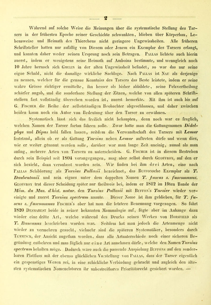 Während auf solche Weise die Meinungen über die systematische Stellung des Tar- sers in der frühesten Epoche seiner Geschichte schwankten, blieben über Körperbau, Le- bensweise und Heiniath des Thierchens nicht geringere Ungewissheiten. Alle früheren Schriftsteller hatten nur zufällig von Diesem oder Jenem ein Exemplar des Tarsers erlangt, und kannten daher weder seinen Ursprung noch sein Betragen. Pallas lichtete auch hierin zuerst, indem er wenigstens seine Ileimath auf Amboina bestimmte, und wenngleich noch IO Jahre hernach sich Gaielin in der alten Ungewissheit befindet, so war das nur seine eigne Schuld, nicht die damalige wirkliche Sachlage. Nach Pallas ist Nvu als derjenige zu nennen, welcher für die genaue Kenntniss des Tarsers das Beste leistete, indem er seine wahre Grösse richtiger ermittelte, ihn besser als bisher abbildete, seine Pelzvertheilung schärfer angab, und die sonderbare Stellung der Zitzen, welche von allen späteren Schrift- stellern fast vollständig übersehen worden ist, zuerst bemerkte. Mit ihm ist auch bis auf G. Fischer die Reihe der selbstständigen Beobachter abgeschlossen, und daher zwischen beiden kaum noch ein Autor von Bedeutung über den Tarser zu erwähnen. Systematisch lässt sich das freilich nicht behaupten, denn noch war es fraglich, welchen Namen der Tarser fortan führen solle. Zwar hatte man die Gattungsnamen Didel- phys und Dipus bald fallen lassen, seitdem die Verwandtschaft des Tarsers mit Lemur feststand, allein ob er als Gattung Tarsius neben Lemur auftreten dürfe und wenn dies, wie er weiter genannt werden solle, darüber war man lange Zeit uneinig, zumal als man anfing, mehrere Arten von Tarsern zu unterscheiden. G. Fischer ist in diesem Bestreben durch sein Beispiel seit 1801 vorangegangen, mag aber selbst durch Geoffroy, auf den er sich bezieht, dazu veranlasst worden sein. Wir linden bei ihm drei Arten, eine nach Pallas Schilderung als Tarsius Pallas ii bezeichnet, das Buffo Asche Exemplar als T. Daubentonii und sein eignes unter dem doppelten Namen T. fuscus s. fuscomanus. Geoffroy trat dieser Scheidung später nur theilweis bei, indem er 1812 im löten Bande der Mein, du 31us. d'hist. natur. den Tarsius Pallasii mit Buffon’s Tarsier wieder ver- einigte und zuerst Tarsius spectrum nannte. Dieser Name ist ihm geblieben, für T. fu- scus s. fuscomanus Fischer’s aber hat man die letztere Benennung vorgezogen. So führt 1820 Des.marest beide in seiner bekannten Mammalogie auf, fügte aber im Anhänge dazu wieder eine dritte Art, welche während des Drucks seines Werkes von IIorsfjeld als T. Bancanus beschrieben worden war. Seitdem hat man jedoch die Arienmenge nicht wieder zu vermehren gesucht, vielmehr sind die späteren Systematiker, besonders durch Tehminck, der Ansicht zugethan worden, dass alle Artunterschiede noch einer sicheren Be- gründung entbehren und man füglich nur eine Art annehmen dürfe, welche den Infamen Tarsius spectrum behalten möge. Dadurch wäre auch die passende Anspielung Buffoas auf den sonder- baren Plallfuss mit der ebenso glücklichen Vorstellung von Pallas, dass der Tarser eigentlich ein gespenstiges Wesen sei, in eine schickliche Verbindung gebracht und zugleich den älte- sten systematischen Nomenclatoren ihr unbestreitbares Prioritätsrecht gesichert worden. —