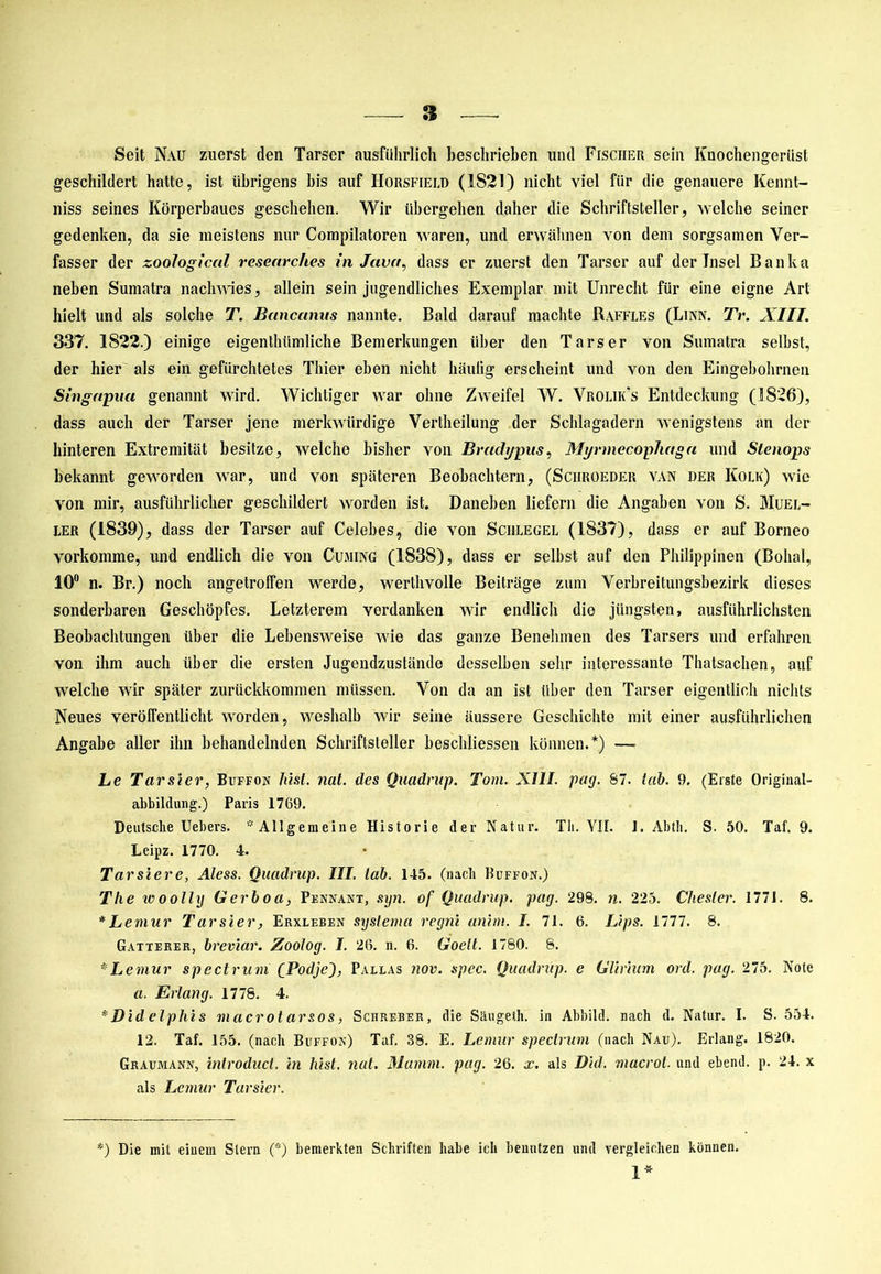 Seit Nau zuerst den Tarser ausführlich beschrieben und Fischer sein Knochengerüst geschildert hatte, ist übrigens bis auf Horsfield (1821) nicht viel für die genauere Kennt- niss seines Körperbaues geschehen. Wir übergehen daher die Schriftsteller, welche seiner gedenken, da sie meistens nur Compilatoren waren, und erwähnen von dem sorgsamen Ver- fasser der zooiogical researches in Java, dass er zuerst den Tarser auf der Insel Banka neben Sumatra nach wies, allein sein jugendliches Exemplar mit Unrecht für eine eigne Art hielt und als solche T. Bcinccinns nannte. Bald darauf machte Raffles (Lian. Tr. XIII. 337. 1822.) einige eigentlnimliche Bemerkungen über den Tarser von Sumatra selbst, der hier als ein gefürchtetes Thier eben nicht häutig erscheint und von den Eingebohrnen Singapuu genannt wird. Wichtiger war ohne Zweifel W. Vrolik’s Entdeckung (1826), dass auch der Tarser jene merkwürdige Vertheilung der Schlagadern wenigstens an der hinteren Extremität besitze, welche bisher von Brudypus, Myrmecophaga und Slenops bekannt geworden war, und von späteren Beobachtern, (Sciiroeder van der Kolk) wie von mir, ausführlicher geschildert Avorden ist. Daneben liefern die Angaben von S. Muel- ler (1839), dass der Tarser auf Celebes, die von Sciilegel (1837), dass er auf Borneo vorkomme, und endlich die von Cujiing (1838), dass er selbst auf den Philippinen (Bolial, 10° n. Br.) noch angetroffen werde, werthvolle Beiträge zum Verbreitungsbezirk dieses sonderbaren Geschöpfes. Letzterem verdanken wir endlich die jüngsten, ausführlichsten Beobachtungen über die Lebensweise wie das ganze Benehmen des Tarsers und erfahren von ihm auch über die ersten Jugendzustände desselben sehr interessante Thatsachen, auf welche wir später zurückkommen müssen. Von da an ist über den Tarser eigentlich nichts Neues veröffentlicht worden, weshalb Avir seine äussere Geschichte mit einer ausführlichen Angabe aller ihn behandelnden Schriftsteller beschlossen können.*) — Le Tarsier, Buffon hist. nat. des Quadrnp. Tom. XIII. pag. 87. lab. 9. (Erste Original- abbildung.) Paris 1769. DeutscheUebers. '''Allgemeine Historie der Natur. Th. YH. 1. Abtli. S. 50. Taf. 9. Leipz. 1770. 4. Tarsiere, Aless. Quadrup. III. lab. 145. (nacb Buffon.) The ivoolly Gerboa, Pennant, syn. of Quadrup. pag. 298. n. 225. Cheslcr. 1771. 8. * Lemur Tarsier, Eiixleben systema regni anim. I. 71. 6. 1Ups. 1777. 8. Gatterer, breviar. Zoolog. I. 26. n. 6. Goelt. 1780. 8. *Lemur spectrum CPodjeJ, Pallas nov. spec. Quadrup. e Glimm ord. pag. 275. Note a. Erlang. 1778. 4. * Did elphis macrot arsos, Schreber, die Sliugeth. in Abbild, nach d. Natur. I. S. 554. 12. Taf. 155. (nach Buffon) Taf. 38. E. Lemur spectrum (nach Nau). Erlang. 1820. Grauiviann, introduct. in bist. nat. Marnm. pag. 26. x. als Did. macrot. und ebend. p. 24. x als Lemur Tarsier. *) Die mit einem Stern (*) bemerkten Schriften habe ich benutzen und vergleichen können. 1*