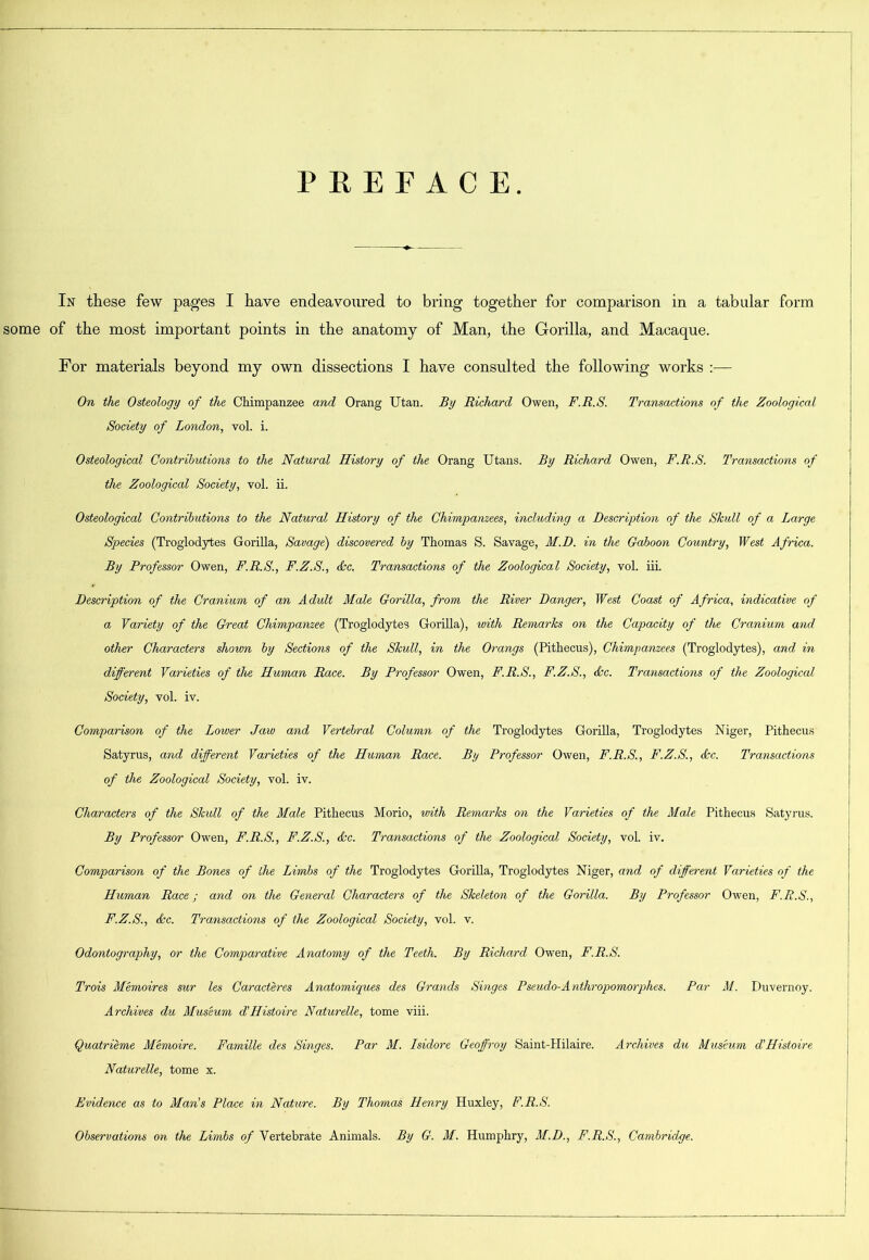 PREFACE In these few pages I have endeavoured to bring together for comparison in a tabular form some of the most important points in the anatomy of Man, the Gorilla, and Macaque. For materials beyond my own dissections I have consulted the following works :— On the Osteology of the Chimpanzee and Orang Utan. By Richard Owen, F.R.S. Transactions of the Zoological Society of London, vol. i. Osteological Contributions to the Natural History of the Orang Utans. By Richard Owen, F.R.S. Transactions of the Zoological Society, vol. ii. Osteological Contributions to the Natural History of the Chimpanzees, including a Description of the Skull of a Large Species (Troglodytes Gorilla, Savage) discovered by Thomas S. Savage, M.D. in the Gaboon Country, West Africa. By Professor Owen, F.R.S., F.Z.S., dec. Transactions of the Zoological Society, vol. iii. Description of the Cranium of an Adult Male Gorilla, from the River Danger, West Coast of Africa, indicative of a Variety of the Great Chimpanzee (Troglodytes Gorilla), with Remarks on the Capacity of the Cranium and other Characters shown by Sections of the Skull, in the Orangs (Pithecus), Chimpanzees (Troglodytes), and in different Varieties of the Human Race. By Professor Owen, F.R.S., F.Z.S., dec. Transactions of the Zoological Society, vol. iv. Comparison of the Loveer Jaw and Vertebral Column of the Troglodytes Gorilla, Troglodytes Niger, Pithecus Satyrus, and different Varieties of the Human Race. By Professor Owen, F.R.S., F.Z.S., dec. Transactions of the Zoological Society, vol. iv. Characters of the Skull of the Male Pithecus Morio, with Remarks on the Varieties of the Male Pithecus Satyrus. By Professor Owen, F.R.S., F.Z.S., dec. Transactions of the Zoological Society, vol. iv. Comparison of the Bones of the Limbs of the Troglodytes Gorilla, Troglodytes Niger, and of different Varieties of the Human Race; and on the General Characters of tdie Skeleton of the Gorilla. By Professor Owen, F.R.S., F.Z.S., dec. Transactions of the Zoological Society, vol. v. Odontography, or the Comparative Anatomy of the Teeth. By Richard Owen, F.R.S. Trois Memoires sur les Caracteres Anatomiques des Grands Singes Pseudo-A nthropomorphes. Par M. Duvernoy. Archives du Museum d’Histoire Naturelle, tome viii. Quatrieme Memoire. Famille des Singes. Par M. Isidore Geoffroy Saint-Plilaire. Archives du Museum d’Histoire Naturelle, tome x. Evidence as to Man’s Place in Nature. By Thomas Henry Huxley, F.R.S. Observations on the Limbs of Vertebrate Animals. By G. M. Humphry, M.D., F.R.S., Cambridge.