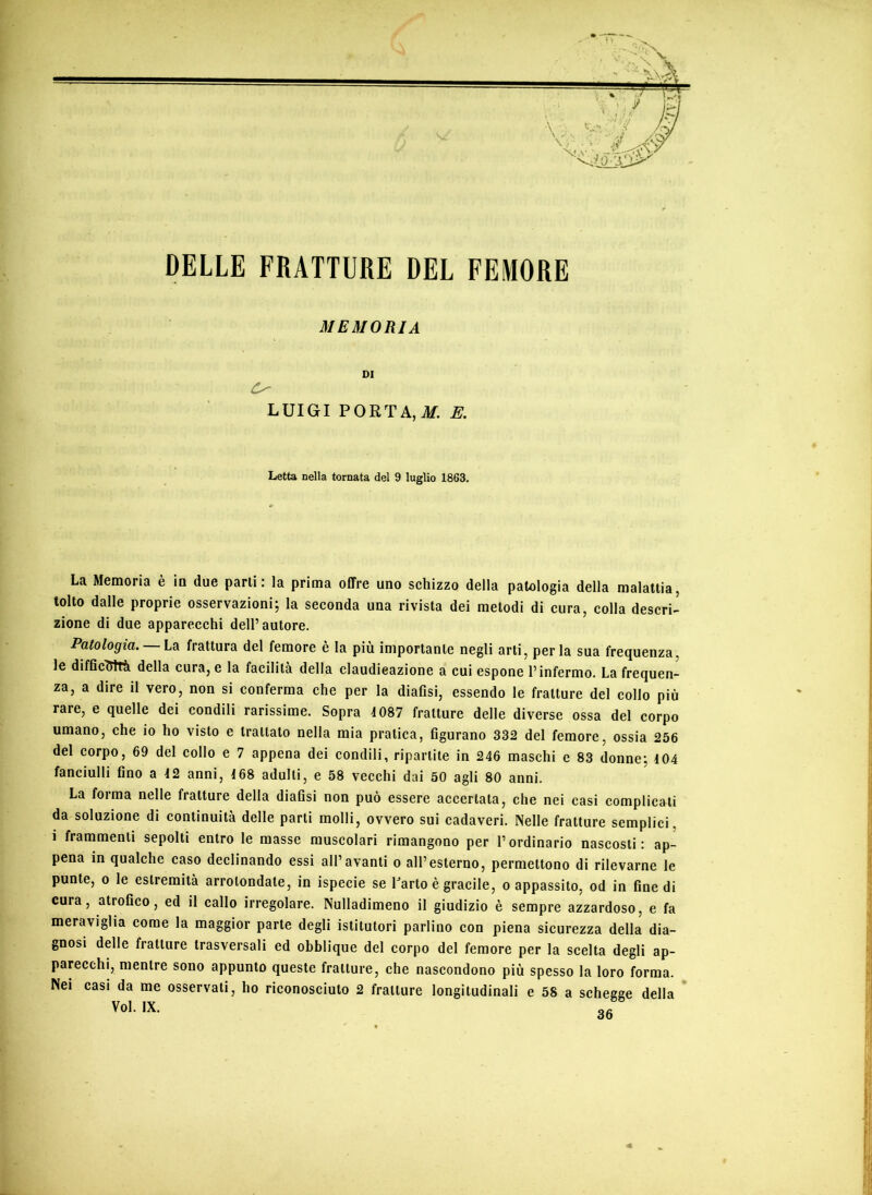 DELLE FRATTURE DEL FEMORE MEMORIA 01 LUIGI PORTA,ilf. E, Letta nella tornata del 9 luglio 1863. La Memoria è io due parli: la prima offre uno schizzo della patologia della malattia, tolto dalle proprie osservazioni; la seconda una rivista dei metodi di cura, colla descri- zione di due apparecchi dell’autore. Patologia. La frattura del femore è la più importante negli arti, perla sua frequenza, le difficTTlTà della cura, e la facilità della claudieazione a cui espone l’infermo. La frequen- za, a dire il vero, non si conferma che per la diaOsi, essendo le fratture del collo più rare, e quelle dei condili rarissime. Sopra 4 087 fratture delle diverse ossa del corpo umano, che io ho visto e trattalo nella mia pratica, figurano 332 del femore, ossia 256 del corpo, 69 del collo e 7 appena dei condili, ripartite in 246 maschi e 83 donne; 404 fanciulli fino a 42 anni, 468 adulti, e 58 vecchi dai 50 agli 80 anni. La foima nelle fratture della diafisi non può essere accertata, che nei casi complicali da soluzione di continuità delle parti molli, ovvero sui cadaveri. Nelle fratture semplici, i frammenti sepolti entro le masse muscolari rimangono per l’ordinario nascosti: ap- pena in qualche caso declinando essi all’avanti o all’esterno, permettono di rilevarne le punte, 0 le estremità arrotondate, in ispecie se Uarto è gracile, o appassito, od in fine di cura, atrofico, ed il callo irregolare. Nulladimeno il giudizio è sempre azzardoso, e fa meraviglia come la maggior parte degli istitutori parlino con piena sicurezza della dia- gnosi delle fratture trasversali ed obblique del corpo del femore per la scelta degli ap- parecchi, mentre sono appunto queste fratture, che nascondono più spesso la loro forma. Nei casi da me osservati, ho riconosciuto 2 fratture longitudinali e 58 a schegge della