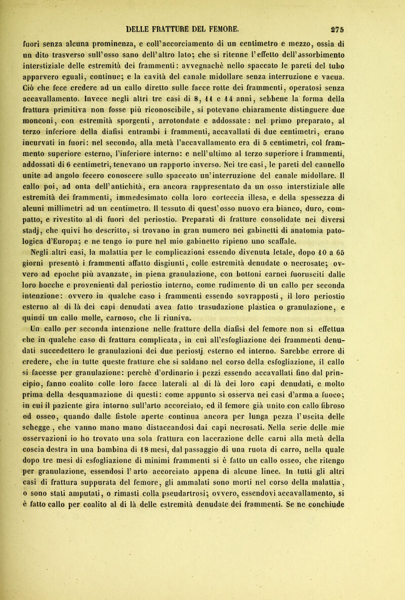 fuori senza alcuna prominenza, e coll’accorciamento di un centimetro e mezzo, ossia di un dito trasverso sull’osso sano dell’altro lato; che si ritenne l’effetto dell’assorbimento interstiziale delle estremità dei frammenti: avvegnaché nello spaccato le pareti del tubo apparvero eguali, continue; e la cavità del canale midollare senza interruzione e vacua. Ciò che fece credere ad un callo diretto sulle facce rotte dei frammenti, operatosi senza accavallamento. Invece negli altri tre casi di 8, H e 14 anni, sebbene la forma della frattura primitiva non fosse più riconoscibile, si potevano chiaramente distinguere due monconi, con estremità sporgenti, arrotondate e addossale: nel primo preparalo, al terzo inferiore della diafisi entrambi i frammenti, accavallati di due centimetri, erano incurvati in fuori: nel secondo, alla metà l’accavallamento era di 5 centimetri, col fram- mento superiore esterno, l’inferiore interno: e nell’ultimo al terzo superiore! frammenti, addossati di 6 centimetri, tenevano un rapporto inverso. Nei tre casi, le pareti del cannello unite ad angolo fecero conoscere sullo spaccato un’interruzione del canale midollare. Il callo poi, ad onta dell’antichità, era ancora rappresentato da un osso interstiziale alle estremità dei frammenti, immedesimato colla loro corteccia illesa, e della spessezza di aleuni millimetri ad un centimetro. 11 tessuto di quest’osso nuovo era bianco, duro, com- patto, e rivestito al di fuori del periostio. Preparati di fratture consolidate nei diversi stadj, che quivi ho descrilto, si trovano in gran numero nei gabinetti di anatomia pato- logica d’Europa; e ne tengo io pure nel mio gabinetto ripieno uno scaffale. Negli.altri casi, la malattia per le complicazioni essendo divenuta letale, dopo 40 a 65 giorni presentò i frammenti affatto disgiunti, colle estremità denudate o necrosate; ov- vero ad epoche più avanzate, in piena granulazione, con bottoni carnei fuorusciti dalle loro bocche e provenienti dal periostio interno, come rudimento di un callo per seconda intenzione: ovvero in qualche caso i frammenti essendo sovrapposti, il loro periostio esterno al di là dei capi denudati avea fatto trasudazione plàstica o granulazione, e quindi un callo molle, carnoso, che li riuniva. Un callo per seconda intenzione nelle fratture della diafisi del femore non si effettua che in qualche caso di frattura complicata, in cui all’esfogliazione dei frammenti denu- dati succedettero le granulazioni dei due periostj esterno ed interno. Sarebbe errore di credere, che in tutte queste fratture che si saldano nel corso della esfogliazione, il callo si facesse per granulazione: perchè d’ordinario i pezzi essendo accavallali fino dal prin- cipio, fanno coalito colle loro facce laterali al di là dei loro capi denudati, e mollo prima della desquamazione di questi: come appunto si osserva nei casi d’arma a fuoco; in cui il paziente gira intorno sull’arto accorcialo, ed il femore già unito con callo fibroso od osseo, quando dalle fistole aperte continua ancora per lunga pezza l’uscita delle schegge , che vanno mano mano distaccandosi dai capi necrosati. Nella serie delle mie osservazioni io ho trovato una sola frattura con lacerazione delle carni alla metà della coscia destra in una bambina di 18 mesi, dal passaggio di una ruota di carro, nella quale dopo tre mesi di esfogliazione di minimi frammenti si è fallo un callo osseo, che ritengo per granulazione, essendosi 1’ arto accorciato appena di alcune linee. In tulli gli altri casi di frattura suppurata del femore, gli ammalali sono morti nel corso della malattia, 0 sono stali amputali, o rimasti colla pseudartrosi; ovvero, essendovi accavallamento, si è fatto callo per coalito al di là delle estremità denudate dei frammenti. Se ne conchiude
